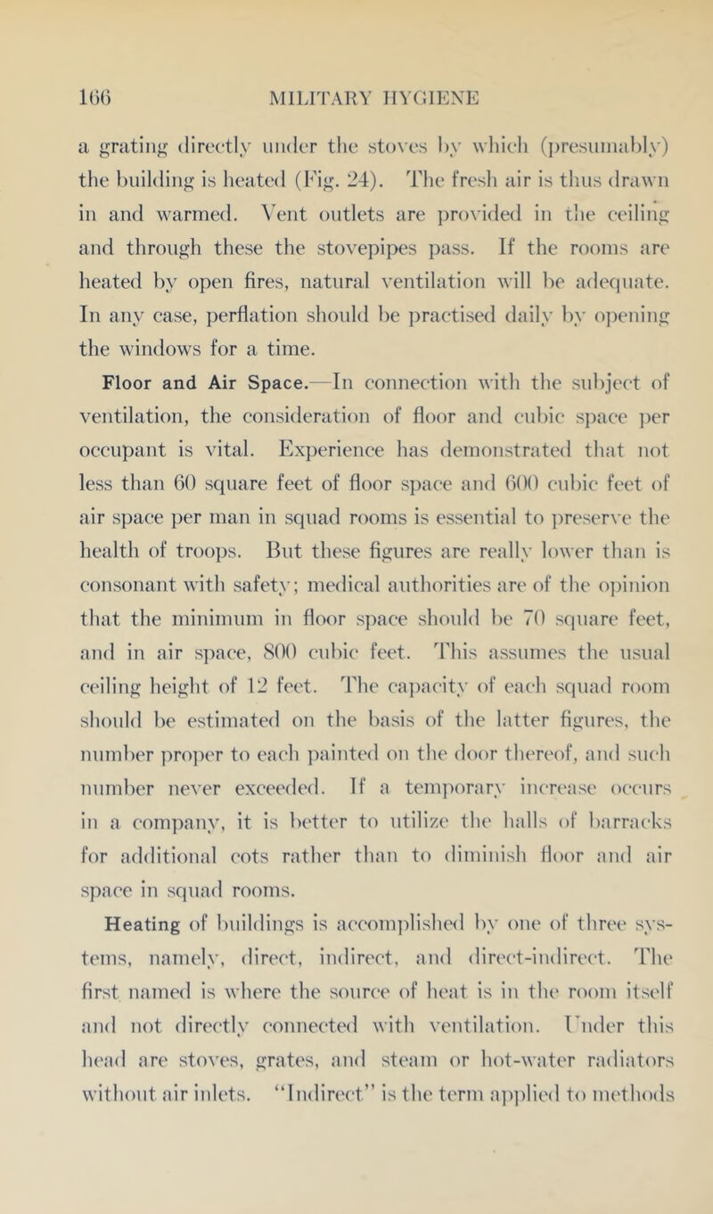 a grating directly under tlie stoves hy whieli (presiiinaldy) tlie building is lieated (big. 24). The fresli air is tluis drawn in and warmed. \'ent outlets are ])rovided in ilie ceiling and through these the stovepipes jaiss. If the rooms are heated by open fires, natural ventilation will be adequate. In any case, perflation should be practised daily by opening the windows for a time. Floor and Air Space.—In connection with the subject of ventilation, the consideration of floor and cubic s])ace ])er occupant is vital. Experience has demonstrated that not less than 60 square feet of floor space and 600 cubic feet of air space per man in squad rooms is essential to })reser\'e the health of troops. But these figures are really lower than is consonant with safety; medical authorities are of the o])inion that the minimum in floor space should be 70 square feet, and in air space, 800 cubic feet. This assumes the usual ceiling height of 12 feet. The capacity of each squad room should be estimated on the basis of the latter figures, the number pro])er to each painted on the door thereof, and such number never exceeded. If a tem]a)rary increase occurs in a company, it is better to utilize the halls of barracks for additional cots rather than to diminish floor and air space in squad rooms. Heating of buildings is accomidisluMl by one of three sys- tems, namely, direct, indirect, and direct-indirect. The first named is where the source of heat is in the room itself and not directly connected with ventilation. Ender this head are stoves, grates, and steam or hot-water radiators without air inlets. “Indirect” is the term a])])lied to methods