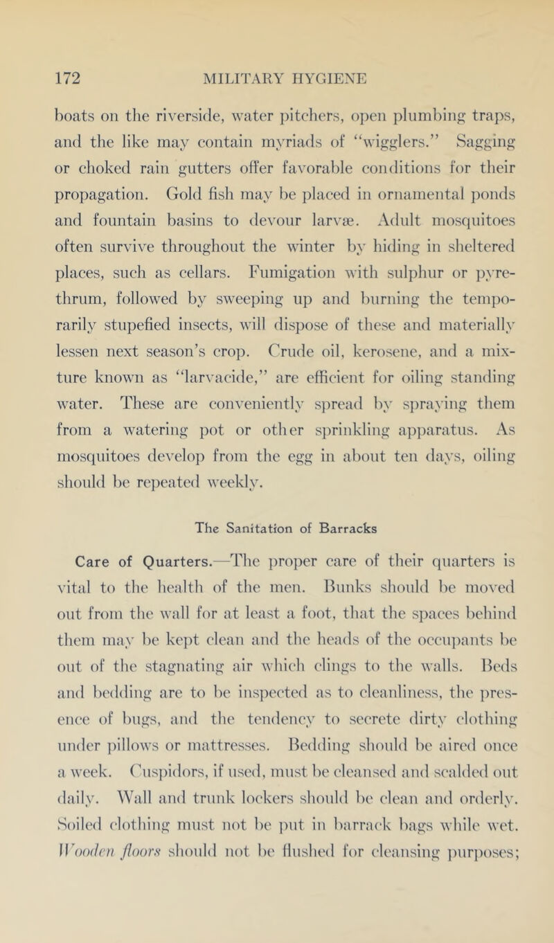 boats oil the riverside, water ])itcliers, open plumbing traps, and the like may contain myriads of “wigglers.” Sagging or choked rain gutters offer favorable conditions for their propagation. Gold fish may be placed in ornamental jionds and fountain basins to devour larvae. Adult mosquitoes often survive throughout the winter by hiding in sheltered places, such as cellars. Fumigation with sulphur or pyre- thrum, followed by sweejiing up and burning the tempo- rarily stupefied insects, will dispose of these and materially lessen next season’s crop. Crude oil, kerosene, and a mix- ture known as “larvacide,” are efficient for oiling standing water. These are conveniently spread by sjiraying them from a watering pot or other sprinkling apparatus. As mosquitoes develop from the egg in about ten days, oiling should be repeated weekly. The Sanitation of Barracks Care of Quarters.—The proper care of their quarters is vital to the health of the men. Bunks should be moved out from the wall for at least a foot, that the spaces behind them may be kept clean and the heads of the occiqxants be out of the stagnating air which clings to the walls. Beds and bedding are to be inspected as to cleanliness, the ])res- ence of bugs, and the tendency to secrete dirty clothing under jfillows or mattresses. Bedding should be aired once a week. (^us])idors, if used, must be cleansed and scalded out daily. Wall and trunk lockers should be clean and orderly. Soiled clothing must not be i)ut in barrack bags while wet. IFoodc/i ^floors should not be flushed for cleansing ])urposes;