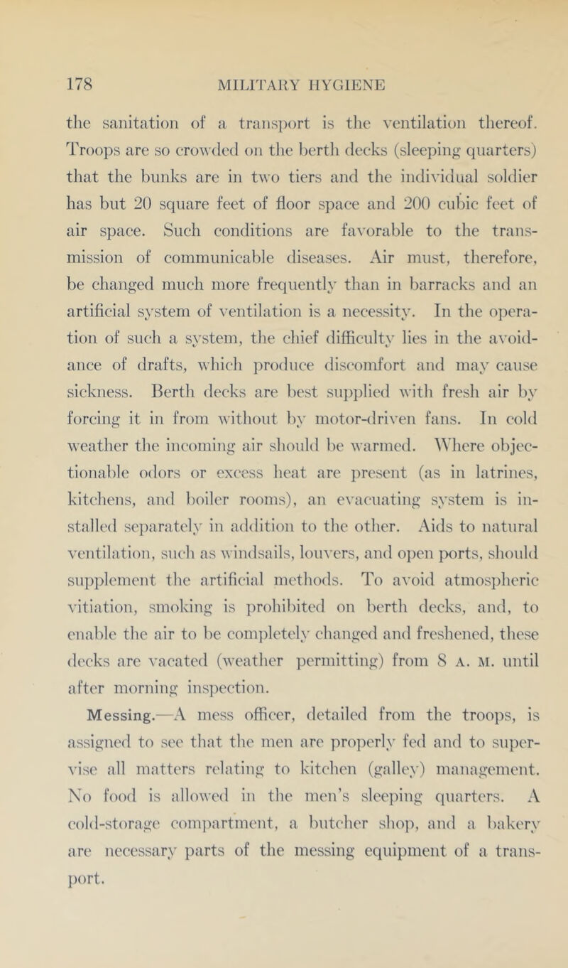 the sanitation of a trans])ort is the ventilation thereof. Troops are so erowded on tlie bertli deeks (sleeping quarters) that the bunks are in two tiers and the individual soldier has blit 20 square feet of floor spaee and 200 cubic feet of air space. Such conditions are favorable to the trans- mission of communicable diseases. Air must, therefore, be changed much more frequently than in barracks and an artificial system of ventilation is a necessity. In the ojiera- tion of such a svstem, the chief difficultv lies in the avoid- ance of drafts, which produce discomfort and may cause sickness. Berth decks are best su])i)lied with fresh air by forcing it in from without by motor-driven fans. In cold weather the incoming air should be warmed. Where objec- tionable odors or excess heat are present (as in latrines, kitchens, and boiler rooms), an evacuating system is in- stalled separately in addition to the other. Aids to natural ventilation, such as windsails, louvers, and ojien }>orts, should supplement the artificial methods. To avoid atmosiiheric vitiation, smoking is prohibited on berth decks, and, to enable the air to be eomjiletely changed and freshened, these deeks arc vacated (weather permitting) from 8 a. m. until after morning ins])ection. Messing.—A mess officer, detailed from the troops, is assigned to see that the men are properly fed and to super- vise all matters relating to kitchen (galley) management. No food is allowed in the men’s sleeiiing quarters. A cold-storage comjiartment, a butcher sho]), and a bakery are necessary parts of the messing equipment of a trans- j)ort.