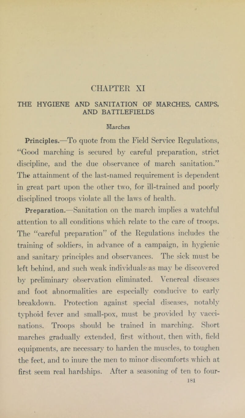 CIIAPl^ER XI THE HYGIENE AND SANITATION OF MARCHES, CAMPS, AND BATTLEFIELDS Marches Principles.—To quote from the Field Service Ref^ulations, “Good marching is secured by careful preparation, strict discipline, and the due observance of march sanitation.” The attainment of the last-named requirement is dependent in great i)art upon the other two, for ill-trained and poorly disci})lined troops violate all the laws of health. Preparation.—Sanitation on the march implies a watchful attention to all conditions which relate to the care of troo])S. The “careful preparation” of the Regulations includes the training of soldiers, in advance of a campaign, in hygienic and sanitary ])rin(“iplcs and observances. The sick must be left behind, and such weak individuals-as may be discovered by preliminary observation eliminated. ^ enereal diseases and foot abnormalities are especially conducive to early breakdown. Protection against special diseases, notably typhoid fever and small-pox, must be .provided by vacci- nations. Troops should be trained in marching. Short marches gradually extended, first without, then with, field equipments, are necessary to harden the muscles, to toughen the feet, and to inure the men to minor discomforts which at first seem real hardships. After a seasoning of ten to four-