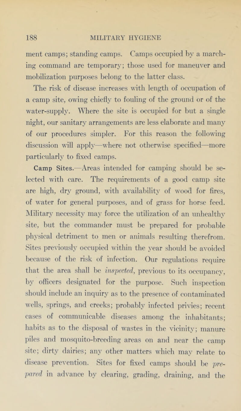 ment camps; standing caini)s. Camps occupied by a march- ing command are temporary; those used for maneuver and mobilization purposes belong to the latter class. The risk of disease increases with length of occupation of a camp site, owing chiefly to fouling of the ground or of the water-supply. Where the site is occupied for but a single night, our sanitary arrangements are less elaborate and many of our procedures simpler. For this reason the following discussion will a])ply—where not otherwise specified—more particularly to fixed camps. Camp Sites.—Areas intended for camping should be se- lected with care. The requirements of a good camp site are high, dry ground, with availability of wood for fires, of water for general ])urposes, and of grass for horse feed. Military necessity may force the utilization of an unhealthy site, but the commander must be prepared for ])robable l)hysical detriment to men or animals resulting therefrom. Sites previously occui)ied within the year should be avoided because of the risk of infection. Our regulations require that the area shall be inspected, previous to its occupancy, by officers designated for the purpose. Such inspection should include an inquiry as to the presence of contaminated wells, si)rings, and creeks; probably infected i)rivies; recent cases of communicable diseases among the inhabitants; habits as to the disposal of wastes in the vicinity; manure })iles and mosquito-breeding areas on and near the cam]) site; dirty dairies; any other matters which may relate to disease prevention. Sites for fixed camps should be pre- pared in advance by clearing, grading, draining, and the