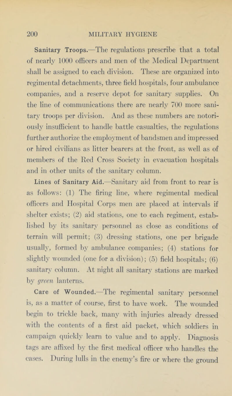 Sanitary Troops.—Tlie regulations prescribe that a total of nearly 1000 officers and men of the Medical l)ei)artment shall be assigned to each division. These are organized into regimental detachments, three field hosi)itals, four ambulance companies, and a reserve depot for sanitary supplies. On the line of communications there are nearly 700 more sani- tary troops per division. And as these numbers are notori- ously insufficient to handle battle casualties, the regulations further authorize the employment of bandsmen and impressed or hired civilians as litter bearers at the front, as well as of members of the Red Cross Society in evacuation hosi)itals and in other units of the sanitar\' column. Lines of Sanitary Aid.—Sanitary aid from front to rear is as follows: (1) The firing line, where regimental medical officers and IIosi)ital Cor})s men are placed at intervals if shelter exists; (2) aid stations, one to each regiment, estab- lished by its sanitary personnel as close as conditions of terrain will permit; (3) dressing stations, one per brigade usually, formed by ambulance companies; (4) stations for slightly wounded (one for a division); (5) field hospitals; (6) sanitary column. At night all sanitary stations are marked by (jrcen lanterns. Care of Wounded.—The regimental sanitary personnel is, as a matter of course, first to have work. The wounded begin to trickle back, many with injuries already dressed with the contents of a first aid packet, which soldiers in campaign (piiekly learn to value and to apply. Diagnosis tags arc affixed by the first medical officer who handles the eases. During lulls in the enemy’s fire or where the ground