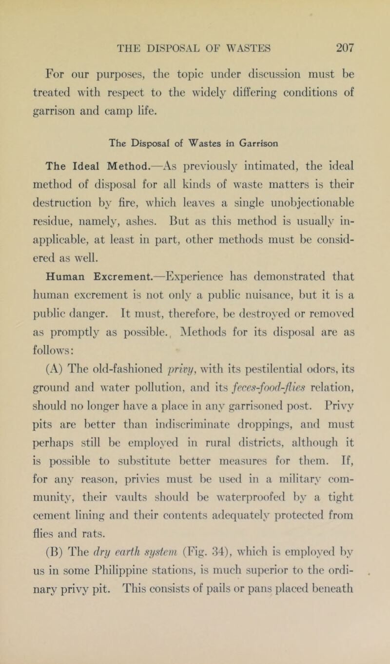 For our purposes, the topic under discussion must be treated with respect to the widely difiering conditions of garrison and camp life. The Disposal of Wastes in Garrison The Ideal Method.—As previously intimated, the ideal method of disposal for all kinds of waste matters is their destruction by fire, which leaves a single unobjectionable residue, namelv, ashes. But as this method is usuallv in- applicable, at least in part, other methods must be consid- ered as well. Human Excrement.—Experience has demonstrated that human excrement is not only a public nuisance, but it is a public danger. It must, therefore, be destroyed or removed as promptly as possible., Methods for its disposal are as follows: (A) The old-fashioned prm/, with its pestilential odors, its ground and water pollution, and its fcccs-fand-/lies relation, should no longer have a ])lace in any garrisoned post. Privy pits are better than indiscriminate droppings, and must perhaps still be employed in rural districts, although it is possible to substitute better measures for them. If, for any reason, privies must be used in a military com- munity, their vaults should be water]woofed by a tight cement lining and their contents adequately protected from flies and rats. (B) The dri/ earth system (Fig. 34), which is employed by us in some Philippine stations, is much superior to the ordi- nary privy pit. This consists of pails or pans placed beneath