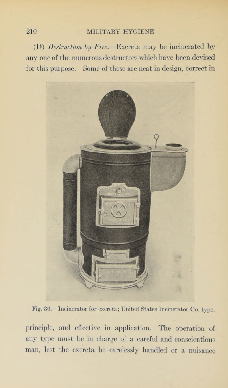 (D) Destruction by Fire.—Excreta may be incinerated by any one of tlie numerous destructors wliich have been devised for this purpose. Some of these are neat in design, correct in Fig. 36.—Incinerator for excreta; United States Incinerator Co. type. I)rinciple, and effective in aj)plication. The operation of any type must be in charge of a careful and conscientious man, lest the excreta be carelessly handled or a nuisance