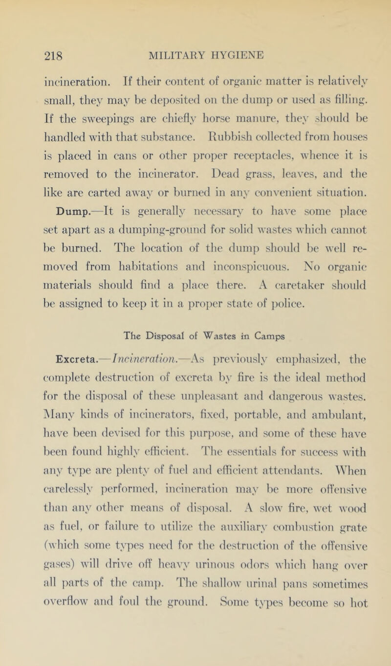 incineration. If their content of organic matter is relatively small, they may be deposited on the dump or used as filling. If the sweepings are chiefly horse manure, they should he handled with that substance. Rubbish collected from houses is placed in cans or other proper recei)tacles, whence it is removed to the incinerator. Dead grass, leaves, and the like are carted away or burned in any convenient situation. Dump.—It is generally necessary to have some place set apart as a dumping-ground for solid wastes which cannot be burned. The location of the dump should be well re- moved from habitations and inconspicuous. No organic materials should find a ])lace there. A caretaker should be assigned to keej) it in a ])ro])er state of ])olice. The Disposal of Wastes in Camps Excreta.— Incineration.—As previously em])hasi/ed, the com])lete destruction of excreta by fire is the ideal method for the disj^osal of these un])leasant and dangerous wastes. Many kinds of incinerators, fixed, portable, and ambulant, have been devised for this ])ur])ose, and some of these have been found highly efficient. The essentials for success with any type are plenty of fuel and efficient attendants. When carelessly performed, incineration may be more ofiensive than any other means of disposal. A slow fire, wet wood as fuel, or failure to utilize the auxiliary eombustion grate ('which some types need for the destruction of the offensive gases) will drive off heavy urinous odors which hang over all ])arts of the camj). ddie shallow urinal pans sometimes overflow and foul the ground. Some types become so hot