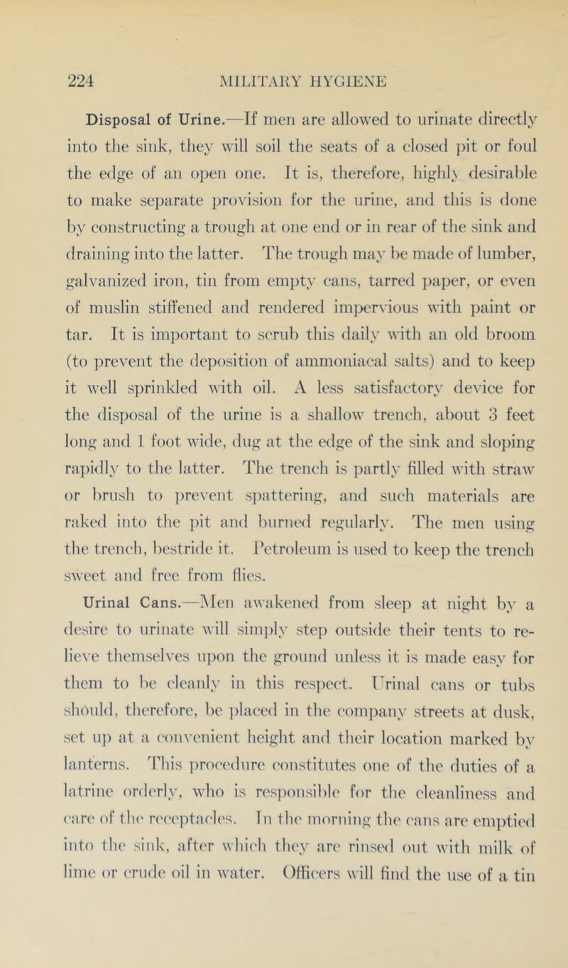 Disposal of Urine.—If men are allowed to urinate directly into the sink, they will soil the seats of a closed j>it or foul the edge of an open one. It is, therefore, highl\ desirable to make separate provision for the urine, and this is done by constructing a trough at one end or in rear of the sink and draining into the latter. The trough may be made of lumber, galvanized iron, tin from em})ty cans, tarred paper, or even of muslin stiffened and rendered imper\’ious with paint or tar. It is important to scrub this daily with an old broom (to prevent the deposition of ammoniaeal salts) and to keep it well s])rinkled with oil. A less satisfactory device for the dis])osal of the urine is a shallow trench, about 3 feet long and 1 foot wide, dug at the edge of the sink and sloping ra])idly to the latter. The trench is ])artly filled with straw or brush to ])revent s])attering, and such materials are raked into the pit and bunuxl regularly. The men using the trench, bestride it. Petroleum is used to keep the trench sweet and free from flies. Urinal Cans.—Men awakened from sleep at night by a desire to urinate will sim])ly step outside their tents to re- lieve themselves u))on the ground unless it is made easy for them to be cleanly in this respect, rrinal cans or tubs sliPuld, therefore, be i)laced in the c-ompany streets at dusk, set up at a convenient height and their location marked by lanterns. This procedure constitutes one of the duties of a latrine orderly, who is res])ousible for the cleanliness and care of the n'ceptacles. In the morning the cans are em])tied into th(' sink, after which they are rinsed out with milk of lime or crude oil in water. Officers will find the use of a tin