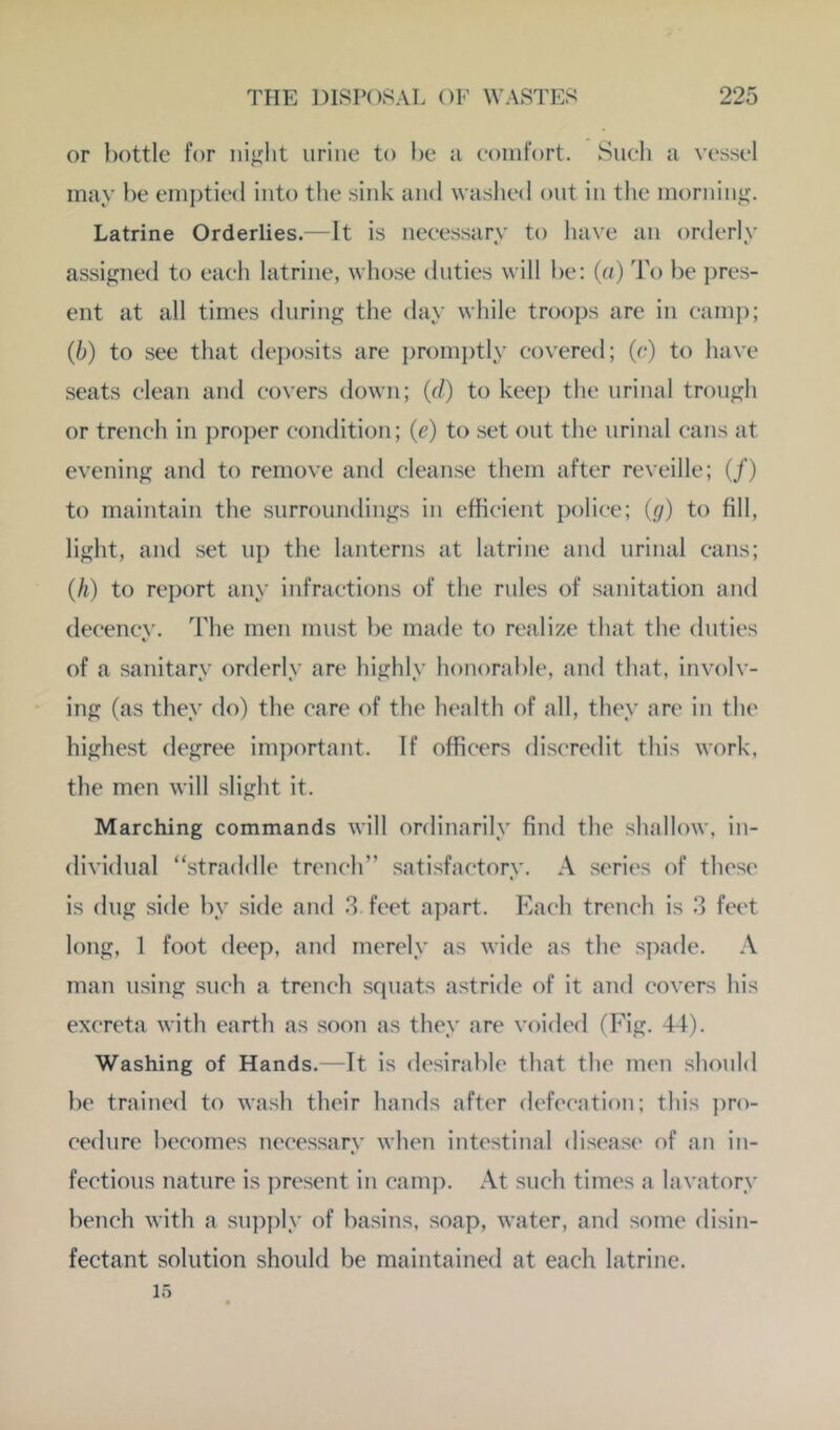 or bottle for iiifijht urine to be ii eomt'ort. Sueli a vessel may be emj)tie(l into tlie sink and waslied out in tlie morning. Latrine Orderlies.—It is neeessary to have an orderly assignetl to eaeli latrine, whose duties will be: {a) To be pres- ent at all times during the day while troops are in eamj); (b) to see that deposits are promptly eovered; (e) to have seats clean and covers down; (r/) to keep the urinal trough or trench in ])ro])er condition; (e) to set out the urinal cans at evening and to remove and cleanse them after reveille; (/) to maintain the surroundings in efficient police; (g) to fill, light, and set ii]) the lanterns at latrine and urinal cans; (h) to report any infractions of the rules of sanitation and decency. The men must be made to realize that the duties of a sanitary orderly are highly honorable, and that, involv- ing (as they do) the care of the health of all, they are in the highest degree important. If officers discredit this work, the men will slight it. Marching commands will ordinarily find the .shallow, in- dividual “straddle trench” satisfactory. A series of these is dug side by side and .3 feet apart. Each trench is .3 feet long, f foot deep, and merely as wide as the spade. A man using such a trench squats astride of it and covers his excreta with earth as soon as they are voided (Fig. 44). Washing of Hands.—ft is desirable that the men should be trained to wash their hands after defecation; this pro- cedure becomes necessary when intestinal disease of an in- fections nature is present in camj). At such times a lavatory bench with a supply of basins, soap, water, and some disin- fectant solution should be maintained at each latrine. 15