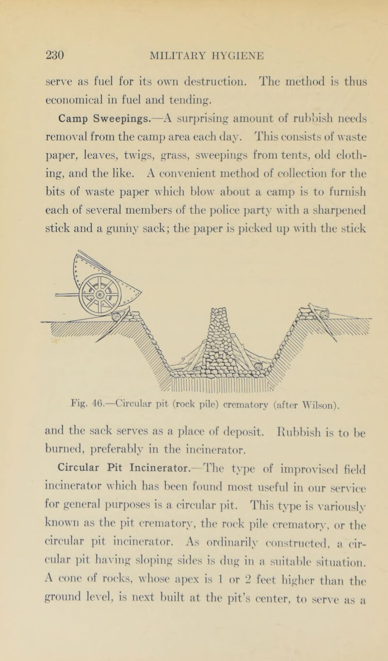 ser\e as fuel for its own destruction. Tlic method is thus economical in fuel and tending. Camp Sweepings.—A surprising amount of ruhoish needs remoA'al from the cainj) area each day. This consists of M aste I)aper, leaves, twigs, grass, sweepings from tents, old cloth- ing, and the like. A convenient method of eolleetion for the bits of waste paper which blow about a camp is to furnish each of several members of the police ])arty with a shar])ened stick and a giiniiy sack; the paper is ])ieketl up with the stick Fig. 4G.—Circular pit (rock pile) crematory (after tAilson). and the sack serves as a i)laee of deposit. Rubbish is to be burned, ])referably in the incinerator. Circular Pit Incinerator.- The type of im])rovised field incinerator which has been found most useful in our service for general jairposes is a eireular i)it. This type is variously known as the ])it en'inatory, the rock ])ile crematory, or the eireular ])it incinerator. As ordinarily eoustrueted, a eir- eular ])it ha\'ing slo])ing sides is dug in a suitable silnation. .\ cone of rocks, whose ajtex is 1 or 2 feet higher than the ground level, is next built at the pit’s center, to serve as a