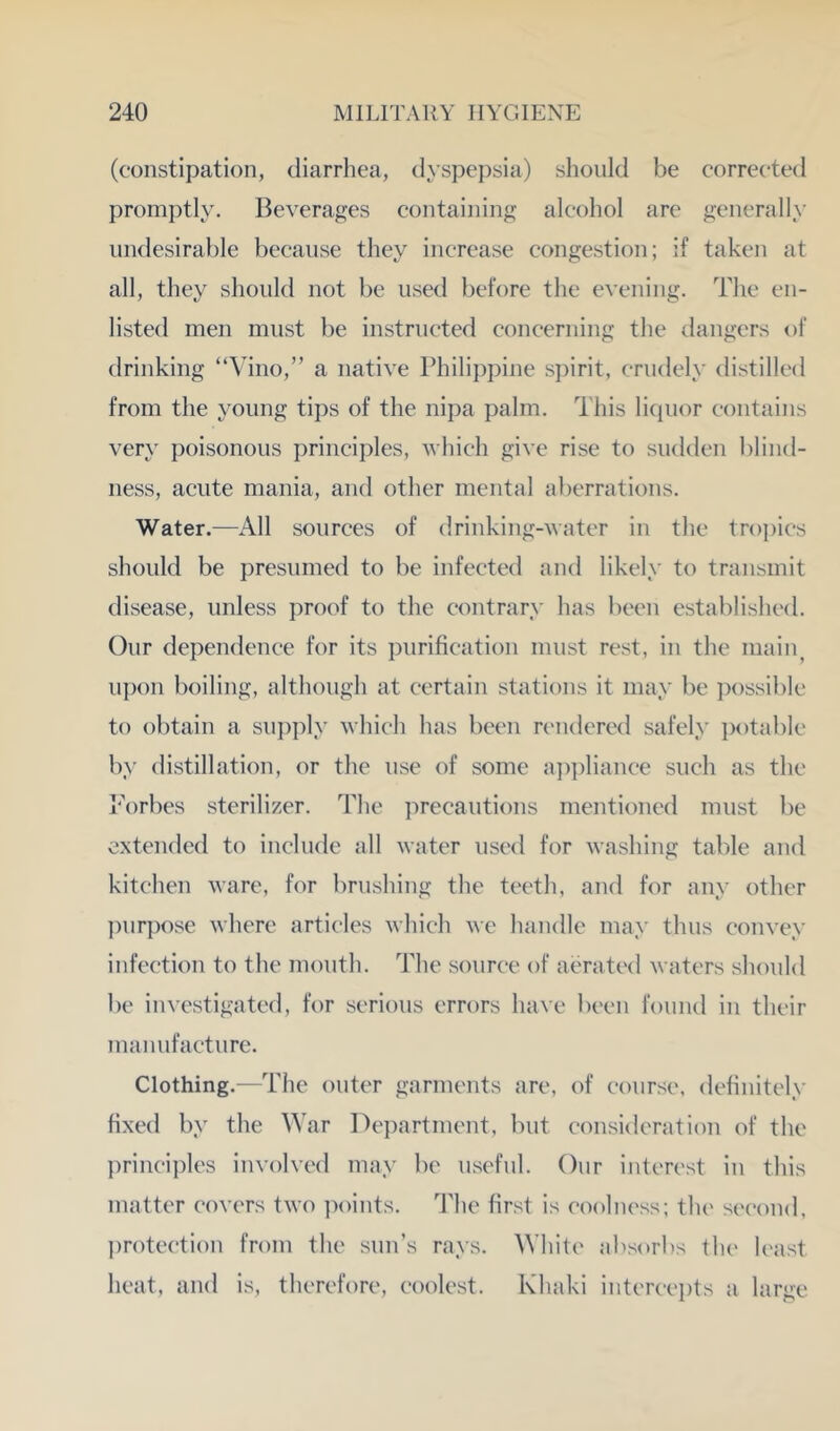 (constipation, diarrhea, dyspepsia) should be corrected promptly. Beverages containing alcohol are generally iiiKlesirable because they increase congestion; if taken at all, they should not be used before the evening. The en- listed men must be instructed concerning the dangers of drinking “Vino,” a native Philippine spirit, crudely distilled from the young tips of the nipa palm. This liquor contains very poisonous principles, which give rise to sudden blind- ness, acute mania, and other mental aberrations. Water.—All sources of drinking-water in the tropics should be presumed to be infected and likely to transmit disease, unless proof to the contrary has been established. Our dependence for its purification must rest, in the inaiiy u])on boiling, although at certain stations it may be ])ossible to obtain a sui)ply which has been rc'iidered safely i)otable by distillation, or the use of some a])])liance such as the I'Vrbes sterilizer. The iwecautions mentioned must be extended to include all water used for washing table and kitchen ware, for brushing the teeth, and for any other purpose where articles which we handle may thus convey infection to the mouth. The source of aerate<l waters should be investigated, for serious errors have been found in their manufacture. Clothing.—The outer garments are, of course, definitely fixed by the War Department, but consideration of the princii)les involved may be useful. Our interest iu this matter covers two points. The first is coolness; the second, protection from the sun’s rays. White absorbs the least heat, and is, therefore, coolest. Khaki iutercvpts a large