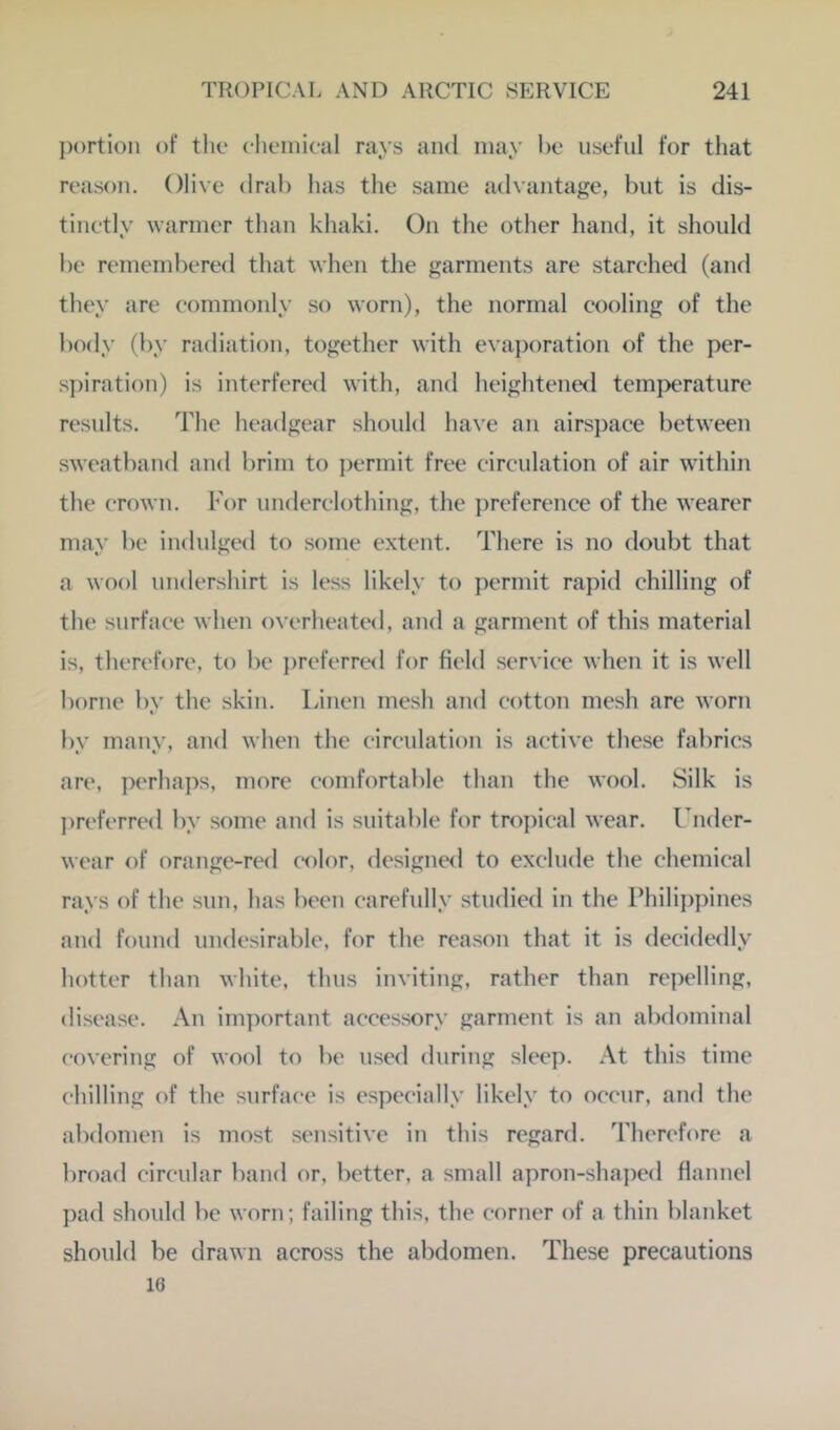 portion of the clieinical rays and may he useful for tliat reason. Olive drab has the same advantage, but is dis- tinetly warmer than khaki. On the other hand, it should be remembered that when the garments are starehed (and they are commonly so worn), the normal cooling of the body (by radiation, together with evaporation of the per- s])iration) is interfered with, and heightened temperature results. The headgear should have an airspace between sweatband and brim to ])ermit free circulation of air within the crown. For underclothing, the ])reference of the wearer may be indulged to some extent. There is no doubt that a wool undershirt is less likely to permit rapid chilling of the surface when overheated, and a garment of this material is, therefore, to be ])referred for field service when it is well borne by the skin. Linen mesh and cotton mesh are worn by many, and when the circulation is active these fabrics are, perhaps, more comfortable than the wool. Silk is ])referred by some and is suitable for tropical wear. Lnder- wear of orange-red color, designed to exclude the chemical rays of the sun, has been carefully studied in the Philippines and found undesirable, for the reason that it is decidedly hotter than white, thus inviting, rather than repelling, disease. An important accessory garment is an abdominal covering of wool to be used during sleep. At this time chilling of the surface is especially likely to occur, and the abdomen is most sensitive in this regard. Therefore a broad circular band or, better, a small apron-sha])ed flannel pad should be worn; failing this, the corner of a thin blanket should be drawn across the abdomen. These precautions 16