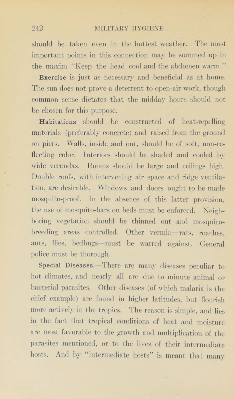 slioiild l)e taken even in the hottest weatlier. The most important j)oints in this connection may he summed nj) in the maxim “Kee]) the head cool and tlie abdomen warm.” Exercise is just as necessary and beneficial as at home. 44ie .snn does not prove a deterrent to open-air work, though common sense dictates that the midday hours should not be chosen for this pur])ose. Habitations should be constructed of heat-repelling materials (preferably concrete) and raised from the ground on piers. Walls, inside and out, should be of soft, iion-re- flecting color. Interiors should be shaded and cooled by wide verandas, llooms should be large and ceilings high. Double roofs, with intervening air space and ridge ventila- tion, are desirable. Windows and doors ought to be made mos(iuito-])roof. In the absence of this latter j)rovi.sion, the use of mosquito-bars on beds must be enforced. Neigh- boring vegetation should be thinned out aud mosquito- breeding areas controlled. Other vermin—rats, roaches, ants, hies, bedbugs—must be warred against. General police must be thorough. Special Diseases.—There are many diseases ])eculiar to hot climates, and nearly all are due to minute animal or bacterial i)arasites. Other diseases (of which malaria is the chief examine) are found in higher latitudes, but hourish more actively in the tro])ics. The reason is simple, and lies in the fact that tro])ical conditions of heat and moisture are most favorable to the growth and multiplication of the l)arasites mentioned, or to the lives of their intermediate hosts. And by ‘‘intermediate hosts” is meant that manv «