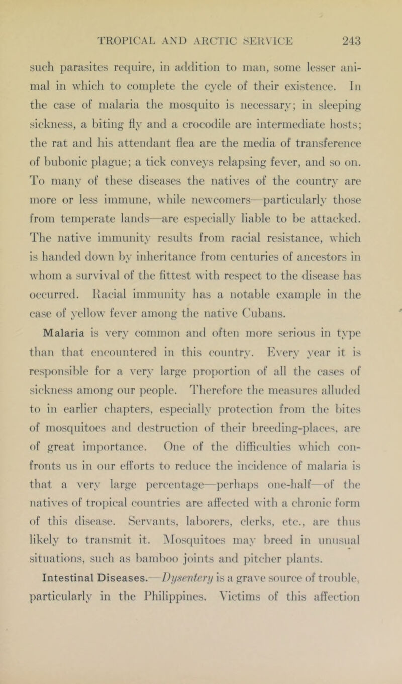 such parasites rcciiiire, in addition to man, some lesser ani- mal ill which to complete the cycle of their existence. In the case of malaria the mosiiuito is necessary; in sleepiiifi: sickness, a liitin^ fly and a crocodile are intermediate hosts; the rat and his attendant flea are the media of transference of hulionic plague; a tick conveys relapsing fever, and so on. To many of these diseases the natives of the country arc more or less immune, while newcomers—particularly those from temperate lands—are esjiecially liable to he attacked. The native immunitv results from racial resistance, which is handed down by inheritance from centuries of ancestors in whom a survi\ al of the fittest with respect to the disease has occurred. Kacial immunity has a notable example in the case of yellow fever among the native ('ubans. Malaria is very common and often more serious in ty])e than that encountered in this country. Every year it is res])onsible for a very large proportion of all the cases of sickness among our jieople. d’herefore the measures alluded to in earlier chapters, especially protection from the bites of mosquitoes and destruction of their breeding-j)laces, are of great importance. One of the difficulties which con- fronts us in onr efforts to reduce the incidence of malaria is that a very large percentage—perhaps one-half—of the natives of tropic‘al countries are affected with a chronic form of this disease. Servants, laborers, clerks, etc., are thus likely to transmit it. Mosquitoes may breed in unusual situations, such as bamboo joints and pitcher |)lants. Intestinal Diseases.—Dynnitcry is a grave source of trouble, particularly in the Philippines. Victims of this affection