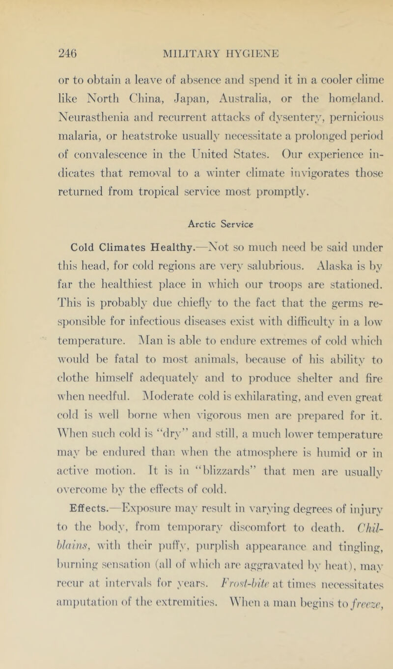 or to obtain a leave of a})seiicc and spend it in a cooler clime like North China, Japan, Australia, or the homeland. Neurasthenia and recurrent attacks of dysentery, pernicious malaria, or heatstroke usually necessitate a ])rolonged period of convalescence in the Tnited States. Our experience in- dicates that removal to a winter climate invigorates those returned from tropical serxdce most promptly. Arctic Service Cold Climates Healthy.—Not so much need be said under this head, for cold regions are very salubrious. Alaska is by far the healthiest ])lace in which our troops are stationed. This is probably due cluefly to the fact that the germs re- s])onsible for infectious diseases exist with difficulty in a low' temperature. Man is able to endure extremes of cold which would be fatal to most animals, because of his ability to clothe himself adequately and to produce shelter and fire when needful. ^Moderate cold is exhilarating, and even great cold is well borne when vigorous men are ])rej)ared for it. When such cold is “dry” and still, a much lower temperature may be endured than when the atmos])here is humid or in active motion. It is in “blizzards” that men arc usually overcome by the effects of cold. Effects.—Ex])osurc may result in varying degrees of injury to the body, from temporary discomfort to death. ChU- hlains, with their ])uffy, pur])lish appearance and tingling, burning sensation (nil of which arc aggravated by heat), may recur at intervals for years. Frost-hltc \\\ times necessitates ami)utation of the extremities. When a man begins to freeze,