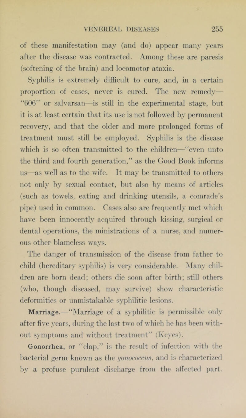 of these manifestation may (and do) a})i)ear many years after the disease was contracted. Amonf>; these are paresis (softening of the brain) and locomotor ataxia. Sypliilis is extremely difficult to cure, and, in a certain j)roportion of cases, never is cured. The new remedy— “()()()” or salvarsan—is still in the experimental stage, but it is at least certain that its use is not followed by permanent recovery, and that the older and more ])rolonged forms of treatment must still be employed. Syphilis is the disease which is so often transmitted to the children—“even unto the third and fourth generation,” as the (iood Book informs us—as well as to the wife. It may be transmitted to others not onlv bv sexual contact, but also bv means of articles (such as towels, eating and drinking utensils, a comrade’s pipe) used in common. Cases also are frequently met which have been innocently acquirefl through kissing, surgical or dental operations, the ministrations of a nurse, and numer- ous other blameless ways. The danger of transmission of the disease from father to child (hereditary syj)hilis) is very considerable. Many chil- dren are born dead; others die soon after birth; still others (who, though diseased, may survive) show characteristic deformities or unmistakable syphilitic lesions. Marriage.—“Marriage of a syphilitic is permissible only after five years, during the last two of which he has been with- out sym])t<)ms and without trcatim'ut” (Keyes). Gonorrhea, or “claj),” is the result of infection with the bacterial germ known as the (jonocoems, and is charact(Tized by a profuse ])uruleut discharge from the aifected i)art.