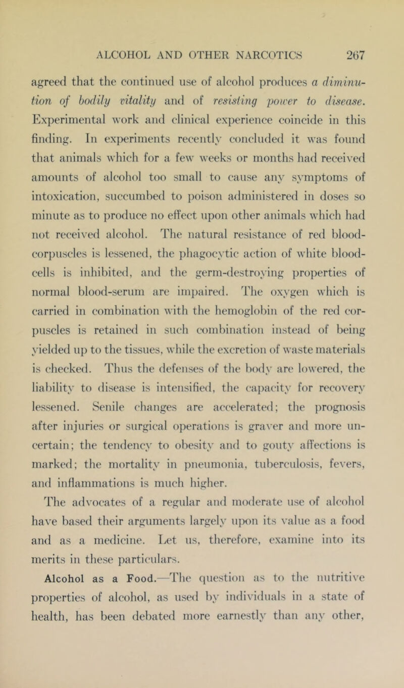 agreed that the continued use of alcohol produces a dimimi- tion of bodily vitality and of resisting power to disease. Experimental work and clinical experience coincide in this finding. In experiments recently concluded it was found that animals which for a few weeks or months had received amounts of alcohol too small to cause any symptoms of intoxication, succumbed to j)oison administered in doses so minute as to produce no eh’ect upon other animals which had not received alcohol. The natural resistance of red blood- corpuscles is lessened, the ])hagocytic action of white blood- cells is inhibited, and the germ-destroying properties of normal blood-serum are impaired. The oxygen which is carried in combination with the hemoglobin of the red cor- l)uscles is retained in such combination instead of being yielded u{) to the tissues, while the excretion of waste materials is checkefl. Thus the <lefenses of the body are lowered, the liability to disease is intensified, the caj)acity for recovery lessened. Senile changes are accelerated; the prognosis after injuries or surgical operations is graver and more un- certain; the tendencv to obesitv and to goutv affections is marked; the mortality in pneumonia, tuberculosis, fevers, and inflammations is much higher. The advocates of a regular and moderate use of alcohol have based their arguments largely upon its value as a food and as a medicine. I>t‘t us, therefore, examine into its merits in these particulars. Alcohol as a Food.—The question as to the nutritive properties of alcohol, as used by individuals in a state of health, has been debated more earnestly than any other,