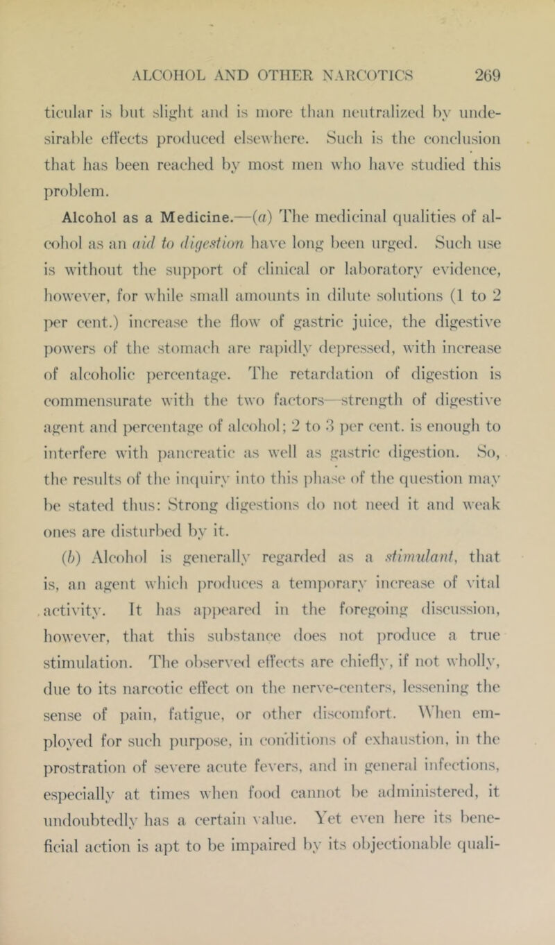 ticiilar is hut slif^lit and is more tliaii neutralized by unde- sirable etteets produced elsewhere. Sueli is the conclusion that has been reached by most men who have studied this problem. Alcohol as a Medicine.—(a) The medicinal qualities of al- ('ohol as an did to digestion have Ion*; been ur<i:ed. Such use is without the sui)port of clinical or laboratory evidence, however, for while small amounts in dilute solutions (1 to 2 ]X‘r cent.) increase the flow of gastric juice, the digestive powers of the stomacli are rapidly dei)ressed, with increase of alcoholic ])ercentage. The retardation of digestion is commensurate with the two factors—strength of digestive ag('nt and ])ercentage of alcohol; 2 to .3 j)er cent, is enough to int(‘rfere with i)aucreatic as well as gastric digestion. So, the results of the inquiry into this phase of the question may be stated thus: Strong digestions do not need it and weak ones are disturbed by it. (/;) Alcohol is generally regarded as a stimidant, that is, an agent which produces a temjwrary increase of vital activity. It has appeared in the foregoing discussion, however, that this substance does not produce a true stimulation. The observe<l effects are chiefly, if not wholly, due to its narcotic effect on the nerve-centers, lessening the sense of ])ain, fatigue, or other discomfort. A\hcn em- ployed for such j)urpose, in conditions of exhaustion, in the prostration of severe acute fevers, and in general infections, es])ecially at times when food cannot be administered, it undoubtedly has a certain value. \et even here its bene- ficial action is apt to be impaired by its objectionable quali-