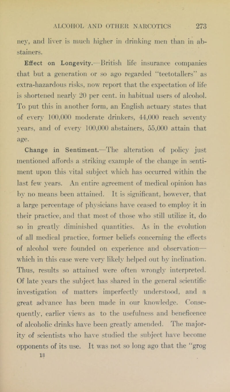 ney, and liver is imicli higher in drinking men tlian in ab- stainers. Effect on Longevity.— liritisli life insnranee companies that but a generation or so ago regarded “teetotallers” as extra-hazardous risks, now report that the expectation of life is shortened nearly 20 ])er cent, in habitual users of alcohol. To put this in another form, an English actuary states that of every 100,000 moderate drinkers, 44,000 reach seventy years, and of every 1(K),000 abstainers, 55,000 attain that age. Change in Sentiment.—The alteration of policy just mentioned afl’ords a striking example of the change in senti- ment upon tliis vital subject which has occurred within the last few years. An entire agreement of medical o])inion has by no means been attained. It is significant, however, that a large per(*entage of physicians have ceased to employ it in their ])ractice, and that most of those who still utilize it, do so in gn'atly diminished quantities. As in the evolution of all medical practice, former beliefs concerning the effects of alcohol were founded on experience and observation— which in this case were very likely helped out by inclination. Thus, results so attained were often wrongly interprett'd. Of late years the subject has .shared in the general scientific investigation of matters imperfectly understood, and a great a<lvance has been made in our knowh'dge. (\mse- quently, earlier views as to the usefulness and beneficence of alcoholic drinks have been greatly amended. The major- ity of scientists who have studied the subject have become opponents of its use. It was not so long ago that the “grog 18