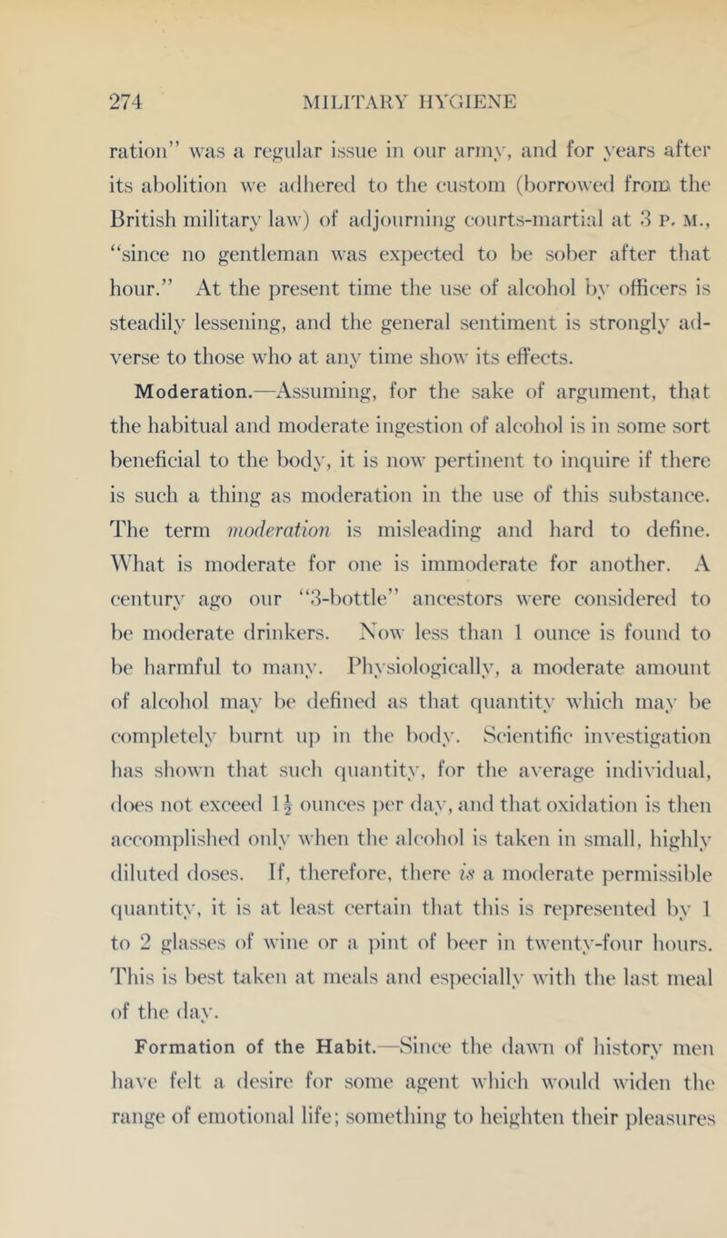 ration” was a regular issue in our army, and for years after its abolition we adliered to the custom (l)orrowe(l from the British military law) of adjonrning courts-martial at 3 p, m., “since no gentleman was expected to be sober after that hour.” At the present time the use of alcohol by officers is steadily lessening, and the general sentiment is strongly ad- verse to those who at any time show its effects. Moderation.—Assuming, for the sake of argument, that the habitual and moderate ingestion of alcohol is in some sort beneficial to the body, it is now pertinent to inquire if there is such a thing as moderation in the use of this substance. The term moderation is misleading and hard to define. What is moderate for one is immoderate for another. A century ago our “3-bottle” ancestors were considered to be moderate drinkers. Now less than 1 ounce is found to be harmful to many. Physiologically, a moderate amount of alcohol may be defined as that quantity which may be completely burnt nj) in the body. Scientific investigation has shown that such quantity, for the average individual, does not exceed 1 ^ ounces per day, and that oxidation is then accomplished only when the alcohol is taken in small, highly diluted doses. If, therefore, there u a moderate permissible quantity, it is at least certain that this is re])resented by 1 to 2 glasses of wine or a pint of beer in twenty-four Innirs. This is best taken at meals and es])ecially with the last meal of the day. Formation of the Habit.—Since the dawn of history men have felt a desire for some agent which would widen the range of emotional life; something to heighten their pleasures