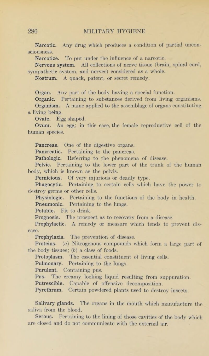 Narcotic. Any drufj; which produces a C(jndition of partial uncon- sciousness. Narcotize, d'o put under the influence of a narcotic. Nervous system. All collections of nerve tissue (brain, sj)inal cord, sympathetic system, and nerves) considered as a whole. Nostrum. A quack, patent, or secret remedy. Organ. Any part of the body having a sjjecial function. Organic. Pertaining to sub.stances derived from living organisms. Organism. A name applied to the a.sseinblage of organs constituting a living being. Ovate. Egg shaped. Ovum. An egg; in this case, the female reproductive cell of the human .species. Pancreas. One of the digestive organs. Pancreatic. Pertaining to the pancreas. Pathologic. Referring to the jihenomena of disease. Pelvic. Pertaining to the lower part of the trunk of the human body, which is known as the pelvis. Pernicious. Of very injurious or deadly type. Phagocytic. Pertaining to certain cells which have the power to destroy germs or other cells. Physiologic. Pertaining to the functions of the body in health. Pneumonic. Pertaining to the lungs. Potable. Fit to drink. Prognosis. The prospect as to recovery from a disease. Prophylactic. A remedy or measure which tends to ])revent dis- ease. Prophylaxis. The prevention of disease. Proteins, (a) Nitrogenous comj)ounds which form a large part of the body tissues; (b) a class of foods. Protoplasm. The es.sential constituent of living cells. Pulmonary. Pertaining to the lungs. Purulent. Containing pus. Pus. The creamy looking liquid resulting from suppiiration. Putrescible. Capable of offensive decomposition. Pyrethrum. Certain powdered plants u.sed to destroy insects. Salivary glands. The organs in the mouth which manufacture the saliva from the blood. Serous. Pertaining to the lining of those cavities of the body which ar(‘ closed and do not communicate with the external air.