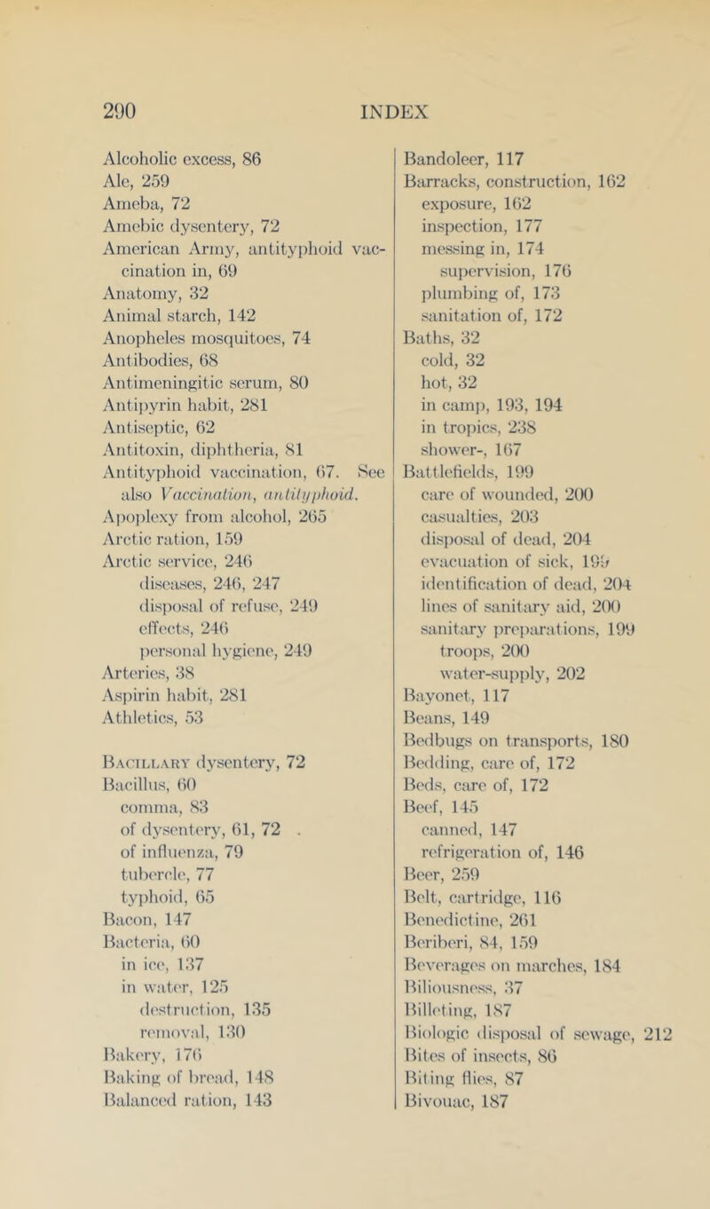 Alcoholic excess, 86 Ale, 259 Aineba, 72 Amebic dysentery, 72 American Army, antityphoid vac- cination in, 69 Anatomy, 32 Animal starch, 142 Anopheles mosquitoes, 74 Antibodies, 68 Antimeningitic serum, 80 Antipyrin habit, 281 Antiseptic, 62 Antitoxin, dii)htlieria, 81 Antityphoid vaccination, 67. See also Vaccinalion, <tutih/iilioid. Ai)ople.\y from alcohol, 265 Arct ic ration, 159 Arctic service, 246 disea-ses, 246, 247 dis])osal of refuse, 249 cffe(!ts, 246 personal hy^iejie, 249 Arteries, 38 Aspirin habit, 281 Atldetics, 53 B.\(’Ill.\hy dysentery, 72 Bacillus, (to comma, 83 of d.ysent(Ty, 61, 72 . of influenza, 79 tubereh', 77 typhoid, 65 Bacon, 147 Bacteria, 60 in ice, 137 in \vat('r, 125 destruction, 135 removal, 130 Bakery, 176 Bakin}>; of Invad, 148 Balanced rat.it)n, 143 Bandoleer, 117 Barracks, construction, 162 exposure, 162 inspection, 177 messing in, 174 supervision, 176 idumbiiif:: of, 173 sanitation of, 172 Baths, 32 cokl, 32 hot, 32 in cam]), 193, 194 in tropics, 238 shower-, 167 Battlefields, 199 care of wounded, 200 casualties, 203 disi)osal of dead, 204 evacuation of sick, 199 identification of dead, 204 lines of sanitary aid, 2tK) sanitary ])rei)arations, 199 troop.s, 2(X) water-sui)j)ly, 202 Bayonet, 117 Beans, 149 Bedbugs on transports, 180 Bc'ddinp:, care of, 172 Beds, care of, 172 Beef, 145 canned, 147 refrigeration of, 146 Beer, 259 Belt, cartridge, 116 Benedictine, 261 Beriberi, 84, 159 Bev('rages on marches, 184 Biliousness, 37 Billeting, 187 Biologic disposal of sewage, 21 Bites of insects, 86 Biting flies, 87 Bivouac, 187