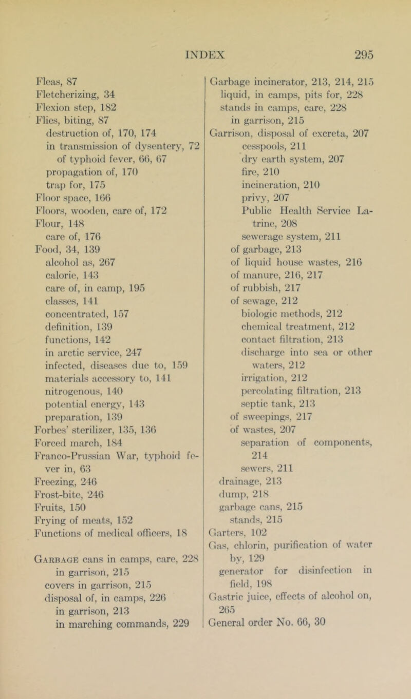 Elojus, 87 Ek'tchorizing, 34 Flexion step, 182 Flics, biting, 87 destruction of, 170, 174 in transmission of ilysentery, 72 of typhoid fever, 00, 07 propagation of, 170 trap for, 175 Floor space, 100 h'loors, wooden, care of, 172 Flour, 148 care of, 170 Food, 34, 139 alcohol as, 207 calorie, 143 care of, in camp, 195 cljisses, 141 concentrated, 157 definition, 139 functions, 142 in arctic service, 247 infecte<l, diseiises due to, 159 materials accessory to, 141 nitrog('nous, 140 ])ot(‘ntial encTgy, 143 preparation, i:i9 Forbes’sterilizer, 135, 130 Forced march, 184 Franco-Prussian War, typhoid fe- ver in, 03 Freezing, 240 Frost-bite, 240 Fruits, 150 Frying of meats, 152 Functions of medical officers, IS Garbage cans in camps, care, 228 in garrison, 215 covers in garrison, 215 disposal of, in camps, 220 in garrison, 213 in marching commands, 229 Garbage incinerator, 213, 214, 215 liquid, in camps, pits for, 228 stands in camps, care, 228 in garrison, 215 Garrison, disposal of excreta, 207 cesspools, 211 dry eiu’th sj^stem, 207 fire, 210 incineration, 210 privy, 207 Public Health Service La- trine, 208 sewerage system, 211 of giU'bage, 213 of licjuid house wastes, 210 of manure, 21(), 217 of rubbish, 217 of sewage, 212 biologic methods, 212 chemical treatment, 212 contact filtration, 213 discharge into sea or other waters, 212 irrigation, 212 percolating filtration, 213 septic tank, 213 of sweepings, 217 of wastes, 207 separation of components, 214 sewers. 211 drainage, 213 dump, 21S garbage cans, 215 stands, 215 Garters, 102 Gas, chlorin, purification of water by, 129 generator for disinfection in field, 198 Gastric juice, effects of alcohol on, 2()5 General order No. G6, 30