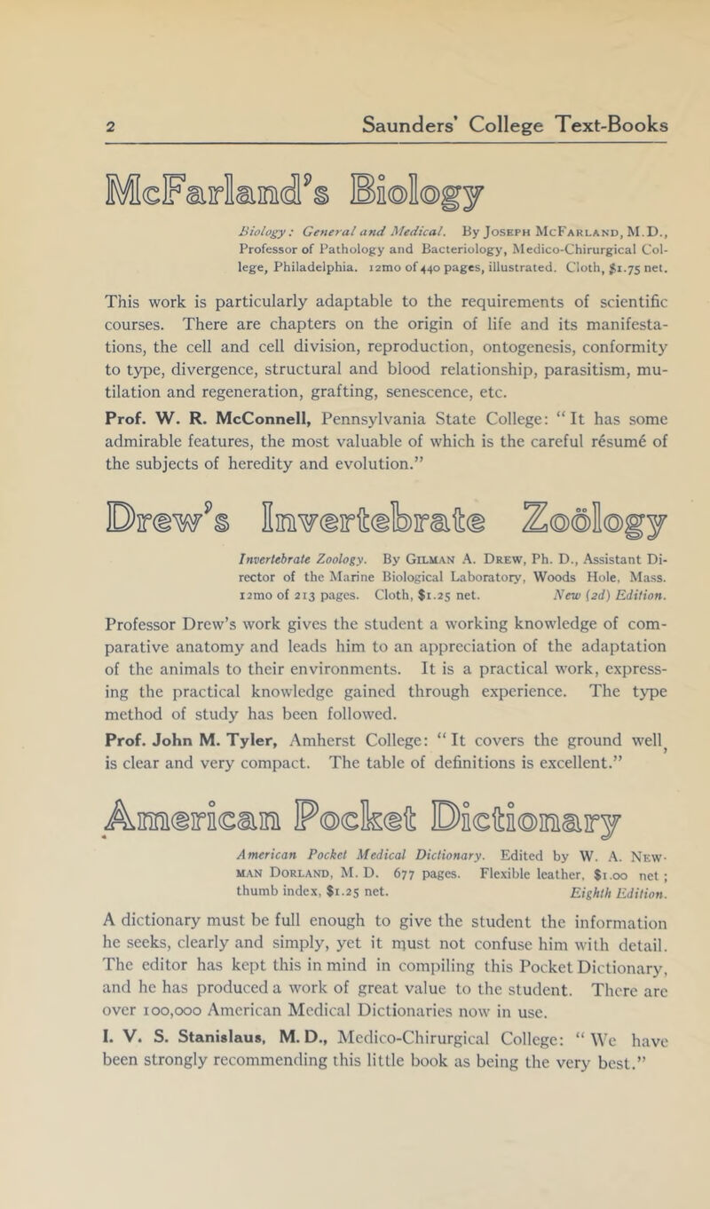 Biology: General and Medical. By Joseph McFarland, M.D., Professor of Pathology and Bacteriology, Medico-Chirurgical Col- lege, Philadelphia. i2ino of 440 pages, illustrated. Cloth, 5^1.75 net. This work is particularly adaptable to the requirements of scientific courses. There are chapters on the origin of life and its manifesta- tions, the cell and cell division, reproduction, ontogenesis, conformity to type, divergence, structural and blood relationship, parasitism, mu- tilation and regeneration, grafting, senescence, etc. Prof. W. R. McConnell, Pennsylvania State College: “It has some admirable features, the most valuable of which is the careful resum6 of the subjects of heredity and evolution.” Drawls Invertebrate Zoology. By Gilman .\. Drew, Ph. D., Assistant Di- rector of the Marine Biological Laboratory, Woods Hole, Mass. i2mo of 213 pages. Cloth, $1.25 net. New i2d) Edition. Professor Drew’s work gives the student a working knowledge of com- parative anatomy and leads him to an appreciation of the adaptation of the animals to their environments. It is a practical work, express- ing the practical knowledge gained through experience. The t3q)e method of study has been followed. Prof. John M. Tyler, Amherst College: “It covers the ground well^ is clear and very compact. The table of definitions is excellent.” _Am«riea!ni P©clk®it Dieftiomary American Pocket Medical Dictionary. Edited by W. New- man Dorland, M. D. 677 pages. Flexible leather, $1.00 net ; thumb index, $1.25 net. Eighth Edition. A dictionary must be full enough to give the student the information he seeks, clearly and simply, yet it rqust not confuse him with detail. The editor has kept this in mind in compiling this Pocket Dictionary, and he has produced a work of great value to the student. There are over 100,000 American Medical Dictionaries now in use. I. V. S. Stanislaus, M. D., Medico-Chirurgical College: “We have been strongly recommending this little book as being the very best.”