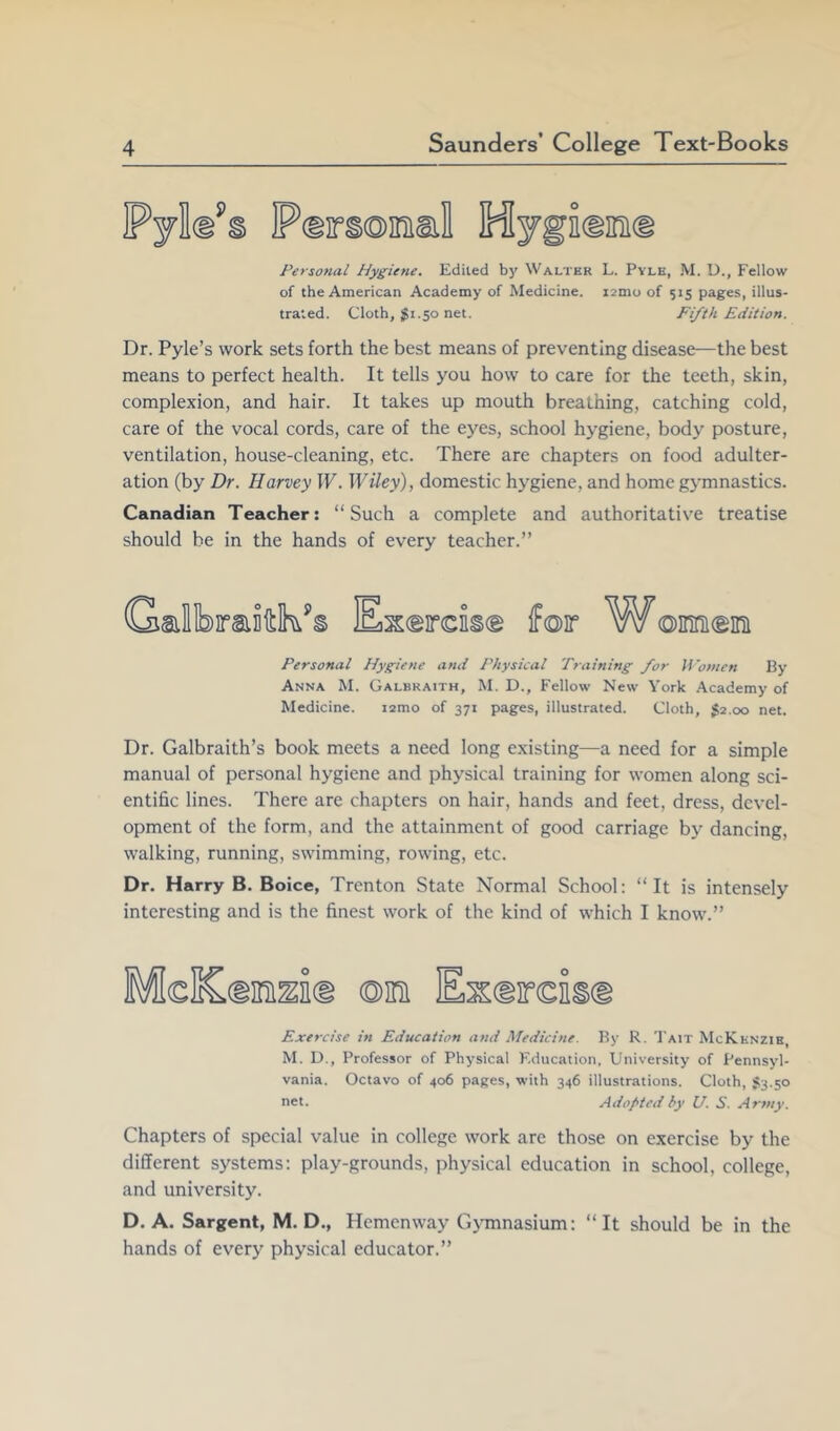 P«ir§©]n!al Hygissn® Personal Hygiene. Edited by Walter L. Pyle, M. U., Fellow of the American Academy of Medicine. i2mu of 515 pages, illus- trated. Cloth, $1.50 net. Fifth Edition. Dr. Pyle’s work sets forth the best means of preventing disease—the best means to perfect health. It tells you how to care for the teeth, skin, complexion, and hair. It takes up mouth breathing, catching cold, care of the vocal cords, care of the eyes, school hygiene, body posture, ventilation, house-cleaning, etc. There are chapters on food adulter- ation (by Dr. Harvey W. Wiley), domestic hygiene, and home gymnastics. Canadian Teacher: “Such a complete and authoritative treatise should be in the hands of every teacher.” Exeircis® iFoir W©meini Personal Hygiene and Physical T7aining for Women By Anna M. Galbraith, M. D., Fellow New York .Academy of Medicine. lamo of 371 pages, illustrated. Cloth, 52.00 net. Dr. Galbraith’s book meets a need long existing—a need for a simple manual of personal hygiene and physical training for women along sci- entific lines. There are chapters on hair, hands and feet, dress, devel- opment of the form, and the attainment of good carriage by dancing, walking, running, swimming, rowing, etc. Dr. Harry B. Boice, Trenton State Normal School: “It is intensely interesting and is the finest work of the kind of which I know.” Exercise m Education and Medicine. By R. Tait McKenzie, M. D., Professor of Physical F.ducation, University of Pennsyl- vania. Octavo of 406 pages, with 346 illustrations. Cloth, $3.50 net. Adopted by U. S. Arnty. Chapters of special value in college work are those on exercise by the different systems: play-grounds, physical education in school, college, and university. D. A. Sargent, M. D., Hemenway Gymnasium: “It should be in the hands of every physical educator.”