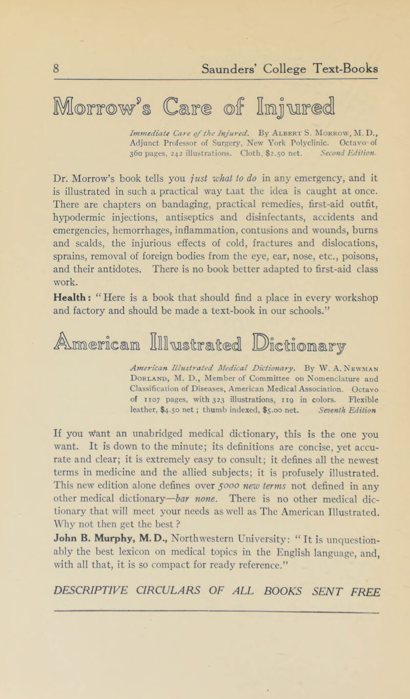 Morrow^ Immediate Care of the Injured. By Albert S. Morrow, M. D., Adjunct Professor of SurKcry, New York Polyclinic. Oclavo of 360 pages, 242 illustrations. Cloth. S2.50 net. .Secnnl Edition- Dr. Morrow’s book tells you jtist what to do in any emergency, and it is illustrated in such a practical way taat the idea is caught at once. There are chapters on bandaging, practical remedies, first-aid outfit, hypodermic injections, antiseptics and disinfectants, accidents and emergencies, hemorrhages, inflammation, contusions and wounds, burns and scalds, the injurious effects of cold, fractures and dislocations, sprains, removal of foreign bodies from the eye, ear, nose, etc., poisons, and their antidotes. There is no book better adapted to first-aid class work. Health: “ Here is a book that should find a place in every workshop and factory and should be made a text-book in our schools.” A.inini(Eirncsiim Ell'iuisitmftcgdl Dicftioinisiiry American Illustrated Medical Dictionary. By W. A. Newman Dorlanu, M. D., Member of Committee on Nomenclature and Classification of Diseases, American Medical Association. Octavo of 1107 pages, with 323 illustrations, iig in colors. Flexible leather, $4.30 net; thumb indexed, $5.00 net. Seventh Edition If you Want an unabridged medical dictionary, this is the one you want. It is down to the minute; its definitions are concise, yet accu- rate and clear; it is extremely easy to consult; it defines all the newest terms in medicine and the allied subjects; it is profusely illustrated. This new edition alone defines over 5000 neio terms not defined in any other medical dictionary—bar none. There is no other medical dic- tionary that will meet your needs as well as The American Illustrated. Why not then get the best ? John B. Murphy, M. D,, Northwestern University: “It is unquestion- ably the best lexicon on medical topics in the English language, and, with all that, it is so compact for ready reference.” DESCRIPTIVE CIRCULARS OF ALL BOOKS SENT FREE