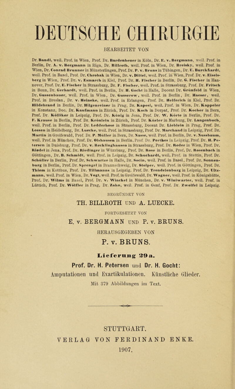 DEUTSCHE CHIRURGIE BEARBEITET VON Dr. Bandl, weil. Prof, in Wien, Prof. Dr. Bardenheuer in Köln, Dr. E. v. Bergmann, weil. Prof, in Berlin, Dr. A. v. Bergmann in Riga, Dr. Billroth, weil. Prof, in Wien, Dr. Breisky, weil. Prof, in Wien, Dr. Conrad Brunner in Münsterlingen, Prof. Dr. P. v. Bruns in Tübingen, Dr. E. Burckhardt, weil. Prof, in Basel, Prof. Dr. Chrobak in Wien, Dr. v. Bitte), weil. Prof, in Wien, Prof. Dr. v. Eiseis- berg in Wien, Prof. Dr. v. Esmarch in Kiel, Prof. Dr. II. Fischer in Berlin, Dr. G. Fischer in Han- nover, Prof. Dr. E. Fischer in Strassburg, Dr. F. Fischer, weil. Prof, in Strassburg, Prof. Dr. Fritsch in Bonn, Dr. Gerhardt, weil. Prof, in Berlin, Dr. II. Gocht in Halle, Docent Dr. Grünfeld in Wien, Dr. Gussenbauer, weil. Prof, in Wien, Dr. Giisserow, weil. Prof, in Berlin, Dr. Ilaeser, weil. Prof, in Breslau, Dr. v. Heineke, weil. Prof, in Erlangen, Prof. Dr. Helferich in Kiel, Prof. Dr. Ilildebrand in Berlin, Dr. llilgenreiner in Prag, Dr. Kaposi, weil, Prof, in Wien, Dr. Kappeier in Konstanz, Doc. Dr. Kaufmann in Zürich, Prof, Dr. Koch in Dorpat, Prof. Dr. Kocher in Bern, Prof. Dr. Kölliker in Leipzig, Prof. Dr. König in Jena, Prof. Dr. W. Körte in Berlin, Prof. Dr. F. Krause in Berlin, Prof. Dr. Krönlein in Zürich, Prof. Dr. Küster in Marburg, Dr. Langenbuch, weil. Prof, in Berlin, Prof. Dr. Ledderhose in Strassburg, Docent Dr. Lieblein in Prag, Prof. Dr. Lossen in Heidelberg, Dr. Luecke, weil, Prof, in Strassburg, Prof. Dr. IWarchand in Leipzig, Prof. Dr. Martin in Greifswald, Prof. Dr. P, Müller in Bern, Dr. IN'asse, weil. Prof, in Berlin, Dr. v.Xussbaum, weil. Prof, in München, Prof. Dr. Olshnusen in Berlin, Prof. Dr. Perthes in Leipzig, Prof. Dr. H. Pe- tersen in Duisburg, Prof, Dr. v. Uecklinghausen in Strassburg, Prof. Dr. Keder in Wien, Prof. Dr. Riedel in Jena, Prof. Dr. Riedinger in Würzburg, Prof. Dr. Rose in Berlin, Prof. Dr. Rosenbach in Göttingen, Dr. B. Schmidt, weil. Prof, in Leipzig, Dr, Schuchardt, weil. Prof, in Stettin, Prof. Dr. Schüller in Berlin, Prof.Dr. Schw.artze in Halle, Dr. Socin, weil. Prof, in Basel, Prof. Dr. Sonnen- burg in Berlin, Prof. Dr. Sprengel in Braunschweig, Dr. Stolper, weil. Prof, in Göttingen, Prof. Dr. Thiem in Kottbus, Prof. Dr. Tillmanns in Leipzig, Prof. Dr. Trendelenburg in Leipzig, Dr. Ultz- mann, weil. Prof, in Wien, Dr. Vogt, weil.Prof, in Greifswald, Dr. Wagner, weil. Prof, in Königshütte, Prof. Dr. Wilms in Basel, Prof, Dr. v. Winckel in München, Dr. v. Winiwarter, weil. Prof, in Lüttich, Prof. Dr. Wölfler in Prag, Dr. Zahn, weil. Prof, in Genf, Prof. Dr. Zweifel in Leipzig. BEGRÜNDET VON TH. BILLROTH UND A. LUECKE. FORTGESETZT VON E. V. BERGMANN und P. v. BRUNS. HERAUSGEGEBEN VON P. V. BRUNS. Liiefening 29 a. Prof. Dr. H. Petersen und Dr. H. Gocht: Amputationen und Exartikulationen. Künstliche Glieder. Mit 379 Abbildungen im Text. STUTTGART. VERLAG VON FERDINAND ENKE. 1907.
