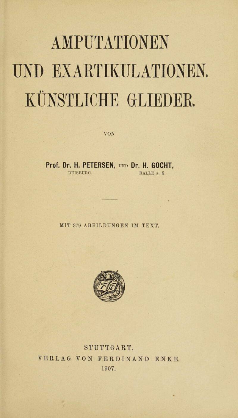 AMPUTATIONEN UND EXARTIKULATIONEN KÜNSTLICHE GLIEDER VON Prof. Dr. H. PETERSEN, und Dr. H. GOCHT, DUISBURG. HALLE a. 8. MIT 379 ABBILDUNGEN IM TEXT. STUTTGART. VERLAG VON FERDINAND ENKE. 1907.