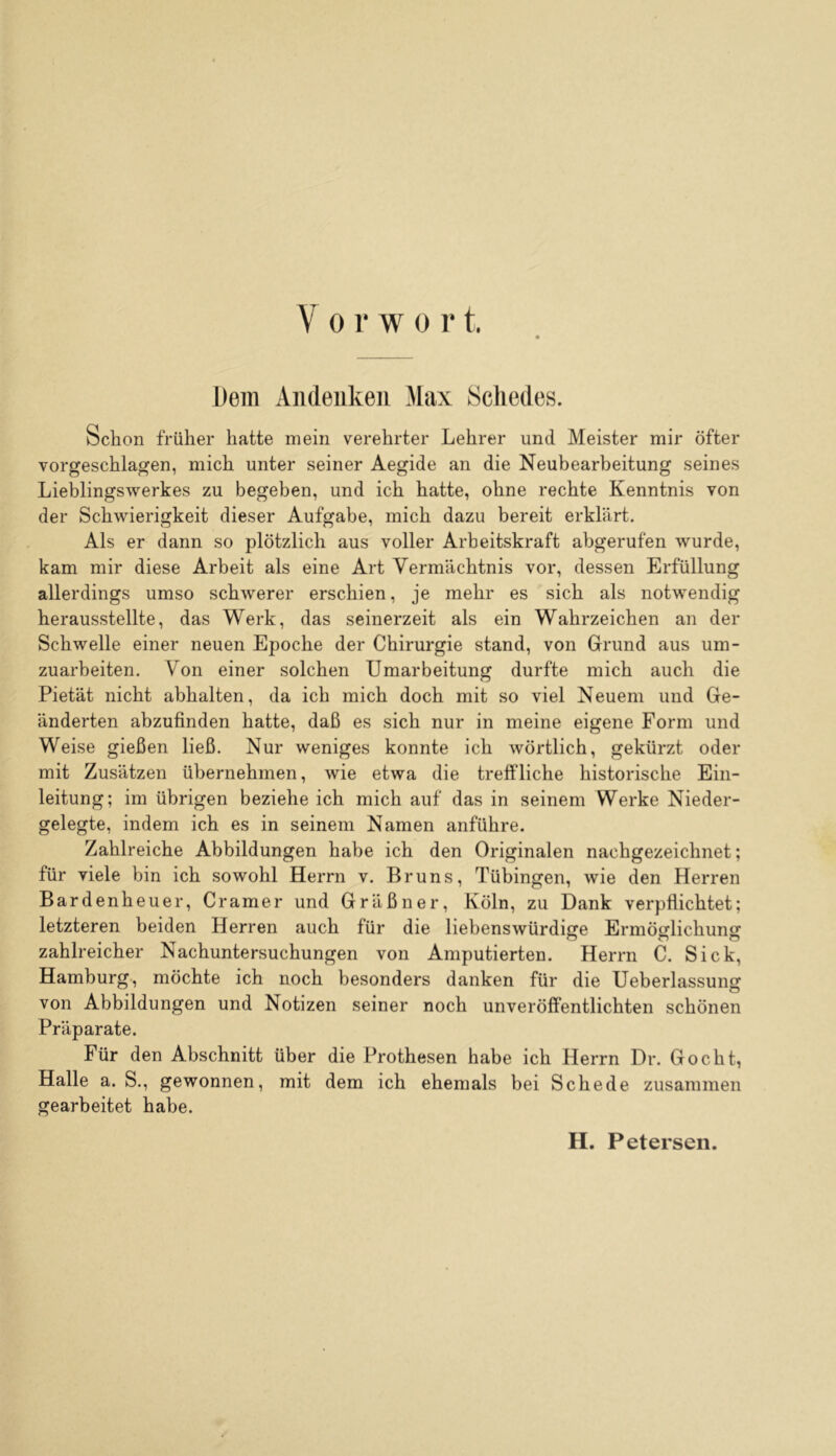 Dem Aiideukeii Max Schedes. Schon früher hatte mein verehrter Lehrer und Meister mir öfter vorgeschlagen, mich unter seiner Aegide an die Neubearbeitung seines Lieblingswerkes zu begeben, und ich hatte, ohne rechte Kenntnis von der Schwierigkeit dieser Aufgabe, mich dazu bereit erklärt. Als er dann so plötzlich aus voller Arbeitskraft abgerufen wurde, kam mir diese Arbeit als eine Art Vermächtnis vor, dessen Erfüllung allerdings umso schwerer erschien, je mehr es sich als notwendig herausstellte, das Werk, das seinerzeit als ein Wahrzeichen an der Schwelle einer neuen Epoche der Chirurgie stand, von Grund aus um- zuarbeiten. Von einer solchen Umarbeitung durfte mich auch die Pietät nicht abhalten, da ich mich doch mit so viel Neuem und Ge- änderten abzufinden hatte, daß es sich nur in meine eigene Form und Weise gießen ließ. Nur weniges konnte ich wörtlich, gekürzt oder mit Zusätzen übernehmen, wie etwa die treffliche historische Ein- leitung; im übrigen beziehe ich mich auf das in seinem Werke Nieder- gelegte, indem ich es in seinem Namen anführe. Zahlreiche Abbildungen habe ich den Originalen nachgezeichnet; für viele bin ich sowohl Herrn v. Bruns, Tübingen, wie den Herren Bardenheuer, Gramer und Gräßner, Köln, zu Dank verpflichtet; letzteren beiden Herren auch für die liebenswürdige Ermöirlichunsf o o o zahlreicher Nachuntersuchungen von Amputierten. Herrn C. Sick, Hamburg, möchte ich noch besonders danken für die Ueberlassung von Abbildungen und Notizen seiner noch unveröffentlichten schönen Präparate. Für den Abschnitt über die Prothesen habe ich Herrn Dr. Gocht, Halle a. S., gewonnen, mit dem ich ehemals bei Schede zusammen gearbeitet habe. H. Petersen.