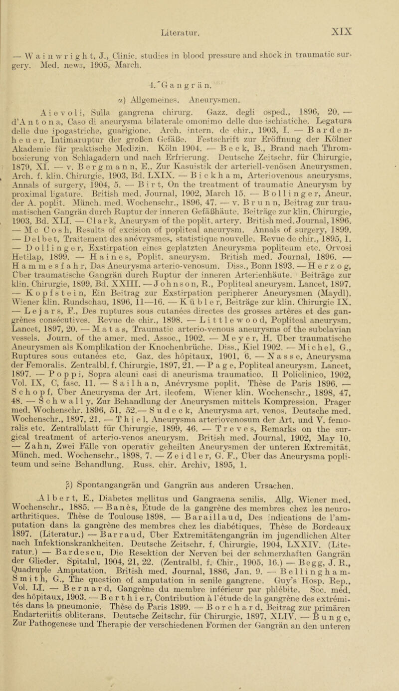 — W a i n w r i g h t, J., Clinic, studies in blood pressure and shock in traumatic sur- gery. Med. news, 1905, March, 4. 'CI a n g r ä n. a) Allgemeines. Aneurysmen. A i e V o l i, Sulla gangrena chirurg. Clazz. degli osped., 1896, 20. — d’A n t o n a, Oaso di aneurysma bilaterale omonimo delle due ischiatiche, Legatura delle due ipogastriche, guarigione. Arch. intern, de chir., 1903, I. ■— Barden- heu e r, Intimaruptur der großen Clefäße. Festschrift zur Eröffnung der Kölner Akademie für praktische Medizin. Köln 1904, — Beek, B., Brand nach Throm- bosierung von Schlagadern und nach Erfrierung. Deutsche Zeitschr. für Chirurgie, 1879, XI. — V. B e r g m a n n, E., Zur Kasuistik der arteriell-venösen Aneurysmen, Arch. f. klin. Chirurgie, 1903, Bd. LXIX. — B i c k h a m, Arteriovenous aneurysms. Annals of surgery, 1904, 5. •— B i r t, On the treatment of traumatic Aneurysm by proximal ligature. British med. Journal, 1902, Marcli 15. — B o 11 i n g e r, Aneur. der A. poplit. Münch, med. Wochenschr., 1896, 47, — v. B r u n n, Beitrag zur trau- matischen Gangrän durch Ruptur der inneren Gefäßhäute. Beiträge zur klin. Chirurgie, 1903, Bd. XLI. — Clark, Aneurysm of the poplit. artery. British med. Journal, 1896. — Mc C o s h, Results of excision of popliteal aneurysm. Annals of surgery, 1899. —^ Del bet, Traitement des anevrysmes, statistique nouvelle. Revue de chir., 1895,1. — D o 11 i n g e r, Exstirpation eines geplatzten Aneurysma popliteum etc. Orvosi Hetilap, 1899. — Haines, Poplit. aneurysm. British med. Journal, 1896. — H a m m e s f a h r, Das Aneurysma arterio-venosum. Diss., Bonn 1893. — Herzog, Über traumatische Gangrän durcli Ruptur der inneren Arterienhäute. Beiträge zur klin. Chirurgie, 1899, Bd. XXIII. —Johnson, R., Popliteal aneurysm. Lancet, 1897. — Kopfstein, Ein Beitrag zur Exstirpation peripherer Aneurysmen (Maydl). Wiener klin. Rundschau, 1896, 11—16. — Küble r, Beiträge zur klin. Cliirurgie IX. — L e j a r s, F., Des ruptures sous cutanecs directes des grosses arteres et des gan- grenes consecutives. Revue de chir., 1898. — L i 111 e w o o d, Popliteal aneurysm. Lancet, 1897, 20. — M a t a s, Traumatic arterio-venous aneurysms of the siibclavian vessels. Journ, of the amer. med. Assoc., 1902. — Meyer, H. Über traumatische Aneurysmen als Komplikation der Knochenbrüche. Diss., Kiel 1902. ■— Michel, G., Ruptures sous cutanees etc. Gaz. des höpitaux, 1901, 6. —Nasse, Aneurysma der Femoralis. Zentralbl. f. Chirurgie, 1897, 21. — P a g e, Popliteal aneurysm. Lancet, 1897. ■— Poppi, Sopra alcuni casi di aneurisma traumatico. II Policlinico, 1902, Vol. IX, C, fase. 11. — S a i 1 h a n, Anevrysme poplit. These de Paris 1896. — Schopf, Über Aneurysma der Art. ileofem. Wiener klin. AVochenschr., 1898, 47, 48. — S c h w a 11 y, Zur Behandlung der Aneurysmen mittels Kompression. Prager med. Wochenschr. 1896, 51, 52.— S u d e c k, Aneurysma art. venös. Deutsche med. AVochenschr., 1897, 21. — Thiel, Aneurysma arteriovenosum der Art. und V. femo- ralis etc. Zentralblatt für Chirurgie, 1899, 46. — T r e v e s, Remarks on the sur- gical treatment of arterio-venos aneurysm. British med. Journal, 1902, May 10. — Zahn, Zwei Fälle von operativ geheilten Aneurysmen der unteren Extremität. Münch, med. Wochenschr., 1898, 7. — Zeidler, G. F., Über das Aneurysma popli- teum und seine Behandlung. Russ. chir. Archiv, 1895, 1. ß) Spontangangrän und Gangrän aus anderen Ursachen. Albert, E., Diabetes mellitus und Gangraena senilis. Allg. AViener med. Wochenschr., 1885. — Ban es, Etüde de la gangrene des membres chez les neuro- arthritiques. These de Toulouse 1898. — Baraillaud, Des indications de ram- putation dans la gangrene des membres chez les diabetiques. These de Bordeaux 1897. (Literatur.) —Barraud, Über Extremitätengangrän im jugendlichen Alter nach Infektionskrankheiten. Deutsche Zeitschr. f. Chirurgie, 1904, LXXIV. (Lite- ratur.) — Bardescu, Die Resektion der Nerven bei der schmerzhaften Gangrän der Glieder. Spitalul, 1904, 21, 22. (Zentralbl. f. Chir., 1905, 16.) — Begg, J. R., Quaciruple Amputation. British med. Journal, 1886, Jan. 9. — B e 11 i n g h a m- Smith, G., The question of amputation in senile gangrene. Guy’s Hosp. Rep., ^ol. LI. —• Bernard, Gangrene du membre inferieur par phlebite. Soc. med. des höpitaux, 1903. — B e r t h i e r, Contribution ä Tetude de la gangrene des extremi- tes dans la pneumonie. These de Paris 1899. — B o r c h a r d, Beitrag zur primären Endarteriitis obliterans. Deutsche Zeitschr. für Chirurgie, 1897, XLIV. — Bunge, Zur Pathogenese und Therapie der verschiedenen Formen der Gangrän an den unteren