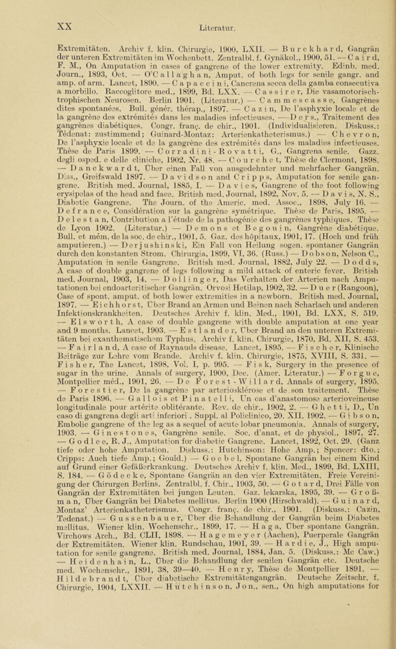 Extremitäten. Archiv f. klin. Chirurgie, 1900, LXII. — B u r c k h a r cl, Gangrän der unteren Extremitäten im Wochenbett. Zentralbl. f. Gynäkol., 1900, 51. — C a i r d, F. M., On Amputation in cases of gangrene of the lower extrcmity. Edinb. med. Journ., 1893, Oct. — O’C a 11 a g h a n, Amput. of both legs for senile gangr. and amp. of arm. Lancet, 1890. — C a p a c c i n i, Cancrena secca della gamba consecutiva a morbillo. Raccoglitore med., 1899, Bd. LXX. — C a s s i r e r. Die vasamotorisch- trophischen Neurosen. Berlin 1901. (Literatur.) — C a m m e s c a s s e, Gangrenes dites spontanees. Bull, gener. therap., 1897. — C a z i n. De Tasiihyxie locale et de la gangrene des extremites dans les maladies infectieuses. D e r s., Traitement des gangrenes diabetiques. Congr. frany. de chir., 1901. (Individualisieren. Diskuss.: Tedenat: zustimmend; Guinard-Montaz: Arterienkatheterismus.) — Chevron, De l’asphyxie locale et de la gangrene des extremites dans les maladies infectieuses. These de Paris 1899. — C o r r a d i n i - R o v a 11 i, G., Gangrena senile. Gazz. degli osped. e delle cliniche, 1902, Nr. 48. — C o u r c h e t, These de Clermont, 1898. —• D a n c k w a r d t. Über einen Fall von ausgedehnter und mehrfacher Gangrän. Diss., Greifswald 1897. ■— Davidson and C r i p p s, Amputation for senile gan- grene. British med. Journal, 1885, I. — D a v i e s, Gangrene of the foot following erysipelas of the head and face. British med. Journal, 1892, Nov. 5. -— D a v i s, N. S., Diabetic Gangrene. The Journ. of the Americ. med. Assoc., 1898, July 16. — D e f r a n c e, Consideration sur la gangrene symetrique. These de Paris, 1895. — D e l e s t a n, Contribution a l’etude de la pathogenie des gangrenes typhiques. These de Lyon 1902. (Literatur.) — Demons et B e g o u i n, Gangrene diabetique. Bull, et mein, de la soc. de chir., 1901,5. Gaz. des hopitaux, 1901, 17. (Hoch und früh amputieren.) — Der j ushinski. Ein Fall von Heilung sogen, spontaner Gangrän durch den konstanten Strom. Chirurgia, 1899, VI, 36. (Russ.) — Dobson, Nelson C., Amputation in senile Gangrene. British med. Journal, 1882, July 22. — D o d d s, A case of double gangrene of legs following a mild attack of enteric fever. British med. Journal, 1903, 14. — 1) o 11 i n g e r, Das Verhalten der Arterien nach Ampu- tationen bei endoarteritischer Gangrän. Orvosi Hetilap, 1902, 32. — D u e r (Rangoon), Case of sjiont. amput. of both lower extremities in a newborn. British med. Journal, 1897. — E i c h h o r s t. Über Brand an Armen und Beinen nach Scharlach und anderen Infektionskrankheiten. Deutsches Archiv f. klin. Med., 1901, Bd. LXX, S. 519. — E 1 s w o r t h, A case of double gangrene with double amputation at one year and 9 nionths. Lancet, 1903. — Estländer, Über Brand an den unteren Extremi- täten bei exanthematischem Typhus. Archiv f. klin. Chirurgie, 1870, Bd. XII, S. 453. — F a i r 1 a n d, A case of Raynauds disease. Lancet, 1895. — Fische r. Klinische Beiträge zur Lehre vom Brande. Archiv f. klin. Chirurgie, 1875, XVIII, S. 331. — Fisher, The Lancet, 1898, Vol. I, p. 995. — F i s k, Surgery in the presence of sugar in the urine. Annals of surgery, 1900, Dec. (Amer. Literatur.) — F o r g u e, Montpellier med., 1901, 26. — De F o r e s t - W i 11 a r d, Annals of surgery, 1895. — Forestier, De la gangrene par arteriosklerose et de son traitement. These de Paris 1896. — G a 11 o i s et P i n a t e 11 i, L^n cas d’anastomose arterioveineuse longitudinale pour arterite obliterante. Rev. de chir., 1902, 2. — G h e 11 i, D., Un caso di gangrena degli arti inferiori . Suppl. al Policlinico, 20. XII. 1902. — G i b s o n, Embolie gangrene of the leg as a sequel of acute lobar pneumonia. Annals of surgery, 1903. — Ginestones, Gangrene senile. Soc. d’anat. et de physiol., 1897, 27. — G o d 1 e e, R. J., Amputation for diabetic Gangrene. Lancet, 1892, Oct. 29. (Ganz tiefe oder hohe Amputation. Diskuss.: Hutchinson: Hohe Amp.; Spencer: dto.; Cripps: Auch tiefe Amp.; Gould.) — G o e b e 1, Spontane Gangrän bei einem Kind auf Grund einer Gefäßerkrankung. Deutsches Archiv f. klin. Med., 1899, Bd. LXIII, S. 184. — G ö d e c k e. Spontane Gangrän an den vier Extremitäten. Freie Vereini- gung der Chirurgen Berlins, Zentralbl. f. Chir., 1903, 50. — G o t a r d. Drei Fälle von Gangrän der Extremitäten bei jungen Leuten. Gaz. lekarska, 1895, 39. — G r o ß- m a n, Über Gangrän bei Diabetes mellitus. Berlin 1900 (Hirschwald). — G u i n a r d, Montaz’ Arterienkatheterismus. Congr. fran^. de chir., 1901. (Diskuss.: Cazin, Tedenat.) — G u s s e n b a u e r. Über die Behandlung der Gangrän beim Diabetes mellitus. Wiener klin. Wochenschr., 1899, 17. — H a g a. Über spontane Gangrän. Virchows Arch., Bd. CLII, 1898. •— H a g e in e y e r (Aachen), Puerperale Gangrän der Extremitäten. Wiener klin. Rundschau, 1901, 39. — H a r d i e, J., High ampu- tation for senile gangrene. British med. Journal, 1884, Jan. 5. (Diskuss.: Mc Caw.) — H e i d e n h a i n, L,, Über die Behandlung der senilen Gangrän etc, Deutsche med, Wochenschr., 1891, 38, 39—40. — Henry, These de Montpellier 1891. — H i 1 d e b r a n d t. Über diabetische Extremitätengangrän. Deutsche Zeitschr. f. Chirurgie, 1904, LXXIl. — Hutchinson, Jon., sen., On high amputations for