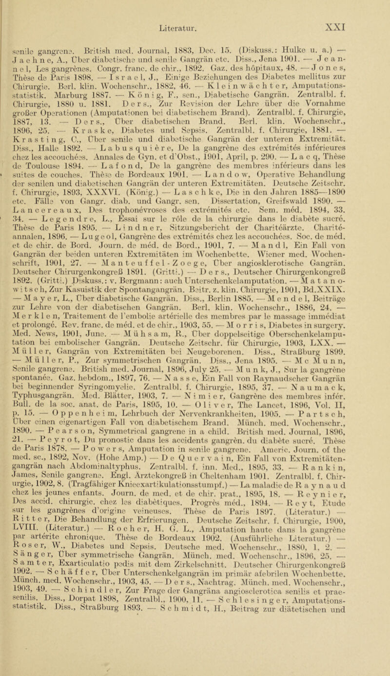 senile gangrcne. British med. Journal, 1883, Dec. 15. (Diskuss.: Hulke u. a.) — J a e li n e, A., Über diabetische und senile Gangrän etc. Diss., Jena 1901. — J e a n- n e 1, Les gangrenes. Congr. franc. de chir., 1892. Gaz. des hopitaux, 48. — Jones, These de Paris 1898. — I sr a e 1, J., Einige Beziehungen des Diabetes mellitus zur Chirurgie. Berl. klin. Wochenschr., 1882, 46. — Klein w ä c h t e r, Amputations- statistik. Marburg 1887. — König, F., sen.. Diabetische Gangrän. Zentralbl. f. Chirurgie, 1880 u. 1881. 1) e r s.. Zur Revision der Lehre über die Vornahme großer Operationen (Amputationen bei diabetischem Brand). Zentralbl. f. Chirurgie, 1887, 13. — Ders., Über diabetischen Brand. Berl. klin. Wochenschr., 1896, 25. — K r a s k e, Diabetes und Sepsis. Zentralbl. f. Chirurgie, 1881. — K r a s t i n g, C., über senile und diabetische Gangrän der unteren Extremität. Diss., Halle 1892. — L a b u s q u i e r e. De la gangrene des extremites inferieures chez les accouchees. Annales de Gyn. et d’Obst., 1901, April, p. 290. — L a c q, These de Toulouse 1894. — L a f o n d. De la gangrene des membres inferieurs dans les ‘ suites de couches. These de Bordeaux 1901. — Landow, 0])erative Behandlung der senilen und diabetischen Gangrän der unteren Extremitäten. Deutsche Zeitschr. f. Chirurgie, 1893, XXXVI. (König.) — Lasch k e. Die in den Jahren 1885—1890 etc. Fälle von Gangr. diab. und Gangr. sen. Dissertation, Greifswald 1890. — L a n c e r e a u X, Des trophonevroses des extremites etc. Sem. med. 1894, 33. ' 34. — L e g e n d r e, L., Essai sur le röle de la Chirurgie dans le diabete sucre. These de Paris 1895. — L i n d n e r, Sitzungsbericht der Chariteärzte. Charite- annalen, 1896. — Lugeol, Gangrene des extremites chez les accouchees. Soc. de med. et de chir. de Bord. Journ. de med. de Bord., 1901, 7. — Mandl, Ein Fall von Gangrän der beiden unteren Extremitäten im Wochenbette. Wiener med. M'oehen- sehrift, 1901, 27. — M a n t e u f f e 1 - Z o e g e. Über angiosklerotische Gangrän. Deutscher Chirurgenkongreß 1891. (Gritti.) -— Ders., Deutscher Chirurgenkongreß 1892. (Gritti.) Hiskuss.: v. Bergmann: auch L^nterschenkelamputation. — M a t a n o- witsch. Zur Kasuistik der Spontangangrän. Beitr. z. klin. Chirurgie, 1901, Bd.XXIX. — Mayer, L., Über diabetische Gangrän. Diss., Berlin 1885. — Mendel, Beiträge zur Lehre von der diabetischen Gangrän. Berl. klin. Wochenschr., 1886, 24. — M e r k 1 e n, Traitement de Tembolie arterielle des membres par le massage immediat et prolonge. Rev. franc. de med. et de chir., 1903, 55. — i\I o r r i s, Diabetes in surgery. Med. Xews, 1901, June. — Mühsam, R., Über do])])clseitige Oberschenkelampu- tation bei embolischer Gangrän. Deutsche Zeitschr. für Chirurgie, 1903, LXX. — Müller, Gangrän von Extremitäten bei Xeugeborenen. Diss., Straßburg 1899. — Müller, P., Zur symmetrischen Gangrän. Diss., Jena 1895. — i\l c 31 u n n. Senile gangrene. British med. Journal, 1896, July 25. — M u n k, J., Sur la gangrene spontanee. Gaz. hebdom., 1897, 76. — Nasse, Ein Fall von Raynaudscher Gangrän bei beginnender Syringomyelie. Zentralbl. f. Chirurgie, 1895, IH. — X a u m a c k, Eyphusgangrän. 31ed. Blätter, 1903, 7. — X i m i e r, Gangrene des membres infer. Bull, de la soc. anat. de Paris, 1895, 10. — Oliver, The Lancet, 1896, Vol. II, p. 15. — O p ]) e n h e i m, Lehrbuch der X^ervenkrankheiten, 1905. — P a r t s e h. Über einen eigenartigen Fall von diabetischem Brand. Münch, med. Wochenschr., 1890. — Pearson, Symmetrical gangrene in a child. British med. Journal, 1896, ' P e y r o t. Du pronostic dans les accidents gangren. du diabete sucre. These de Paris 1878. — Po w e r s, Am[)utation in senile gangrene. Americ. Journ. of the med. sc., 1892, Xow (Hohe Arnp.) -— \) e i) u e r v a i n. Ein Fall von Extremitäten- gangrän nach Alxlominaltyphus. Zentralbl. f. inn. Med., 1895, 33. — R a n k i n, James, Senile gangrene. Engl. Ärztekongreß in Chcltenham 1901. Zentralbl. f. Chir- urgie, 1902, 8. (Tragfähiger Knieexartikulationsstumpf.) — La maladie de R a v n a u d chez les jeunes enfants. Journ. de med. et de chir. prat., 1895, 18. — R e y n i e r. Des accid. Chirurgie, chez les diabetiques. Progres med., 1894. — R e y t, Etüde sur les gangrenes d’origine veineuses. These de l’aris 1897. (Literatur.) — Ritter, Die Behandlung der Erfrierungen. Deutsche Zeitschr. f. Chirurgie, 1900, (Literatur.) — R o c h e r, H. G. L., Amjiutation haute dans la gangrene par arterite^ chronique. These de Bordeaux 1902. (Ausführliehc Literatur.) — Roser, W., Diabetes und Sepsis. Deutsche med. Wochenschr., 1880, 1, 2. — Sänger, Über symmetrische Gangrän. Münch, med. Wochenschr., 1896, 25. — S a m t e r, Exarticulatio pedis mit dem Zirkelschnitt. Deutscher Chirurgenkongreß 1902. Sch äffe r. Über Unterschenkelgangrän im primär afebrilen Wochenbette. iiied. Wochenschr., 1903, 45. — I) e r s., Nachtrag. 3Iünch. med. Wochenschr., 190,3, 49. Schindler, Zur Frage der Gangräna angiosclerotica senilis et prae- senilis. Diss., Dorpat 1898, Zentralbl., 1900, 11. — Schlesinger, Amputations- statistik. Diss., Straßburg 1893. — Schmidt, H., Beitrag zur diätetischen und