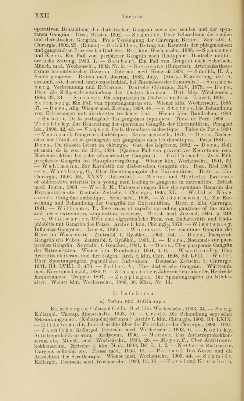 operativen Behandlung der diabetischen Gangrän sowie der senilen und der spon- tanen Gangrän, Diss., Breslau 1902. — Schmitz, Über Behandlung der senilen und diabetischen Gangrän, Freie Vereinigung der Chirurgen Berlins. Zentralbl. f. Chirurgie, 1902, 25. (Rinne.) — Schüller, Beitrag zur Kenntnis der phlegmonösen und gangränösen Prozesse bei Diabetes. Berl. klin. Wochenschr., 1888. — Schuster und Kern, Ein Fall von peripherer Gangrän nach Ileotyphus. Deutsche militär- ärztliche Zeitung, 1903, 1. — S e u b e r t. Ein Fall von Gangrän nach Scharlach. Münch, med, Wochenschr., 1902, Nr. 2. — Severeano (Bukarest), Arterienkathete- rismus bei embolischer Gangi’än. Internat, med. Kongreß 1894. — Smith, H. A., Senile gangrene. British med. Journal, 1882, July. (Starke Erweiterung der A. circumh. ext. descend. und comes ischiad. bei Thrombose der Femoralis.) —-Sonnen- b u r g, Verbrennung und Erfrierung. Deutschs Chirurgie, XIV, 1879. —-Der s.. Über die Zellgewebsentzündung bei Diabeteskranken. Berl, klin. Wochenschr., 1885, 33, 34. — Spencer, On amputation in Diabetes mellitus. Lancet, 1892, — S t e r n b e r g, Ein Fall von Spontangangrän etc, Wiener klin. Wochenschr., 1895, 37, — D e r s., Allg. Wiener med, Zeitung, 1898, 48. — v. S t a t z e r, Die Behandlung von Erfrierungen mit überhitzter trockener Luft. Wiener klin. Rundschau, 1903. — S u b e r t. De la pathogenie das gangrenss typhiques. These de Paris 1899. — T r z e b i c k y. Zur Behandlung der spontanen Gangrän der Extremitäten. Przeglad lek., 1896, 42, 43. — V a q u e z. De la thrombose cachecticiue. These de Paris 1890. — V e r 11 e u i 1, Gangrenss diabetiques, Revue mensuelle, 1879. — Der s., Rscher- ches sur l’etiol. et la pathogenie des gangrenss chez les diabetiques. Paris 1881. — D e r s.. Du diabeta latent en Chirurgie. Gaz. des höpitaux, 1882. — Ders., Bull, et mein, da la soc. de chir., 1894. (Qucnus Fall von präventiver Neurotomie resp. Nervenresektion bei sehr schmerzhafter Gangrän.) — Vollbracht, Zwei Fälle peripherer Gangrän bei Phosphorvergiftung. Wiener klin. Wochenschr., 1901, 52. — W a li 1 m a n n, Zur Kasuistik der diabstischen Gangrän etc. Diss., Kiel 1903. —• V. W a r t b u r g, ()., Über Spontangangrän der Extremitäten. Beitr. z. klin. Chirurgie, 1902, Bd. XXXV, (Literatur.) — Weber und Michels, Two cases of obiiterative arteritis in a young man leading to gangrene in extremities. British med. Journ., 1903. — Weiß, E., Untersuchungen über die spontane Gangrän der Extrei,uitäten etc. Deutschs Zeitschr. f. Chirurgie, 1895, XL. — Widal et Nove- c o u r t, Gangrene embolique. Sam. med., 1898, —■ W i d e n in a n n, A., Zur Ent- stehung und Behandlung der Gangrän der Extremitäten. Beitr. z. klin. Chirurgie, 1891. —• Williams, T., Two cases of rapidly spreading gangrene of the upper and lower extremities, amputation, recovery. British med. Journal, 1895, p. 249. — V. W i n i w arte r. Über eine eigentümliche Form von Endarteriitis und Endo- phlebltis mit Gangrän des Fußes. Archiv f. klin. Chirurgie, 1879. —■ W i n s t a n 1 e y, Influenza-Gangraen. Lancet, 1896, —• Wormser, Über spontane Gangrän der Beine im Wochenbett. Zentralbl. f. Gynäkol., 1900, 144. —-Der s.. Puerperale Gangrän das Fußes. Zentralbl. f. Gynäkol., 1901, 1. — Ders., Nochmals zur puer- peralen Gangrän. Zentralbl. f. Gynäkol., 1901, 4. — Der s.. Über puerperale Gangrän der Extremitäten. Wiener klin. Rundschau, 1904, 5, 6, — W w' e d e n s k y. Über Arteriitis obliterans und ihre Folgen. Arch, f, klin, Chir,, 1898, Bd. LVII. — Wulff, Über Spontangangrän jugendlicher Individuen. Deutsche Zeitschr. f. Chirurgie, 1901, Bd, LVIII, S. 478. — Zeller, A., Über diabetische Gangrän, Württemb. med. Korrespondsnzbl,, 1885, 9. — Z i n s m e i s t e r, Jahresbericht über Dr. Heidrichs Krankenhaus. Troppau 1897. — Z u p p i n g e r. Die Spontangangrän im Kindes- altar, Wiener klin. Wochenschr., 1899, 30, März, Nr. 13. 5. Infektion. a) Serum und Antitherapie. B a m b 0 r g e r, Collargol Crede. Berl. klin. Wochenschr., 1903, 34. — Bon g, Kollargol. Tharap. Monatshefte, 1903, 10. — C r e d e. Die Behandlung septischer Erkrankungen etc. (Kollargolinjektionen.) Archiv f. klin. Chirurgie, 1903, Bd. LXIX. —-Hilde b r a n d t, Jahresberichts über die Fortschritte der Chirurgie, 1899—1904. — J a e n i c k e, Kollargol. Deutsche med, Wochenschr,, 1903, 6. — K o z i c k y, Antistreptokokkanssruni. Msdycyna, 1900. — Menzer, Das Antistreptokokken- serum etc. Münch, med. Wochenschr., 1903, 26. — Meyer, F., Über Antistrepto- kokkenserum. Zeitschr. f. Idin. Med., 1903, Bd. L. 1, 2. •—Netter et Salomon, L’argent colloi'dal etc. Presse med., 1903, 12, —- Palt a u f. Das Wesen und die Aussichten der Serotherapie. Wiener med. Wochenschr,, 1903, 44. — Schmidt, Kollargol, Deutsche med. Wochenschr., 1903, 15, 16. — T a v c 1 und K r u m bei n.