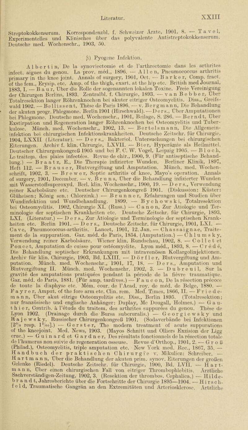 Streptokokkenserum. Korresponclenzbl. f. Schweizer Arzte, 1901, 8. — T a v e l. Experimentelles und Klinisches über das polyvalente Antistreptokokkenserum. Deutsche med. Wochenschr., 1903, 50. ß) Pyogene Infektion. A 1 b e r t i n. De la synoviectomie et de rarthrectomie dans les arthrites infect. aigues du genou. La prov. med., 1896. •— Allen, Pneuniococcus arthritis primary in the knee joint. Annals of surgery, 1901, Oct. — B a r k e r. Comp, fract. of the fern., Erysip. etc. Amp. of the thigh, exart. at the hip etc. British med Journal, 1883, I. — Bau r. Über die Rolle der sogenannten lokalen Toxine. Freie Vereinigung der Chirurgen Berlins, 1893. Zentralbl. f. Chirurgie, 1893. — van B e b b e r. Über Totalresektion langer Röhrenknochen bei akuter eitriger Osteomyelitis. Diss., Greifs- wald 1902. — B e 11 i s s e n t, These de Paris 1896. — v. Berg m a n n. Die Behandlung der akuten progr. Phlegmone. Berlin 1901 (Hirschwald).—Ders., Über Amputationen bei Phlegmone. Deutsche med. Wochenschr., 1901, Beilage, S. 286. — Berndt. Über Exstirpation und Regeneration langer Röhrenknoclien bei Osteomyelitis und Tuber- kulose. Münch, med. Wochenschr., 1902, 13. — Bertelsmann, Die Allgemein- infektion bei chirurgischen Infektionskrankheiten. Deutsche Zeitschr. für Chirurgie, 1904, LXXII (Literatur). — Ders., Bakteriol. Untersuchungen bei chirurgischen Eiterungen. Archiv f. klin. Chirurgie, LXVII. — Bier, Hyperäpiie als Heilmittel. Deutscher Chirurgenkongreß 1905 und bei F. C. W. Vogel, Leipzig 1905. — Bloch, Letraitem. des plaies infectees. Revue de chir., 1900, 9. (Für antiseptische Behand- lung.) — B r a a t z, E., Die Therapie infizierter Wunden. Berliner Klinik, 1897, Heft 112. — Brauser, Blutvergiftung und Amputation. Münch, med. Wochen- schrift, 1902, 3. — B r e w e r, Septic arthritis of knee, Mayo’s Operation. Annals of surgery, 1901, December. — v. Brun s. Über die Behandlung infizierter Wunden mit Wasserstoffsuperoxyd. Borl. klin. Wochenschr., 1900, 19. — Der s., Verwendung reiner Karbolsäure etc. Deutscher Chirurgenkongreß 1901. (Diskussion: Küster: Glüheisen; König sen.: Chlorzink.) — Brunner, Erfahrungen und Studien über Wundinfektion und Wundbehandlung. 1899. — B y c h o w s k i, Totalresektion bei Osteomyelitis. 1902, Chirurgie XI. (Russ.) — Canon, Zur Ätiologie und Ter- minologie der septischen Krankheiten etc. Deutsche Zeitschr. für Chirurgie, 1893. LXI. (Literatur.) — Der s.. Zur Ätiologie und Terminologie der septischen Krank- heiten etc. Berlin 1901. — Der s., Deutsche Zeitschr. für Chirurgie, 1901, LXI. — Cave, Pneumococcus-arthritis. Lancet, 1901, 12. Jan. — Chassaignae, Traite- ment de la suppuration. Gaz. med. de Paris, 1854. (Amputation.) — Ch 1 u m s k y, Verwendung reiner Karbolsäure. Wiener klin. Rundschau, 1902, 8. — C o 11 e t et Poncet, Amputation de cuisse pour osteomyelite. Lyon med., 1893, 8. — C r e d e. Die Behandlung septischer Erkrankungen mit intravenösen Kollargolinjektionen. Archiv für klin. Chirurgie, 1903, Bd. LXIII. — Dörfler, Blutvergiftung und Am- putation. Münch, med. Wochenschr., 1901, 17, 18. — Ders., Amputation und Blutvergiftung II. Münch, med. Wochenschr. 1902, 3. — D u b r e u i 1, Sur la gravite des araputations pratiquees pendant la pöriode de la fie\Te traumatique. Gaz. med. de Paris, 1881. (Für amp. tardives.) — F a u c o n. De la resection precoce de toute la diaphyse etc. Mein. cour. de l’Acad. roy. de med. de Beige, 1880. — F a y r e r, Amput. of the fore arm etc. Clin. rem. Med. Times, 1866, II. — Friede- mann, Über akut eitrige Osteomyelitis etc. Diss., Berlin 1895. (Totalresektion: nur französische und englische Anhänger: Duplay, Mc Dougall, Holmes.) — Gau- thier, Contrib. ä Petucle du traitem. des arthrites supjmrecs du genou. These de Lyon 1902. (Drainage durch die Bursa subcruralis.) — Georgiewsky und R a j e w s k y, Russischer Chirurgenkongreß 1901. (Sodaverbände bei Infektionen [2% resp. U/oo]-) ■— Gerste r, The modern treatment of acute suppurations of the kneejoint. Med. News, 1903. (Mayos Schnitt und Olliers Exzision der Ligg cruc.) — Guinardet Gardner, Des resultats fonetionnels de la resection totale de l’humerus non suivie de regeneration osseuse. Revue d’Orthop., 1901, 2. — Groß (Philad.), Osteomyelitis, triple amputation etc. New York med. Rec., 1867, 35. — H a n d b uch der praktisehen Chirurgie v. Mikulicz: Schreiber. •— Hartmann, Über die Behandlung der akuten prim, synov. Eiterungen der großen Gelenke (Riedel). Deutsche Zeitschr. für Chirurgie, 1900, Bd. LVII. — Hart- mann, Über einen chirurgischen Fall von eitriger Thrombophlebitis. Ärztliche Sachverständigen-Zeitung, 1902, 3. (Resektion der thrombos. Cephalica.) — Hilde- b r a n d t, Jahresberichte über die Fortsehritte der Chirurgie 1895—1904. •— Hirsch- feld, Traumatische Gangrän an den Extremitäten und Arteriosklerose. Artzliche