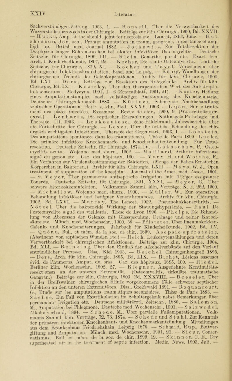 iSachverständigen-Zeitiing, 1903, 1. — 11 o n s e 11, Vber die Verwertbarkeit des V asserstoÖsuperoxyds in der Cliiinirgie. Beiträge zur klin. Chirurgie. 1900, Bd. XXVII. — Hulke, Amp. at tlie should. Joint for neerosis etc. Laneet, 1893, June. — Hut- c li i n s o n, J on. sen.. Prompt amputation in träum, gangrene, importance of amp. liigh up. British med. Journal, ISS‘2. —J o t k o \v i t z. Zur Totalresektion der Diaphysen langer Röhrenknoehen bei akuter infektiöser Osteomyelitis. Deutsehe Zeitschr. für Chirurgie, 1899, LII. — Klein, Oonarthr. purul. etc. Exart. fein. Areh. f. Kinderheilkunde, 1897. '22. — Kocher, Die akute Osteomyelitis. Deutsche Zeitschr. für Chirurgie, 1879. XI. — Kocher und T a v e l. Vorlesungen über ohirurgisehe Infektionskrankheiten. Basel und Ix'ipz'g. — König, Wandlungen der chirurgischen Technik der Oelenkoperationen. Archiv für klin. Chirurgie, 1900, Bd. LXI. — D e r s., Beiträge zur Resektion des Kniegelenks. Archiv für klin. Chirurgie, Bd. IX. — K o z i e k 3', f'ber den therapeutischen Wert des Antistrepto- kokkenserums. iMedj'CA'na. 1901, 1—0 (Zentralblatt. 1901, *21). —Küster, Heilung eines Amputationstumpfes nach vollständiger Ausräumung des Knochenmarks. Deutscher Chirurgenkongreß 1883. K ü t t n e r, Schonende Xhichbehandlung septischer Operationen. Beitr. z. klin. .Med. XXXV, 1903. — Lejars, Sur le traite- ment des plaies infectees. Exosmose. Revue de chir., 1900. 9. (Wassei'stotl'super- 0x3x1.) — L e n h a r t z. Die septischen Erkrankungen. X'othnagels Pathologie und Therapie, III, 1903. — L e u k o z 3't o s e . siehe Hildebrandt. Jahresberichte über die Eortschi'itte der CJiirurgie. — Lex e r. Über die örtliche Behandlung der chir- urgisch wichtigsten Infektionen. Therapie der Gegenwart, 1903, 1. — L o b s t e i n. Des amputations spontanees dans les traumatismes. These de Paris 1890. L ü e k e. Die primäre infektiöse Knochenmark- und Knochenhautentzündung. Fiü Total- resektion. Deutsche Zeitschr. für (diirurgie, 1874, l\\ —Lukas c h o w, P.. Osteo- iiuxüitis acuta. Wojenno med. shurn., 1902. — 31 a i 11 a r d. Arthrde ’nfectieuse aigue du genou etc. Gaz. des höpitaux, 1901. — 31 a r x, H. und W o i t h e, F., Ein Verfahren zur Virulenzbostimmung der Bakterien. (31enge der Babes-Ernstschen Körperchen in Bakterien.) Archiv für klin. Chirurgü', LXIl. — 31 a v o, W. J., Open treatment of suppuration of the kneejoint. Journal of the Amer. med. Assoc., 1901. — V. 31 e 3’e r, ('Ivr |H'rmanente antiseptische Irr’gation mit D o’ger essigsaurer Tonerde. Deutsche Zeitschr. für Chirurgie. 1891, XXXI. — 31 e 3’er. G., Cher schwere Eiterkokkeninfektion. Volkmanns Samml. kbn. Vorträge, X. F. 282, 1900. — 31 i c h a i 1 o w, Wojenno med. shurn., 1900. — 31 ü 11 e r, W., Zur operativen Behandlung infektiöser und ben'gner Wnenthrombose. Archiv für kb’n. Chü'urg'e, 1902, Bd. LXVI. — 31 u r r a 3', The Laneet, 1902. Pneumokokkenarthritis. — X ö t z e 1, Ülx'r die bakterizide Wirkung der Stauungshyperänre. — P a u 1, De Fosteom3*elite aigue des vieillards. These de L3'on 1890. — P h c l p s. Die Behand- lung von Abszessen der Gelenke mit Glasspeculum, Drainage und reiner Karbol- säure etc. 3Iüncli. med. Wochenschr., 1900, 38. •— Pfisterer, Clier Pneumokokken- Gelenk- und Knoeheneiterungen. Jahrbuch für Kinderheilkunde, 1902, Bd. LV. — Q u e n u, Bull, et mein, de la soc. de chir., 1899. A s e p s i e o p e r a t o i r e. (Abstinenz von septischen Wunden etc.) ■—Reich, Leukozvtenzählungen und deren Verwertbarkeit Ihü chirurgischen Aft'ektionen. Beiträge zur klin. Chirurgie, 1904, Bd. XLI. — R e i n k i n g, Über den Einfluß der Alkoholverbände auf den Verlauf entzündlicher Ih'ozesse. Diss., Kiel 1903. — Reichel, Chirurgenkongreß 1895. — Ders., Arch. für klin. Chirurgie, 1895, Bd. LIX. — Riehe t, Lesions osseuses evid. de Fhumerus, Amput. du brus. Gaz. des höpitaux, 1885, 100. — Riedel, Berliner klin. Wochenschr., 1902. 27. — Riegner, Ausgedehnte Kontinuitäts- resektionen an der unteren Extremität. (Osteonn’elitis, zirkuläre traumatische Gangi'än.) Beiträge zur klin. Chirurgie, 11X)3, Bd. XXXVIII. — R o e s e l e r. Über in der Greifswalder chinirgischen Ivlinik vorgekommene Fälle schwerer septischer Infektion an den unteren Extremitäten. Diss., Greifswald 1891. — R o quancourt. G., Etüde sur les amputations traumatiques secondaires. These de Paris 1883. — S a e h s e. Ein Fall von Exartikulation im Schultergelenk nebst Bemerkungen über permanente Irrigation etc. Deutsche militärärztl. Zeitschr., 1880. — Salomo n. 31., Amputation bei Phlegmone. Deutsche med. Wochenschr.. 1901. — S a l z w e d e 1, Alkoholverband, 1894. — Schede, 31., Über partielle Fußamputationen. Volk- manns Samml. klin. Vorträge, 72, 73, 1874. —Schede und Stahl, Zur Kenntnis der primären infektiösen Knochenhaut- und Knochenmarkentzündung, 3Iitteihmgen aus dem Ki-ankenliaus Fi-iedrichshain, Leipzig 1878. — Schmid, Rup., Blutver- giftung und Amputation. 3Iünch. med. Wochenschr.. 1901, 21. — S i e u r, Conser- vatisrnus. Bull, et m^m, de la soe. de chir., 1899, 12. — Skinner, C. E., Diy superheated air in the treatment of septic infection. 3ledic. News. 1903. Juli. —