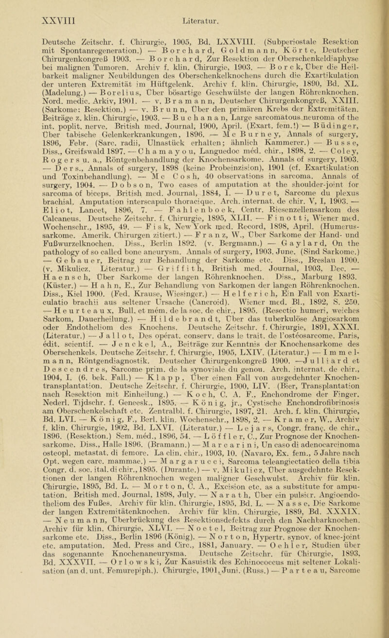 Deutsche Zeitschr. f. Chirurgie, 1905, Bd. LXXVIII. (Subperiostale Besektion mit Spontanregeneration.) ■— B o r c h a r d, G o 1 d ni a n n. Körte, Deutscher Chirurgenkongreß 1903. ■— B o r c h a r d. Zur Resektion der Oberschenkeldiaphyse bei malignen Tumoren. Archiv f. klin. Chirurgie, 1903. — Borck, Über die Heil- barkeit maligner Neubildungen des Oberschenkelknochens durch die Exartikulation der unteren Extremität im Hüftgelenk. Archiv f. klin. Chirurgie, 1890, Bd. XL. (Madelung.) — Borelius, Über bösartige Geschwülste der langen Röhrenknochen. Nord, medic. Arkiv, 1901. — v. B r a m a n n, Deutscher Chirurgenkongreß, XXIII. (Sarkome: Resektion.) — v. Brunn, Über den primären Krebs der Extremitäten. Beiträge z. klin. Chirurgie, 1903. — Buchanan, Large sarcomatous neuroma of the int. poplit. nerve. British med. Journal, 1900, April. (Exart. fein.!) — Büdinger, Über tabische Gelenkerkrankungen, 1896. — Mc B u r n e y, Annals of surgery, 1896, Febr. (Sarc. radii, Ulnastück erhalten; ähnlich Kämmerer.) — Busse, Diss., Greifswald 1897. —C h a m a y o u, Languedoc med. chir., 1898, 2. — Coley, R o g e r s u. a., Röntgenbehandlung der Knochensarkome. Annals of surgery, 1903. — Der s., Annals of surgery, 1898 (keine Probeinzision), 1901 (cf. Exartikulation und Toxinbehandlung). — M c Cos h, 40 observations in sarcoma. Annals of surgery, 1904. — D o b s o n, Two cases of amputation at the shoulder-joint for sarcoma of biceps. British med. Journal, 1884, I. — D u r e t, Sarcome du plexus brachial. Amputation interscapulo thoracique. Arch. internat. de chir. V, I, 1903. — Eliot, Lancet, 1896, 7. — F a h 1 e n b o e k, Centr. Riesenzellensarkom des Calcaneus. Deutsche Zeitschr. f. Chirurgie, 1895, XLII. — F i n o 11 i, Wiener med. Wochenschr., 1895, 49. — E i s k, NeAvYork med. Record, 1898, April. (Humerus- sarkome. Amerik. Chirurgen zitiert.) — Fra n z, W., Über Sarkome der Hand- und Fußwurzelknochen. Diss., Berlin 1892. (v. Bergmann.) — Gaylard, On the pathology of so called hone aneurysm. Annals of surgery, 1903. June. (Sind Sarkome.) — Gebauer, Beitrag zur Behandlung der Sarkome etc. Diss., Breslau 1900. (v. Mikulicz. Literatur.) — G r i f f i t h. British med. Journal, 1903, Dec. — H a e n s c h. Über Sarkome der langen Röhrenknochen. Diss., Marburg 1893. (Küster.) — H ah n, E., Zur Behandlung von Sarkoijien der langen Röhrenknochen. Diss., Kiel 1900. (Fed. Krause, Wiesinger.) — H e 1 f e r i c h. Ein Fall von Exarti- culatio brachii aus seltener Ursache (Cancroid). Wiener med. Bl., 1892, S. 250. — H e u r t e a u X, Bull, et mein, de la soc. de chir., 1895. (Resectio humeri, weiches Sarkom, Dauerheilung.) ■— H i 1 d e b r a n d t. Über das tuberkulöse Angiosarkom oder Endotheliom des Knochens. Deutsche Zeitschr. f. Chirurgie, 1891, XXXI. (Literatur.) — J a 11 o t. Des operat. conserv. dans le trait. de Tosteosarcome. Paris, edit. scientif. — J e n c k e 1, A., Beiträge zur Kenntnis der Knochensarkome des Oberschenkels. Deutsche Zeitschr. f. Chirurgie, 1905, LXIV. (Literatur.) — I m m e 1- m a n n, Röntgendiagnostik. Deutscher Chirurgenkongreß 1900. —J u 11 i a r d et Descendres, Sarcome prim, de la synoviale du genou. Arch. internat. de chir., 1904, I. (6. bek. Fall.) — Klapp, Über einen Fall von ausgedehnter Knochen- transplantation. Deutsche Zeitschr. f. Chirurgie, 1900, LIV. (Bier, Transplantation nach Resektion mit Einheilung.) — K o c h, C. A. F., Enchondrome der Finger. Nederl. Tijdschr. f. Geneesk., 1895. — König, jr., Cystische Enchondrofibrinosis am Oberschenkelschaft etc. Zentralbl. f. Chirurgie, 1897, 21. Arch. f. klin. Chirurgie, Bd. LVI. — K ö n i g, F., Berl. klin. Wochenschr., 1898, 2. — Krame r, W., Archiv f. klin. Chirurgie, 1902, Bd. LXVI. (Literatur.) — L e j a r s, Congr. fran^. de chir., 1896. (Resektion.) Sem. med., 1896, 54. — L ö f f 1 e r, C., Zur Prognose der Knochen- sarkome. Diss., Halle 1896. (Bramann.) — M a r c a r i n i, Un caso di adenocarcinoma osteopl. metastat. di fernere. La clin. chir., 1903, 10. (Navaro, Ex. fern., 5 Jahre nach Opt. wegen carc. mammae.) — M a r g a r u c c i, Sarcoma teleangiectatico della tibia Congr. d. soc. ital. di chir., 1895. (Durante.) — v. Mikulicz, Über ausgedehnte Resek- tionen der langen Röhrenknochen wegen maligner Geschwulst, x^rchiv für klin. Chirurgie, 1895, Bd. L. — Morton, C. Ä., Excision etc. as a substitute for ampu- tation. British med. Journal, 1898, July. — N a r a t h. Über ein pulsier. xAngioendo- theliom des Fußes. Archiv für klin. Chirurgie, 1895, Bd. L. — Nasse, Die Sarkome der langen Extremitätenknochen, x^rchiv für klin. Chirurgie, 1889, Bd. XXXIX. — N e u m a n n, Überbrückung des Resektionsdefekts durch den Nachbarknochen. Archiv für klin. Chirurgie, XLVI. — N o e t e 1, Beitrag zur Prognose der Knochen- sarkome etc. Diss., Berlin 1896 (König). — Norton, Hypertr. synov. of knee-joint etc. amputation. Med. Press and Circ., 1881, January. — Gehler, Studien über das sogenannte Knoehenaneurysma. Deutsche Zeitschr. für Chirurgie, 1893, Bd. XXXVII. — Orlowski, Zur Kasuistik des Echinococcus mit seltener Lokali- sation (an d. unt. Femurepiph.). Chirurgie, 1901, Juni. (Russ.) — P a r t e a u, Sarcome