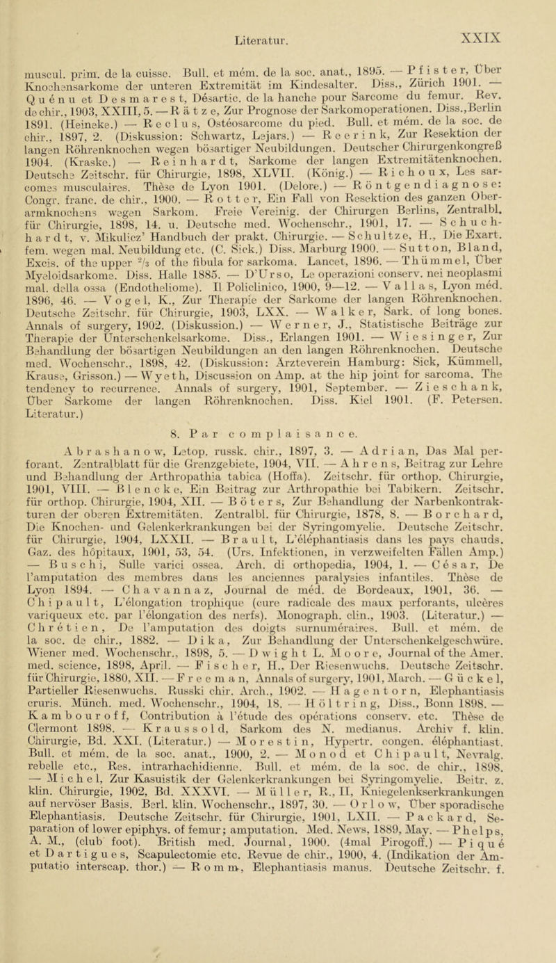 iiiuscul. prim, de la cuisse. Lull, et meni. de la soc. anat., 1895. 1 f i s t e i, Lber Knosliansarkome der unteren Extremität im Kindesalter. Hiss., Zürich 1901. Q u e n u et D e s m a r e s t, Desartic. de la lianche pour Sarcome du feinur. Rey. dechir., 1903, XXIII, 5. —Ratz e. Zur Prognose der Sarkomoperationen. Hiss.,Berlin 1891. (Heineke.) — R e c 1 u s, Osteosarcome du pied. Bull, et mem. de la soc. de chir., 1897, 2. (Diskussion: Schwartz, Lejars.) — R e e r i n k. Zur Resektion der langen Röhrenknochen wegen bösartiger Neubildungen. Deutscher Chirurgenkongreß 1904. (Kraske.) — Reinhardt, Sarkome der langen Extremitätenknochen. Deutsche Zeitschr. für Chirurgie, 1898, XLVIl. (König.) — R i c h o u x, Les sar- comes musculaires. These de Lyon 1901. (Delore.) — Röntgendiagnose: Congr. franc. de chir., 1900. — R o 11 c r. Ein Eall v’on Resektion des ganzen Über- armknochens wegen Sarkom. Freie Vereinig, der Chirurgen Berlins, Zentralbl, für Chirurgie, 1898, 14. u. Deutsche med. Wochenschr., 1901, 17. — Schuch- hardt, V. Mikulicz’ Handbuch der prakt. Chirurgie. — Schultze, H., Die Exart. fern, wegen mal. Neubildung etc. (C. Sick.) Diss. Marburg 1900. — Sutton, Bland, Excis. of the upper of the fibula for sarkoma. Lancet, 1890. — Thümmel, Lber Myeloidsarkome. Diss. Halle 1885. — D’Urso, Le operazioni conserv. nei neoplasmi mal. della ossa (Endotheliome). II Policlinico, 1900, 9—12. — V a 1 1 a s, Lyon med. 1896, 46. — V o g e 1, K., Zur Therapie der Sarkome der langen Röhrenknochen. Deutsche Zeitschr. für Chirurgie, 1903, LXX. — Walker, Sark. of long bones. Annals of surgery, 1902. (Diskussion.) — Werner, J., Statistische Beiträge zur Therapie der Unterschenkelsarkome. Diss., Erlangen 1901. — W i e s i n g e r. Zur Behandlung der bösartigen Neubildungen an den langen Röhrenknochen. Deutsche med. Wochenschr., 1898, 42. (Diskussion: Ärzteverein Hamburg: Sick, Kümmell, Krause, Grisson.) — Wyeth, Discussion on Amp. at the hip joint for sarcoma. The tendency to recurrence. Annals of surgery, 1901, September. — Ziese h an k, Uber Sarkome der langen Röhrenknochen. Diss. Kiel 1901. (F. Petersen. Literatur.) 8. P a r c o m p 1 a i s a n c e. A b r a s h a n o AV', Letop. russk. chir., 1897, 3. — xV d r i a n, Das Mal per- forant. Zentralblatt für die Grenzgebiete, 1904, VII. — A h r e n s, Beitrag zur Lehre und Behandlung der Arthroj)athia tabica (Hoffa). Zeitschr. für orthop. Chirurgie, 1901, VIII. — B 1 e n c k e. Ein Beitrag zur xVrthropathie bei Tabikern. Zeitschr. für orthop. Chirurgie, 1904, XII. — B ö t e r s. Zur Behandlung der Narbenkontrak- turen der oberen Extremitäten. Zentralbl. für Chirurgie, 1878, 8. — B o r c h a r d. Die Knochen- und Gelenkerkrankungen bei der Syringomyelie. Deutsche Zeitschr. für Chirurgie, 1904, LXXII. — B r a u 1 t, L’elephantiasis dans les pays cliauds. Gaz. des höpitaux, 1901, 53, 54. (Urs. Infektionen, in verzweifelten Fällen x\mp.) — B u s c h i, Sülle varici ossea. x^rch. di orthopedia, 1904, 1. — C e s a r. De l’amputation des membres dans les anciennes paralysies infantiles. These de Lyon 1894. — C h a v a n n a z, Journal de med. de Bordeaux, 1901, 36. — Chipault, L’elongation trophique (eure radicale des maux perforants, ulceres variqueux etc. par l’elongation des nerfs). Monograph, clin., 1903. (Literatur.) — Chretien, De Tamputation des doigts surnumeraires. Bull, et mein, de la soc. de cliir., 1882. — Dika, Zur Behandlung der Unterschenkelgeschwüre. Wiener med. Wochenschr., 1898, 5. — 1) w i g h t L. VI o o r e, Journal of the xVmer. med. Science, 1898, April. — Fisch er, H., Der Riesenwuchs. Deutsche Zeitschr. für Chirurgie, 1880, XIl. — F ree m a n, xVnnals of surgery, 1901, March. — G ü c k e 1, Partieller Riesenwuchs. Russki chir. Arch., 1902. — H a g e n t o r n, Elephantiasis cruris. Münch, med. Wochenschr., 1904, 18. — H öl tri n g, Diss., Bonn 1898. — K a m b o u r o f f, Contribution ä l’etiKh^ des operations conserv. etc. These de Clermont 1898. •— Kr au ss old, Sarkom des N. medianus. xVrehiv f. klin. Chirurgie, Bd. XXL (Literatur.) — Morest in, Hypertr. congen. elephantiast. Bull, et mein, de la soc. anat., 1900, 2. — M o n o d et Chi p a u 11, Nevralg. rebelle etc.. Res. intrarhachidienne. Bull, et mein, de la soc. de chir., 1898. — Michel, Zur Kasuistik der Gelenkerkrankungen bei Syi’ingomyelie. Beitr. z. klin. Chirurgie, 1902, Bd. XXXVI. — Müller, R., II, Kniegelenkserkrankungen auf nervöser Basis. Berl. klin. Wochenschr., 1897, 30. — O r 1 o av, Uber sporadische Elephantiasis. Deutsche Zeitschr. für Chirurgie, 1901, LXll. — P a c k a r d, Se- paration of loAver epiphys. of femur; amputation. Med. Ncavs, 1889, May. — Phelps, A. M., (club foot). British med. Journal, 1900. (4mal Pirogoff.) — Pique et D a r t i g u e s, Scapulectomie etc. Revne de chir., 1900, 4. (Indikation der Am- putatio interscap. thor.) — Romm, Elephantiasis manus. Deutsche Zeitschr. f.