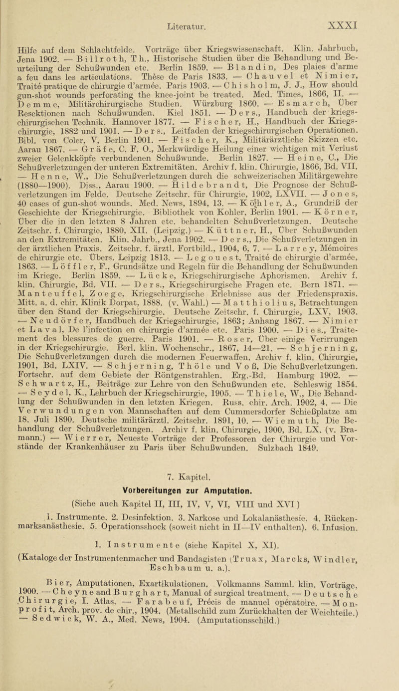 Hilfe auf dem Schlachtfelde. Vorträge über Kriegswissenschaft. Klin. Jahrbuch, Jena 1902. — B i 11 r o t h, Th., Historische Studien über die Behandlung und Be- urteilung der Schußwunden etc. Berlin 1859. — Blandin, Des plaies d’arme a feu dans les articulations. These de Paris 1833. — C h a u v e 1 et N i m i e r, Traite pratique de Chirurgie d’armee. Paris 1903. ■— C h i s h o 1 m, J. J., How should gun-shot wounds perforating the knee-joint be treated. Med. Times, 1866, II. — D e m m e. Militärchirurgische Studien. Würzburg 1860. — E s m a r c h. Über Resektionen nach Schuß^yunden. Kiel 1851. — D e r s., Handbuch der kriegs- chirurgischen Technik. Hannover 1877. — E i s c h e r, H., Handbuch der Kriegs- chirurgie, 1882 und 1901. — D e r s., Leitfaden der kriegschirurgischen Operationen. Bibi, von Coler, V, Berlin 1901. — Fischer, K., Militärärztliche Skizzen etc. Aarau 1867. — Gräfe, C. F. 0., Merkwürdige Heilung einer wichtigen mit Verlust zweier Gelenkköpfe verbundenen Schußwunde. Berlin 1827. — Heine, C., Die Schuß Verletzungen der unteren Extremitäten. Archiv f. klin. Chirurgie, 1866, Bd. VH. — Henne, W., Die Schußverletzungen durch die schweizerischen Militärgewehre (1880—1900). Diss., Aarau 1900. — H i 1 d e b r a n d t. Die Prognose der Schuß- verletzungen im Felde. Deutsche Zeitschr. für Chirurgie, 1902, LXVII. — Jones, 40 cases of gun-shot wounds. Med. News, 1894, 13. — K ö^h 1 e r, A., Grundriß der Geschichte der Kriegschirurgie. Bibliothek von Köhler, Berlin 1901. — Körner, Uber die in den letzten 8 Jahren etc. behandelten Schußverletzungen. Deutsche Zeitschr. f. Chirurgie, 1880, XII. (Leipzig.) —K ü 11 n e r, H., Uber Schußwunden an den Extremitäten. Klin. Jahrb., Jena 1902. ■— Der s.. Die Schuß Verletzungen in der ärztlichen Praxis. Zeitschr. f. ärztl. Fortbild., 1904, 6, 7. — Larrey, Memoires de Chirurgie etc. Ubers. Leipzig 1813. ■— L e g o u e s t, Traite de Chirurgie d’armee, 1863. — Löffler, F., Grundsätze und Regeln für die Behandlung der Schußvuinden im Kriege. Berlin 1859. — Lücke, Kriegschirurgische Aphorismen. Archiv f. klin. Chirurgie, Bd. VII. — D e r s.. Kriegschirurgische Fragen etc. Bern 1871. — Manteuffel, Zoege, Kriegsch'rurgische Erlebnisse aus der Friedenspraxis. Mitt. a. d. chir. Klinik Dorpat, 1888. (v. Wahl.) — M a 11 h i o 1 i u s, Betrachtungen über den Stand der Kriegschirurgie. Deutsche Zeitschr. f. Chirurgie, LXV, 1903. — Neudörfer, Handbuch der Kriegschirurgie, 1863; Anhang 1867. — Nimier et L a V a 1, De l’infection en Chirurgie d’armee etc. Paris 1900. — Dies., Traite- ment des blessures de guerre. Paris 1901. — Roser, Über einige Verirrungen in der Kriegschirurgie. Berl. klin. Wochenschr., 1867, 14—21. — S c h j e r n i n g. Die Schußverletzungen durch die modernen Feuerwaffen. Archiv f. klin. Chirurgie, 1901, Bd. LXIV. — Sehjerning, Thöle und V o ß, Die Schußverletzungen. Fortschr. auf dem Gebiete der Röntgenstrahlen. Erg.-Bd. Hamburg 1902. — Schwärt z, H., Beiträge zur Lehre von den Schußwunden etc. Schleswig 1854. —• S e y d e 1, K., Lehrbuch der Kriegschirurgie, 1905. — Thiel e, W., Die Behand- lung der Schußwunden in den letzten Kriegen. Russ. chir. Arch. 1902, 4. — Die Verwundungen von Mannschaften auf dem Cummersdorfer Schießplätze am 18. Juli 1890. Deutsche militärärztl. Zeitschr. 1891, 10. —W i e m u t h. Die Be- handlung der Schußverletzungen. Archiv f. klin. Chirurgie, 1900, Bd. LX. (v. Bra- mann.) — W i e r r e r. Neueste Vorträge der Professoren der Chirurgie und Vor- stände der Krankenhäuser zu Paris über Schußwunden. Sulzbach 1849. 7. Kapitel. Vorbereitungen zur Amputation. (Siehe auch Kapitel II, III, IV, V, VI, VHI und XVI ) 1. Instrumente. 2. Desinfektion. 3. Narkose \ind Lokalanästhesie. 4. Rücken- marksanästhesie. 5. Operationsshock (soweit nicht in 11—IV enthalten). 6. Infusion. 1. Instrumente (siehe Kapitel X, XI), (Kataloge der Instrumentenmacher und Bandagisten (T r u a x, Marek s, W i n d 1 e r, Esch bäum u. a.). Bier, Amputationen, Exartikulationen. Volkmanns Samml. klin. Vorträge. 1900. — C h e y n e and B u r g h a r t, Manual of surgical treatment. — Deutsche Chirurgie, I. Atlas. — F a r a b e u f, Precis de manuel operatoire. — Mo n- Profit, i^ch. prov. de chir., 1904. (Metallschild zum Zurückhalten der Weichteile.) Sedwick, W. A., Med. News, 1904. (Amputationsschild.)