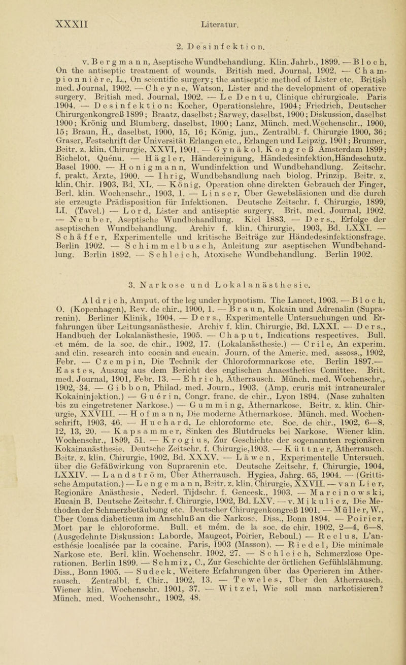 2. D e s i n f e k t i o n. V. B e r g m a n n, Aseptische Wundbehandlung. Klin. Jahrb., 1899. — Bloch, On the antiseptic treatment of wounds. British med. Journal, 1902. •— C h a m- pionniere, L., On scientific surgery; the antiseptic method of Lister etc. British med. Journal, 1902. — C h e y n e, Watson, Lister and the development of operative surgery. British med. Journal, 1902. — Le Dentu, Clinique chirurgicale. Paris 1904. ■— Desinfektion; Kocher, Operationslehre, 1904; Friedrich, Deutscher Chirurgenkongreß 1899; Braatz, daselbst; Sarwey, daselbst, 1900; Diskussion, daselbst 1900; Krönig und Blumberg, daselbst, 1900; Lanz, Müneh. med.Wochenschr., 1900, 15; Braun, H., daselbst, 1900, 15, 16; König, jun., Zentralbl. f. Chirurgie 1900, 36; Graser, Festschrift der Universität Erlangen etc.. Erlangen und Leipzig, 1901; Brunner, Beitr. z. klin. Chirurgie, XXVI, 1901. — Gynäkol. Kongreß Amsterdam 1899; Richelot, Quenu. — H ä g 1 e r, Händereinigung, Händedesinfektion,Händeschutz. Basel 1900. ■— H o n i g m a n n, Wundinfektion und Wundbehandlung. Zeitschr. f. prakt. Ärzte, 1900. — Ihrig, Wundbehandlung nach biolog. Prinzip. Beitr. z. klin. Chir. 1903, Bd. XL. — König, Operation ohne direkten Gebrauch der Finger, Berl. klin. Wochenschr., 1903, 1. — L i n s e r. Über Gewebsläsionen und die durch sie erzeugte Prädisposition für Infektionen. Deutsche Zeitschr. f. Chirurgie, 1899, LI. (Tavel.) — Lord, Lister and antiseptic surgery. Brit. med. Journal, 1902. — N e u b e r. Aseptische Wundbehandlung. Kiel 1883. — Der s., Erfolge der aseptischen Wundbehandlung. Ai'chiv f. klin. Chirurgie, 1903, Bd. LXXI. — S c h ä f f e r, Experimentelle und kritische Beiträge zur Händedesinfektionsfrage. Berlin 1902. — S c h i m m e 1 b u s c h, Anleitung zur aseptischen Wundbehand- lung. Berlin 1892. — Schleich, Atoxische Wundbehandlung. Berlin 1902. 3. Narkose und Lokalanästhesie. A 1 d r i c h, Amput. of the leg under hypnotism. The Lancet, 1903. — Bloch, 0. (Kopenhagen), Rev. de chir., 1900, 1. — Braun, Kokain und Adrenalin (Supra- renin). Berliner Klinik, 1904. —Ders., Experimentelle Untersuchungen und Er- fahrungen über Leitungsanästhesie. Archiv f. klin. Chirurgie, Bd. LXXI. ■— Ders., Handbuch der Lokalanästhesie, 1905. — Chaput, Indications respeetives. Bull, et mem. de la soc. de chir., 1902, 17. (Lokalanästhesie.) — C r i 1 e. An experim. and clin. research into cocain and eucain. Journ. of the Americ. med. assoss., 1902, Febr. — C z e ni p i n. Die Technik der Chloroforninarkose etc. Berlin 1897.— E a s t e s, Auszug aus dem Bericht des englischen Anaesthetics Comittee. Brit. med. Journal, 1901, Febr. 13. ■— E h r i c h, Ätherrausch. Münch, med. Wochenschr., 1902, 34. — Gibbon, Philad. med. Journ., 1903. (Amp. cruris mit intraneuraler Kokaininjektion.) — G u e r i n, Congr. franc. de chir., Lyon 1894. (Nase zuhalten bis zu eingetretener Narkose.) — Gumming, Äthernarkose. Beitr. z. klin. Chir- urgie, XXVIII. — H o f m a n n. Die moderne Äthernarkose. Münch, med. Wochen- schrift, 1903, 46. — H u c h a r d, Le chloroforme etc. Soc. de chir., 1902, 6—8, 12, 13, 20. — K a p s a m m e r, Sinken des Blutdrucks bei Narkose. Wiener klin. Wochenschr., 1899, 51. — Krogius, Zur Geschichte der sogenannten regionären Kokainanästhesie. Deutsche Zeitschr. f. Chirurgie, 1903. — K ü 11 n e r, Ätherrausch. Beitr. z. klin, Chirurgie, 1902, Bd. XXXV. — Lä wen. Experimentelle Untersuch, über die Gefäßwirkung von Suprarenin etc. Deutsche Zeitschr. f. Chirurgie, 1904, LXXIV. — L a n d s t r ö m. Über Ätherrausch. Hygiea, Jahrg. 65, 1904. — (Gritti- sche Amputation.) — L e n g e ni a n n, Beitr. z. klin. Chirurgie, XXVII. — van L i e r. Regionäre Anästhesie, Nederl. Tijdschr. f. Geneesk., 1903. — Marcinowski, Eucain B, Deutsche Zeitschr. f. Chirurgie, 1902, Bd. LXV. — v. M i k u 1 i c z. Die Me- thoden der Schmerzbetäubung etc. Deutscher Chirurgenkongreß 1901. — Mülle r, W., Über Coma diabeticum im Anschluß an die Narkose. Diss., Bonn 1894. — Poirier, Mort par le chloroforme. Bull, et mem. de la soc. de chir. 1902, 2—4, 6—8. (Ausgedehnte Diskussion: Laborde, Maugeot, Poirier, Reboul.) — R e c 1 u s, L’an- esthesie localisee par la cocaine. Paris, 1903 (Massen). ■— Riedel, Die minimale Narkose etc. Berl. klin. Wochenschr. 1902, 27. — Schleich, Schmerzlose Ope- rationen. Berlin 1899. — Schmiz, C., Zur Geschichte der örtlichen Gefühlslähmung. Diss., Bonn 1905. — Sudeck, Weitere Erfahrungen über das Operieren im Äther- rausch. Zentralbl. f. Chir., 1902, 13. — TeAveles, Über den Ätherrausch. Wiener klin. Wochenschr. 1901, 37. — W i t z e 1, Wie soll man narkotisieren? Münch, med. Wochenschr., 1902, 48,