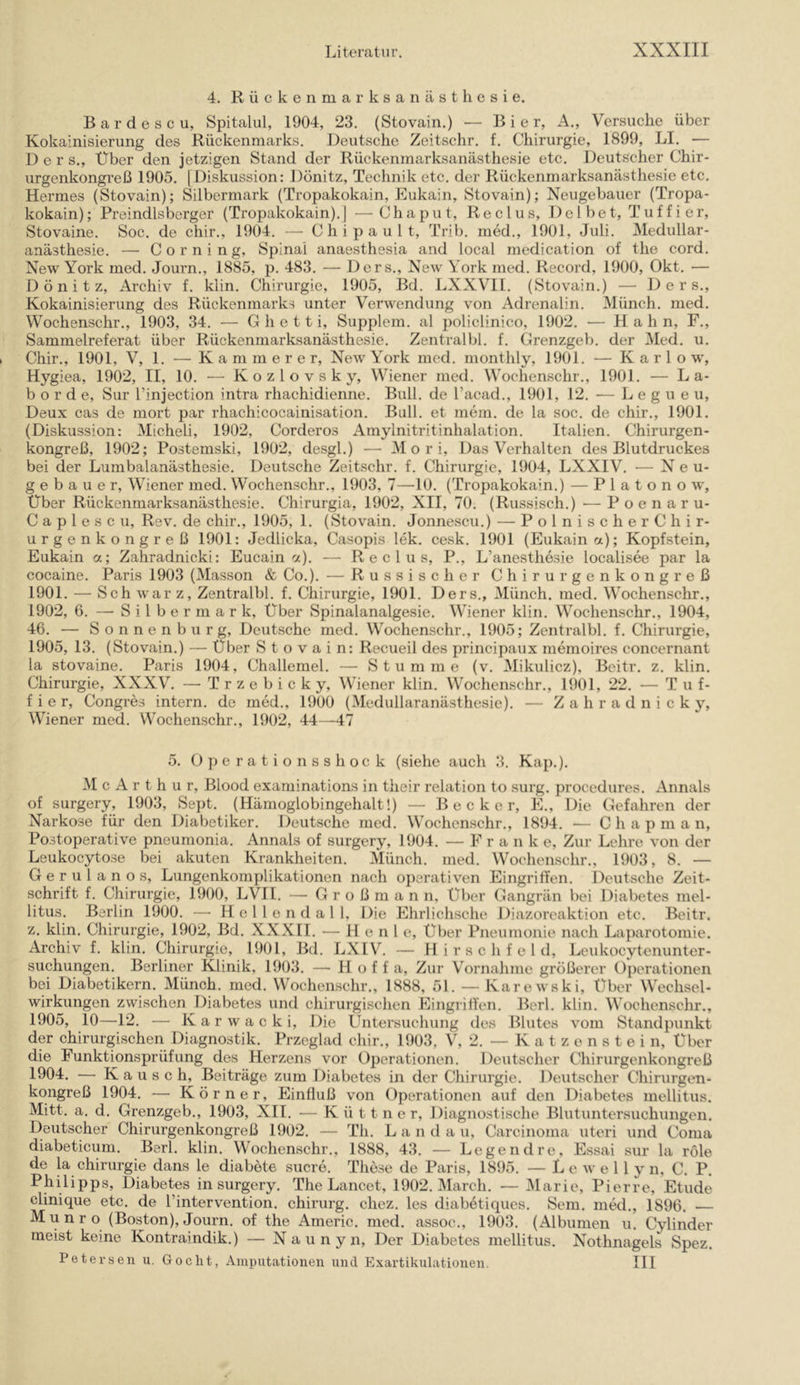 4. Rückenmarksanästhesie. B a r d e s c u, Spitalul, 1904, 23. (Stovain.) — Bier, A., Versuche über Kokainisierung des Rückenmarks. Deutsche Zeitschr. f. Chirurgie, 1899, LI. — D e r s.. Über den jetzigen Stand der Rückenmarksanästhesie etc. Deutscher Chir- urgenkongreß 1905. (Diskussion: Dönitz, Technik etc. der Rückenmarksanästhesie etc. Hermes (Stovain); Silbermark (Tropakokain, Eukain, Stovain); Neugebauer (Tropa- kokain); Preindlsberger (Tropakokain).] —Chaput, Reclus, Del bet, Tuff i er, Stovaine. Soc. de chir., 1904. C h i p a u 1 t, Trib. nied., 1901, Juli. Medullar- anästhesie. — Corning, Spinal anaesthesia and local medication of the cord. New York med. Journ., 1885, p. 483. — Ders., New York med. Record, 1900, Okt. — Dönitz, Archiv f. klin. Chirurgie, 1905, I3d. LXXVII. (Stovain.) — Ders., Kokainisierung des Rückenmarks unter Verwendung von Adrenalin. Münch, med. Wochenschr., 1903, 34. — G h e 11 i, Supplem. al policlinico, 1902. — Hahn, F., Sammelreferat über Rückenmarksanästhesie. Zentral bl. f. Grenzgeb. der Med. u. Chir., 1901, V, 1. — Kämmerer, New York med. monthly, 1901. — K a r 1 o w, Hygiea, 1902, II, 10. — K o z 1 o v s k y, Wiener med. Wochenschr., 1901. — La- bor d e, Sur l’injection intra rhachidienne. Bull, de l’acad., 1901, 12. — L e g u e u, Deux cas de mort par rhachicocainisation. Bull, et mein, de la soc. de chir., 1901. (Diskussion: Micheli, 1902, Corderos Amylnitritinhalation. Italien. Chirurgen- kongreß, 1902; Postemski, 1902, desgl.) — M o r i. Das Verhalten des Blutdruckes bei der Lumbalanästhesie. Deutsche Zeit.schr. f. Chirurgie, 1904, LXXIV. — Neu- gebauer, Wiener med. Wochenschr., 1903, 7—-10. (Tropakokain.) — P 1 a t o n o w. Über Rückenmarksanästhesie. Chirurgia, 1902, XII, 70. (Russisch.) — Poenaru- C a p 1 e s c u, Rev. de chir., 1905, 1. (Stovain. Jonnescu.) — Polnischere hi r- urgenkongreß 1901: Jedlicka, Casopis lek. cesk. 1901 (Eukain a); Kopfstein, Eukain a; Zahradnicki: Eucain oc). — Reclus, P., L’anesthesie localisee par la cocaine. Paris 1903 (Massen & Co.). — Russischer Chirurgenkongreß 1901. — Sch war z, Zentralbl. f. Chirurgie, 1901. Ders., Münch, med. Wochenschr., 1902, 6. — S i 1 b e r rn a r k. Über Spinalanalgesie. Wiener klin. Wochenschr., 1904, 46. — Sonnenburg, Deutsche med. Wochenschr., 1905; Zentralbl. f. Chirurgie, 1905, 13. (Stovain.) — Über Stovain: Recueil des principaux memoires concernant la stovaine. Paris 1904, Challemel. — Stumme (v. Mikulicz), Bcitr. z. klin. Chirurgie, XXXV. — Trzebicky, Wiener klin. Wochenschr., 1901, 22. — T u f- f i e r, Congres intern, de med., 1900 (Medullaranästhesie). — Z a h r a d n i c k y, Wiener med. Wochenschr., 1902, 44—47 5. Operationsshock (siehe auch 3. Kap.). M c A r t h u r, Blood examinations in their relation to surg. procedures. Annals of surgery, 1903, Sept. (Hämoglobingehalt!) — Becker, E., Die Gefahren der Narkose für den Diabetiker. Deutsche med. Wochenschr., 1894. — C h a p m a n. Postoperative pneumonia. Annals of surgery, 1904. — Fra n k e. Zur Lehre von der Leukocytose bei akuten Krankheiten. Münch, med. Wochenschr., 1903, 8. — Gerulanos, Lungenkomplikationen nach operativen Eingriffen. i)eutsche Zeit- schrift f. Chirurgie, 1900, LVII. — G r o ß m a n n. Über Gangrän bei Diabetes mel- litus. Berlin 1900. — H e 1 1 e n d a 1 1, Die Ehrlichsche Diazoreaktion etc. Beitr. z. klin. Chirurgie, 1902, Bd. XXXll. — H e n 1 c, über Pneumonie nach Laparotomie. Archiv f. klin. Chirurgie, 1901, Bd. LXIV. — H i r s c h f e 1 d, Leukocytenunter- suchungen. Berliner Klinik, 1903. — Hoff a. Zur Vornahme größerer Operationen bei Diabetikern. Münch, med. Wochenschr., 1888, 51. — Karewski, Über Wechsel- wirkungen zwischen Diabetes und chirurgischen EingrilYen. Berl. klin. Wochenschr., 1905, 10—12. — Karwacki, Die Untersuchung tles Blutes vom Standpunkt der chirurgischen Diagnostik. Przeglad chir., 1903, V, 2. — K a t z e n s t e i n. Über die Funktionsprüfung des Herzens vor Operationen. Deutscher Chirurgenkongreß 1904. — Kausch, Beiträge zum Diabetes in der Chirurgie. Deutscher Chirurgen- kongreß 1904. — Körner, Einfluß von Operationen auf den Diabetes mellitus. Mitt. a. d. Grenzgeb., 1903, XII. — K ü 11 n e r, Diagnostisclie Blutuntersuchungen. Deutscher Chirurgenkongreß 1902. — Th. L a n d a u, Carcinoma uteri und Coma diabeticum. Berl. klin. Wochenschr., 1888, 43. — Legend re, Essai sur la role de la Chirurgie dans le diabete sucre. These de Paris, 1895. — L e w e 11 y n, C. P. Philipps, Diabetes in surgery. The Lancet, 1902. March. — Marie, Pierre, Etüde clinique etc. de l’intervention. chirurg. chez. les diabetiques. Sem. med., 1896. — M u n r o (Boston), Journ. of the Americ. med. assoe., 1903. (Albuinen u. Cylinder meist keine Kontraindik.) — N a u n y n. Der Diabetes mellitus. Nothnagels Spez. Petersen u. Goclit, Amputationen und Exartikulationen. III