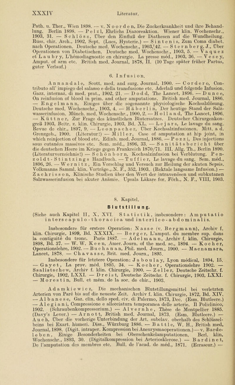 Path. ii. Ther., Wien 1898, — v. N o o r d e n, Die Zuckerkrankheit und ihre Behand- lung. Berlin 1898. — P e 1 z 1, Ehrlichs Diazoreaktion. Wiener klin. Wochenschr., 1903, 31. — Schloss, Über den Einfluß der Diathesen auf die Wundheilung. Buss. chir. Arch., 1902, Sept. (Lues, Hysterie.) — Sintenis, Zum Coma diabet. nach Operationen. Deutsche med. Wochenschr., 1903,^A2. — S t e r n b e r g, J., Über Operationen von Diabetischen. Deutsche med. Wochenschr,, 1903, 5. •— Vaquez et L a u b r y, L’hemodiagnostic en Chirurgie. La presse med., 1903, 36. — V e s e y, Amput. of arm etc. British med. Journal, 1878, II. (10 Tage später früher Partus, guter Verlauf.) 6. Infusion. A n n a n d a 1 e, Scott, med. and surg. Journal, 1900, — C o r d e r o, Con- tributo all’ impiego del salasso e della transfusione etc. Aderlaß und folgende Infusion. Gazz. internaz. di med. prat., 1902, 21. — D o d d, The Lancet, 1896. •— D u n c e, On reinfusion of blood in prim, and other amputations. British med. Journal, 1886. — E 11 g e 1 m a n n. Einiges über die sogenannte physiologische Kochsalzlösung. Deutsche med. Wochenschr., 1903, 4. — H ä b e r 1 i n. Der heutige Stand der Salz- wasserinfusion. Münch, med. Wochenschr., 1900, 2. — Holland, The Lancet, 1896. — Küttner, Zur Frage des künstlichen Blutersatzes. Deutscher Chirurgenkon- greß 1903, Beitr. z, klin, Chirurgie, 1903, Bd, XL, — L e j a r s, Le lavage du sang. Revue de chir., 1897, 9. •—^ L e o n p a c h e r. Über Kochsalzinfusionen. Mitt. a d. Grenzgeb., 1900. (Literatur!) — Miller, Case of amputation at hip joint, in which reinjection of blood etc. Edinb. med. Journal, 1886. — P o z z i. Des injections SOUS eutanees massives etc. Sem, med., 1896, 33. — Sanitätsbericht über die deutschen Heere im Kriege gegen Frankreich 1870/71. III. Allg. Th., Berlin 1890. (Literaturverzeichnis!) — Schönborn, Kochsalzinfusion bei Verblutung. P e n- zoldt - Stintzings Handbuch. — T u f f i e r, Le lavage du sang. Sem. med., 1896, 26. — Wernitz, Ein Vorschlag und Versuch zur Heilung der akuten Sepsis. Volkmanns Samml. klin. Vorträge,, N, F., 352, 1903. (Rektale langsame Infusion.) — Zachrisson, Klinische Studien über den Wert der intravenösen und subkutanen Salzwasserinfusion bei akuter Anämie. Upsala Läkare for. Förh., N. F., VIII, 1903. 8. Kapitel. Blutstillung. (Siehe auch Kapitel II, X, XVI, Statistik, insbesondere: Amputatio interscapulo-thoracica und interileo-abdominalis. Insbesondere für erstere Operation: Nasse (v. Bergmann), Archiv f. klin. Chirurgie, 1899, Bd, XXXIX. — Berger, L’amput. du membre sup. dans la contiguite du tronc. Paris 1887. —Adelmann, Archiv!, klin. Clürurgie, 1898, Bd. 37. — W. W. K e e n, Amer. Journ. of the med. sc., 1894. — Kocher, Operationslehre, 1902. — Buch an an, Phil. med. Journ., 1900. — Macnamara, Lancet, 1878. — Chavasse, Brit. med. Journ., 1895, Insbesondere für letztere Operation: J a b o u 1 a y, Lyon medical, 1894, 15. — Gay et, La prov. med. 1895, 34. — Kocher, Operationslehre 1902. — Ssalistschew, Archiv f. klin. Chirurgie, 1900. — Zeller, Deutsche Zeitschr. f. Chirurgie, 1902, LXXI. — Dreist, Deutsche Zeitschr. f. Chirurgie, 1903, LXXI. — M o r e s t i n, Bull, et mem, de la soc. de chir., 1903. Adamkiewicz, Die mechanischen Blutstillungsmittel bei verletzten Arterien von Pare bis auf die neueste Zeit. Archiv f. klin. Chirurgie, 1872, Bd. XIV. —-Albanese, Gaz. clin, dello sped. civ. di Palermo, 1873, Dec. (Esm. Blutleere.) — A1 e g i a n i, Compressione e allecciatura temporanea delle arterie. II Policlinico, 1902. (Schraubenkompressorium.) — Alvernhe, These de Montpellier 1885. (Davy’s Lever.) —Arnott, British med. Journal, 1873. (Esm. Blutleere.) — Auch, Über die vorherige Unterbindung der Art. subclav. oberhalb des Schlüssel- beins bei Exart. hümeri. Diss., Würzburg 1886. — B a 111 e, W. H., British med. Journal, 1898. (Digit, intraper. Kompression bei Aneurysmaoperationen.)—v. Barde- leben, Einige Besonderheiten bei Oberschenkelamputationen. Berl. klin. Wochenschr., 1893, 30. (Digitalkompression bei Arteriosklerose.) — Bardinet, De l’amputation des membres etc. Bull, de l’acad. de med., 1871. (Ecraseur.) —
