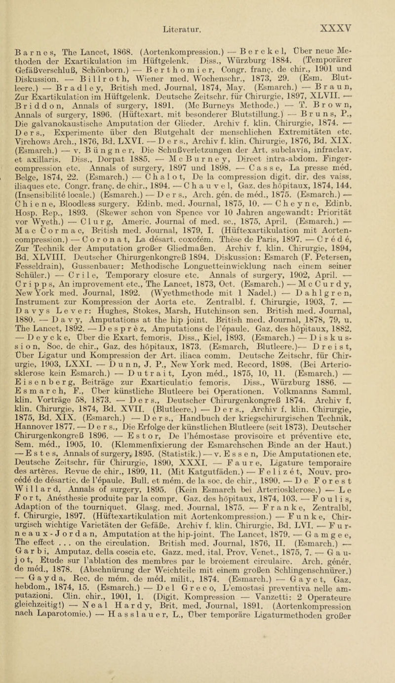 Barnes, The Lancet, 1868. (Aortenkompression.) — Berckel, Über neue Me- thoden der Exartikulation im Hüftgelenk. Diss., Würzburg 1884. (Temporärer Gefäßverschluß, Schönborn.) — Berthomier, Congr. fran^. de chir., 1901 und Diskussion. — B i 11 r o t h, Wiener med. Wochenschr., 1873, 29. (Esm. Blut- leere.) — B r a d 1 e y. British med. Journal, 1874, May. (Esmarch.) — Braun, Zur Exartikulation im Hüftgelenk. Deutsche Zeitschr. für Chirurgie, 1897, XLVII. — Briddon, Annals of surgery, 1891. (McBurneys Methode.) — T. Brown, Annals of surgery, 1896. (Hüftexart. mit besonderer Blutstillung.) — Bruns, P., Die galvanokaustische Amputation der Glieder. Archiv f. klin. Chirurgie, 1874. — D e r s., Experimente über den Blutgehalt der menschlichen Extremitäten etc. Virchows Arch., 1876, Bd. LXVI. — Der s., Archiv f. klin. Chirurgie, 1876, Bd. XIX. (Esmarch.) — v. B ü n g n e r. Die Schuß Verletzungen der Art. subclavia, infraclav. et axillaris. Diss., Dorpat 1885. ■— McBurney, Direct intra-abdom. Finger- compression etc. Annals of surgery, 1897 und 1898. — C a s s e, La presse med. Beige, 1874, 22. (Esmarch.) ■— C h a 1 o t. De la compression digit. dir. des vaiss. iliaques etc. Congr. franp. de chir., 1894. — C h a u v e 1, Gaz. des höpitaux, 1874, 144. (Insensibilite locale.) (Esmarch.) — Der s., Arch. gen. de med., 1875. (Esmarch.) — C h i e n e, Bloodless surgery. Edinb. med. Journal, 1875, 10. — C h e y n e, Edinb. Hosp. Rep., 1893. (Skewer schon von Spence vor 10 Jahren angewandt: Priorität vor Wyeth.) — C 1 u r g, Americ. Journal of med. sc., 1875, April. (Esmarch.) — Mac Cormac, British med. Journal, 1879, I. (Hüftexartikulation mit Aorten- compression.) — C o r o n a t, La desart. coxofem. These de Paris, 1897. — C r e d e. Zur Technik der Amputation großer Gliedmaßen. Ai’chiv f. klin. Chirurgie, 1894, Bd. XLVIII. Deutscher Chirurgenkongreß 1894. Diskussion: Esmarch (F. Petersen, Fesseldrain), Gussenbauer: Methodische Longuetteinwicklung nach einem seiner Schüler.) — Crile, Temporary closure etc. Annals of surgery, 1902, April. — C r i p p s. An improvement etc., The Lancet, 1873, Oct. (Esmarch.) — M c C u r d y, New York med. Journal, 1892. (Wyethmethode mit 1 Nadel.) — Dahlgren, Instrument zur Kompression der Aorta etc. Zentralbl. f. Chirurgie, 1903, 7. — Davys Lever: Hughes, Stokes, Marsh, Hutchinson sen. British med. Journal, 1880. — D a V y, Amputations at the hip joint. British med. Journal, 1878, 79, u. The Lancet, 1892. — Desprez, Amputations de Tepaule. Gaz. des höpitaux, 1882. — D e y e k e. Über die Exart. femoris. Diss., Kiel, 1893. (Esmarch.) — Diskus- sion, Soc. de chir., Gaz. des höpitaux, 1873. (Esmarch, Blutleere.)— Dreist, Über Ligatur und Kompression der Art. iliaca comm. Deutsche Zeitschr. für Chir- urgie, 1903, LXXI. — D u n n, J. P., New York med. Record, 1898. (Bei Arterio- sklerose kein Esmarch.) — D u t r a i t, Lyon med., 1875, 10, 11. (Esmarch.) — Eisenberg, Beiträge zur Exarticulatio femoris. Diss., Würzburg 1886. — Esmarch, F., Über künstliche Blutleere bei Operationen. Volkmanns Samml. klin. Vorträge 58, 1873. — Der s., Deutscher Chirurgenkongreß 1874. Archiv f. klin. Chirurgie, 1874, Bd. XVII. (Blutleere.) — 1) e r s., Archiv f. klin. Chirurgie, 1875, Bd. XIX. (Esmarch.) — Der s., Handbuch der kriegschirurgischen Technik. Hannover 1877. —Der s.. Die Erfolge der künstlichen Blutleere (seit 1873). Deutscher Chirurgenkongreß 1896. — E s t o r, De l’hemostase provisoire et preventive etc. Sem. med., 1905, 10. (Klemmenfixierung der Esmarchschen Binde an der Haut.) — E s t e s, Annals of surgery, 1895. (Statistik.) — v. P] s s c n. Die Amputationen etc. Deutsche Zeitschr, für Chirurgie, 1890, XXXI. — P a u r e, Ligature temporaire des arteres. Revue de chir., 1899, 11. (Mit Katgutfäden.) — F e 1 i z e t, Nouv. pro- cede de desartic. de l’epaule. Bull, et mem. de la soc. de chir., 1890. — De Forest Willard, Annals of surgery, 1895. (Kein Plsmarch bei Arteriosklerose.) ■— Le Fort, Anästhesie produite par la compr. Gaz. des höpitaux, 1874, 103. — F o u 1 i s, Adaption of the tourniquet. Glasg. med. Journal, 1875. — P’ r a n k e, Zentralbl. f. Chirurgie, 1897. (Hüftexartikulation mit Aortenkompression.) — P'u n k e. Chir- urgisch wichtige Varietäten der Gefäße. Archiv f. klin. Chirurgie, Bd. LVI. — P’ u r- neaux-J ordan, Amputation at the hip-joint. The Lancet, 1879. — G a m g e e, The effect . . . on the circulation. British med. Journal, 1876, II. (Esmarch.) — G a r b i, Amputaz. della coscia etc. Gazz. med. ital. Prov. Vcnet., 1875, 7. — Ga u- j o t, Etüde sur l’ablation des membres par le broiement circulaire. Ai’ch. gener. de med., 1878. (Abschnürung der Weichteile mit einem großen Schlingenschnürer.) —• G a y d a, Rec. de mein, de med. milit., 1874. (Esmarch.) G a y e t, Gaz. hebdom., 1874, 15. (Esmarch.) — Del Greco, L’emostasi preventiva nelle am- putaziom. Clin, chir., 1901, 1. (Digit. Kompression — Vanzetti: 2 Operateure gleichzeitig!) — Neal Hardy, Brit. med. Journal, 1891. (Aortenkompression nach Laparotomie.) — H a s s 1 a u e r, L., Über temporäre Ligaturmethoden großer