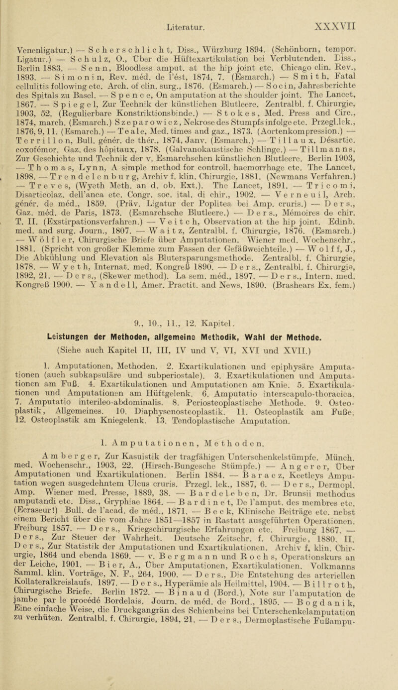 Venenligatur.) — S c li e r s c h 1 i c h t, Diss., Würzburg 1894. (Schönborn, tempor. Ligatur.) — Schulz, 0., Über die Hüftexartikulation bei Verblutenden. Liss., Berlin 1883. — Senn, Bloodless amput. at the hip joint etc. Chicago clin. Rev., 1893. — S i m o n i n, Rev. med. de Test, 1874, 7. (Esmarch.) — Smith, Fatal Cellulitis following etc. Arch. of clin. surg., 1876. (Esmarch.) — Soci n, Jahresberichte des Spitals zu Basel. — S p e n c e, On amputation at the shouldcr joint. The Lancet, 1867. — Spiegel, Zur Technik der künstlichen Blutleere. Zentralbl. f. Chirurgie, 1903, 52. (Regulierbare Konstriktionsbinde.) — Stokes, Med. Press and Circ., 1874, march. (Esmarch.) Szeparowicz, Nekrosedes Stumpfsinfolgeetc. Przegl.lek., 1876,9,11. (Esmarch.) —Teale, Med.times and gaz., 1873. (Aortenkompression.) — T e r r i 11 o n, Bull, gener. de ther., 1874, Janv. (Esmarch.) — T i 11 a u x, Desartic. coxofemor. Gaz. des hopitaux, 1878. (Galvanokaustische Schlinge.)—Tillmanns, Zur Geschichte und Technik der v. Esmarchschen künstlichen Blutleere. Berlin 1903, — Thomas, Lynn, A simple method for controll. haemorrhage etc. The Lancet, 1898. ■—^Trendelenburg, Archiv f. klin. Chirurgie, 1881. (Newmans Verfahren.) — T r e V e s, (Wyeth Meth. an d. ob. Ext.). The Lancet, 1891. — T r i c o m i, Disarticolaz. dell’anca etc. Congr. soc. ital. di chir., 1902. — Verneuil, Arch. gener. de med., 1859. (Präv. Ligatur der Poplitea bei Amp. cruris.) — D e r s., Gaz. med. de Paris, 1873. (Esmarchsche Blutleere.) — 1) e r s., Memoires de chir. T. II. (Exstirpationsverfahren.) — V e i t c h, Observation at the hip joint. Edinb. med. and surg. Journ., 1807. — W a i t z, Zentralbl. f. Chirurgie, 1876. (Esmarch.) — W ö 1 f 1 e r. Chirurgische Briefe über Amputationen. Wiener med. Wochenschr., 1881. (Spricht von großer Klemme zum Fassen der Gefäßweichteile.) — W o 1 f f, J., Die Abkühlung und Elevation als Blutersparungsmethode. Zentralbl. f. Chirurgie, 1878. — Wyeth, Internat, med. Kongreß 1890. — Der s., Zentralbl. f. Chirurgia, 1892, 21. — D e r s., (Skewer method). La sem. med., 1897. — D e r s.. Intern, med. Kongreß 1900. — Y a n d e 11, Amer. Practit. and News, 1890. (Brashears Ex. fern.) 9., 10., 11., 12. Kapitel. Leistungen der Methoden, allgemeine Methodik, Wahl der Methode. (Siehe auch Kapitel II, IIl, IV und V, VI, XVI und XVI1.) 1. Amputationen, Methoden. 2. Exartikulationen und epiphysäre Amputa- tionen (auch subkapsuläre und subperiostale). 3. Exartikulationen und Amputa- tionen am Fuß. 4. Exartikulationen und Amputationen am Knie. 5. Exartikula- tionen und Amputationen am Hüftgelenk. 6. Amputatio interscapulo-thoracica. 7. Amputatio interileo-abdominalis. 8. Periosteoplastische iMethode. 9. Osteo- plastik, Allgemeines. 10. Diaphysenosteoplastik. 11. Osteoplastik am Fuße. 12. Osteoplastik am Kniegelenk. 13. Tendoplastische Amputation. 1. Amputationen, Methoden. Amberger, Zur Kasuistik der tragfähigen Unterschenkelstümpfe. iMünch. med. Wochenschr., 1903, 22. (Hirsch-Bungesche Stümpfe.) — A n g e r e r, Uber Amputationen und Exartikulationen. Berlin 1884. — B a r a c z, Keetleys Ampu- tation wegen ausgedehntem Ulcus cruris. Przegl. lek., 1887, 6. — Ders., Dermopl. Amp. Wiener med. Presse, 1889, 38. — B a r d e 1 e b e n, Dr. Brunsii methodus amputandi etc. Diss., Gryphiae 1864. — B a r d i n e t. De Tamput. des membres etc. (Ecraseur!) Bull, de l’acad. de med., 1871. — Beck, Klinische Beiträge etc. nebst einem Bericht über die vom Jahre 1851—1857 in Rastatt ausgeführten Operationen. Freiburg 1857. — Ders., Kriegschirurgische Erfahrungen etc. Freiburg 1867. — Ders., Zur Steuer der Wahrheit. Deutsche Zeitschr. f. Chirurgie, 1880. II. D e r s.. Zur Statistik der Amputationen und Exartikulationen. Archiv f. klin. Chir- urgie, 1864 und ebenda 1869. ■— v. Bergmann und Roch s, Operationskurs an der Leiche, 1901. — Bier, A., Über Amputationen, Exartikulationen. Volkmanns Samml. klin. Vorträge, N. F., 264, 1900. — Ders., Die Entstehung des arteriellen Kollateralkreislaufs. 1897. —Der s., Hyperämie als Heilmittel, 1904. — B i 11 r o t h. Chirurgische Briefe. Berlin 1872. — Binaud (Bord.), Note sur Tamputation de ^mbe par le procede Bordelais. Journ. de med. de Bord., 1895. — Bogdanik, Eine einfache Weise, die Druckgangrän des Schienbeins bei L^nterschenkelamputation zu verhüten. Zentralbl. f. Chirurgie, 1894, 21. — Der s., Dermoplastische Fußampu-