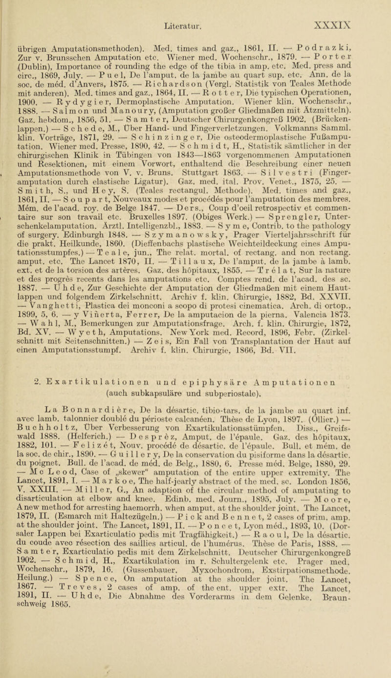 übrigen Amputationsmetlioden), Med. times and gaz., 1861, II. — Podrazki, Zur V. Brunsschen Amputation etc. Wiener med. Wochenschr., 1879. — Porter (Dublin), Importance of rounding the edge of the tibia in amp. etc. Med. press and circ., 1869, July. —■ P u e 1, De ramput. de la jambe au quart sup. etc. Ann. de la .soc. de med. d’Anvers, 1875. — Richardson (Vergl. Statistik von Teales Methode mit anderen). Med. times and gaz., 1864, II. — Rotte r. Die typischen Operationen, 1900. — Rydygier, Dermoplastische Amputation. Wiener klin. Wochenschr., 1888. — Salmon und Manoury, (Amputation großer Gliedmaßen mit Ätzmitteln). Gaz. hebdom., 1856, 51. — S a m t e r, Deutscher Chirurgenkongreß 1902. (Brücken- lappen.) — Schede, M., Über Hand- und Finger Verletzungen. Volkmanns Samml. klin. Vorträge, 1871, 29. — S c h i n z i n g e r. Die osteodermoplastische Fußampu- tation. Wiener med. Presse, 1890, 42. — Schmidt, H., Statistik sämtlicher in der chirurgischen Klinik in Tübingen von 1843—1863 vorgenommenen Amputationen und Resektionen, mit einem Vorwort, enthaltend die Beschreibung einer neuen Amputationsmethode von V. v. Bruns. Stuttgart 1863. — S i 1 v e s t r i (Finger- amputation durch elastische Ligatur). Gaz. med. ital. Prov. Venet., 1875, 25. — Smith, S., und Hey, S. (IVales rectangul. Methode). Med. times and gaz., 1861, II. — S o u p a r t, Nouveaux modes et procedes pour l’amputation des membres. M6m. de l’acad. roy. de Beige 1847. — Ders., Coup d’oeil retrospectiv et commen- taire sur son travail etc. Bruxelles 1897. (Obiges Werk.) — Sprengler, Unter- schenkelamputation. Ärztl. Intelligenzbl., 1883. — S y m e, Contrib. to the pathology of surgery. Edinburgh 1848. — Szymanowsky, Prager Vierteljahrsschrift für die prakt. Heilkunde, 1860. (Dieifenbachs plastische Weichteildeckung eines Ampu- tationsstumpfes.) ■— T e a 1 e, jun., The relat. mortal. of rectang. and non rectang. amput. etc. The Lancet 1870, II. — T i 11 a u x. De l’amput. de la jambe ä lamb. ext. et de la torsion des arteres. Gaz. des hopitaux, 1855. •— T r e 1 a t, Sur la nature et des progres recents dans les amputations etc. Comptes rend. de l’acad. des sc. 1887. — U h d e. Zur Geschichte der Amputation der Gliedmaßen mit einem Haut- lappen und folgendem Zirkelschnitt. Archiv f. klin. Chirurgie, 1882, Bd. XXVII. — Vanghetti, Plastica dei monconi a scopo di protesi cinematica. Arch. di ortop., 1899, 5, 6. — yViherta, Ferrer, De la amputacion de la pierna. Valencia 1873. — Wahl, M., Bemerkungen zur Amputationsfrage. Areh. f. klin. Chirurgie, 1872, Bd. XV. — Wyeth, Amputations. New York med. Record, 1896, Febr, (Zirkel- schnitt mit Seitenschnitten.) — Zeis, Ein Fall von Transplantation der Haut auf einen Amputationsstumpf. Archiv f. klin. Chirurgie, 1866, Bd. VII. 2. Exartikulationen und epiphysäre Amputationen (auch subkapsuläro und subperiostale). La Bonnardiere, De la desartic. tibio-tars. de la jambe au quart inf. avec lamb. talonnier double du perioste calcaneen. These de Lyon, 1897. (Ollier.) — Buchholt z, Über Verbesserung von Exartikulationsstümpfen. Diss., Greifs- wald 1888. (Helferich.) — D e s p r e z, Amput. de Tepaule. Gaz. des hopitaux, 1882, 101. — F e 1 i z e t, Nouv. procede de desartic. de repaule. Bull, et mem. de la soc. de chir., 1890. — G u i 11 e r y, Do la comservation du pisiforme dans la desartic. du poignet. Bull, de l’acad, de med. de B(*lg., 1880, 6. Presse med. Beige, 1880, 29. — M c L e o d, Gase of „skewer“ amputation of the entire upper extreniity. The Lancet, 1891, I. — M a r k o e, The half-jearly abstract of the med. sc. London 1856, V. XXIII. — Miller, G., An adaption of the circular method of amputating to disarticulation at elbow and knee. Edinb. med. Journ., 1895, July. — Moore, Anew method for arresting haemorrh. when amput, at the shoulder joint. The Lancet, 1879, II. (Esmarch mit Haltezügeln.) — Pick and Benne t, 2 cases of prim, amp, at the shoulder joint. The Lancet, 1891, II. — Po n c e t, Lyon med., 1893, 10. (Dor- saler Lappen bei Exarticulatio pedis mit Tragfähigkeit.) — R a o u 1, De la desartic. du coude avec rösection des saillies articul. de Thumerus. Th^se de Paris, 1888. — S a m t e r, Exarticulatio pedis mit dem Zirkelschnitt. Deutscher Chirurgenkongreß 1902. — S c h m i d, H., Exartikulation im r. Schultergelenk etc. Prager med. Wochenschr., 1879, 16, (Gussenbauer. Myxochondrom, Exstirpationsmethode. Heilung.) — S p e n c e, On amputation at the shoulder joint. The Lancet, 1867. — Treves, 2 cases of amp. of the ent. upper extr. The Lancet, 1891, II. — U h d e. Die Abnahme des Vorderarms in dem Gelenke. Braun- schweig 1865.