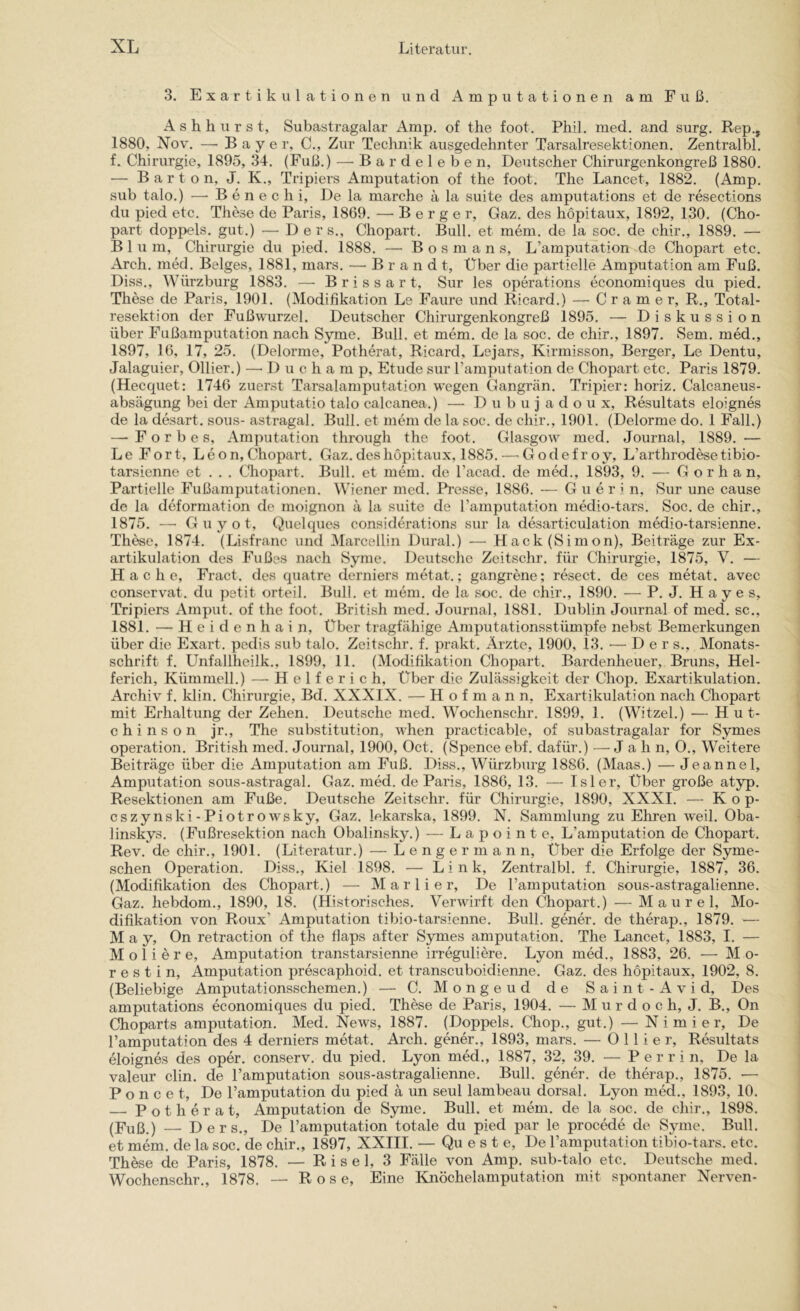 3. Exartikulationen und Amputationen am Fuß. A s h h u r s t, Subastragalar Amp. of the foot. Phil. med. and surg. Rep., 1880, Xov. — Bayer, C., Zur Technik ausgedehnter Tarsalresektionen. Zentralbl. f. Chirurgie, 1895, 34. (Fuß.) — B a r d e 1 e b e n, Deutscher Chirurgenkongreß 1880. — B a r t o n, J. K., Tripiers Amputation of the foot. The Lancet, 1882. (Amp. sub talo.) ■—• B e n e c h i. De la marche a la suite des amputations et de resections du pied etc. These de Paris, 1869. — Berger, Gaz. des hopitaux, 1892, 130. (Cho- part doppels. gut.) — D ers., Chopart. Bull, et mem. de la soc. de chir., 1889. — Blum, Chirurgie du pied. 1888. — B o s m a n s, L’amputation de Chopart etc. Arch. med. Beiges, 1881, mars. — Brandt, Über die partielle Amputation am Fuß. Diss., Würzburg 1883. — B r i s s a r t, Sur les operations economiques du pied. These de Paris, 1901. (Modifikation Le Faure und Ricard.) — C r a m e r, R., Total- resektion der Fußwurzel. Deutscher Chirurgenkongreß 1895. — Diskussion über Fußamputation nach Syme. Bull, et mem. de la soc. de chir., 1897. Sem. med., 1897, 16, 17, 25. (Delorme, Potherat, Ricard, Lejars, Kirmisson, Berger, Le Dentu, Jalaguier, Ollier.) —■ D u c h a m p, Etüde sur ramputation de Chopart etc. Paris 1879. (Hecquet: 1746 zuerst Tarsalamputation wegen Gangrän. Tripier: horiz. Calcaneus- absägung bei der Amputatio talo calcanea.) — D u b u j a d o u x, Resultats eloignes de la desart. sous- astragal. Bull, et mein de la soc. de chir., 1901. (Delorme do. 1 Fall.) —- F o r b e s, Amputation through the foot. Glasgow med. Journal, 1889. — Le Fort, Leon, Chopart. Gaz. des hopitaux, 1885. — G o d e f r o y, L’arthrodese tibio- tarsienne et . . . Chopart. Bull, et mem. de l’acad. de med., 1893, 9. — G o r h a n. Partielle Fußamputationen. Wiener med. Pi’esse, 1886. — G u e r i n, Sur une cause de la deformation de rnoignon ä la suite de Tamputation medio-tars. Soc. de chir., 1875. —• G u y o t. Quelques considerations sur la desarticulation medio-tarsienne. These, 1874. (Lisfranc und Marcellin Dural.) — Haek (Simon), Beiträge zur Ex- artikulation des Fußes nach Syme. Deutsche Zeitschr. für Chirurgie, 1875, V. — Hache, Fract. des quatre derniers metat.; gangrene; resect. de ces metat. avec conservat. du pstit orteil. Bull, et mem. de la soc. de chir., 1890. — P. J. H a y e s, Tripiers Amput. of the foot. British med. Journal, 1881. Dublin Journal of med. sc., 1881. — H e i d e n h a i n. Über tragfähige Amputationsstümpfe nebst Bemerkungen über die Exart. pedis sub talo. Zeitschr. f. prakt. Arzte, 1900, 13. •— D e r s., Monats- schrift f. Unfallheilk., 1899, 11. (Modifikation Chopart. Bardenheuer, Bruns, Hel- ferich, Kümmell.) —^ H e 1 f e r i c h. Über die Zulässigkeit der Chop. Exartikulation. Archiv f. klin. Chirurgie, Bd. XXXIX. — Hofmann, Exartikulation nach Cliopart mit Erhaltung der Zehen. Deutsche med. Wochenschr. 1899, 1. (Witzei.) — Hut- chinson jr., The Substitution, when practicable, of subastragalar for Symes Operation. British med. Journal, 1900, Oct. (Spence ebf. dafür.) — Jahn, 0., Weitere Beiträge über die Amputation am Fuß. Diss., Würzburg 1886. (Maas.) — Jeannel, Amputation sous-astragal. Gaz. mM. de Paris, 1886, 13. — Isler, Über große atyp. Resektionen am Fuße. Deutsche Zeitschr. für Chirurgie, 1890, XXXI. — Kop- cszynski-Piotrowsky, Gaz. lekarska, 1899. N. Sammlung zu Ehren weil. Oba- linskys. (Fußresektion nach Obalinsky.) — L a p o i n t e, L’amputation de Chopart. Rev. de chir., 1901. (Literatur.) — L e n g e r m a n n. Über die Erfolge der Syme- schen Operation. Diss., Kiel 1898. — Link, Zentralbl. f. Chirurgie, 1887, 36. (Modifikation des Chopart.) — M a r 1 i e r, De l’amputation sous-astragalienne. Gaz. hebdom., 1890, 18. (Historisches. Verwirft den Chopart.) — M a u r e 1, Mo- difikation von Roux’ Amputation tibio-tarsienne. Bull, gener. de therap., 1879. — M a y, On retraetion of the flaps after Symes amputation. The Lancet, 1883, I. — M o 1 i e r e, Amputation transtarsienne irreguliere. Lyon med., 1883, 26. —• M o- r e s t i n, Amputation prescaphoid. et transcuboidienne. Gaz. des hopitaux, 1902, 8. (Beliebige Amputationsschemen.) — C. Mongeud de Saint-Avid, Des amputations economiques du pied. These de Paris, 1904. — M u r d o c h, J. B., On Choparts amputation. Med. News, 1887. (Doppels. Chop., gut.) — N i m i e r. De l’amputation des 4 derniers metat. Arch. gener., 1893, mars. — Ollier, Resultats eloignes des oper. conserv. du pied. Lyon med., 1887, 32, 39. — P e r r i n. De la valeur clin. de l’amputation sous-astragalienne. Bull, gener. de therap., 1875. — Poncet, De l’amputation du pied ä un seul lambeau dorsal. Lyon med., 1893, 10. Potherat, Amputation de Syme. Bull, et mem. de la soc. de chir., 1898. (Fuß.) — Ders., De l’amputation totale du pied par le procMe de Syme. Bull, et mem. de la soc. de chir., 1897, XXIII. — Qu e s t e. De ramputation tibio-tars. etc. These de Paris, 1878. — R i s e 1, 3 Fälle von Amp. sub-talo etc. Deutsche med. Wochenschr., 1878. — Rose, Eine Knöchelamputation mit spontaner Nerven-