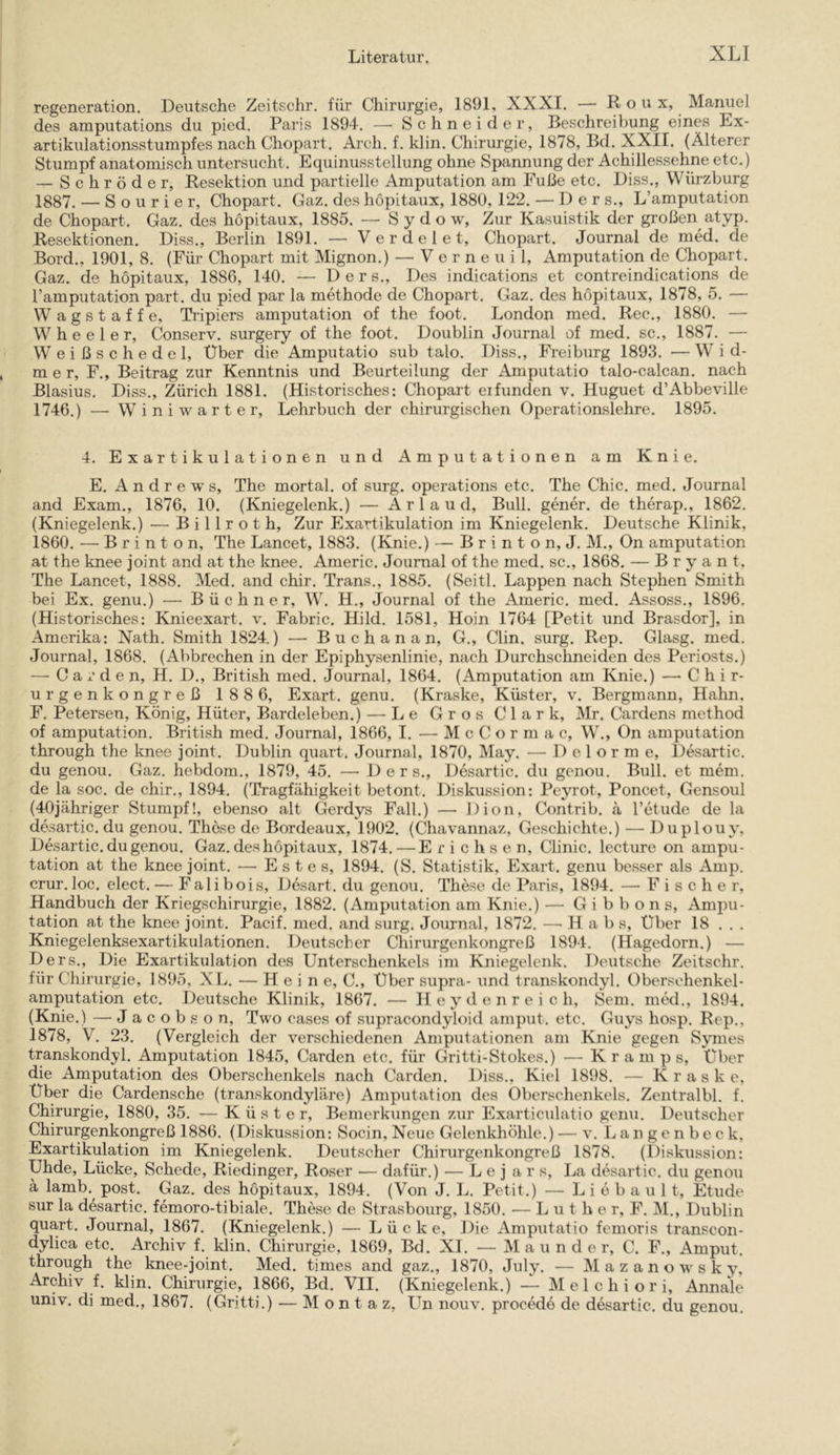 regeneration. Deutsche Zeitschr. für Chirurgie, 1891, XXXI. — Roux, Manuel des amputations du pied. Paris 1894. —• Schneider, Beschreibung eines Ex- artikulationsstumpfes nach Chopart. Arch. f. klin. Chirurgie, 1878, Bd. XXII. (Älterer Stumpf anatomisch untersucht. Equinusstellung ohne Spannung der Achillessehne etc.) — Schröder, Resektion und partielle Amputation am Fuße etc. Diss., Würzburg 1887. — S o u r i e r, Chopart. Gaz. des höpitaux, 1880, 122. — D e r s., L’amputation de Chopart. Gaz. des höpitaux, 1885. — S y d o w. Zur Kasuistik der großen atyp. Resektionen. Diss., Berlin 1891. — V e r d e 1 e t, Chopart. Journal de med. de Bord., 1901, 8. (Für Chopart mit Mignon.) — V e r n e u i 1, Amputation de Chopart. Gaz. de höpitaux, 1886, 140. — D e r s.. Des indications et contreindications de l’amputation part. du pied par la methode de Chopart. Gaz. des höpitaux, 1878, 5. — Wagstaffe, Tripiers amputation of the foot. London med. Ree., 1880. — W h e e 1 e r, Conserv. surgery of the foot. Doublin Journal of med. sc., 1887. — W e i ß s c h e d e 1, Uber die Amputatio sub talo. Diss., Freiburg 1893. — W i d- m e r, F., Beitrag zur Kenntnis und Beurteilung der Amputatio talo-calcan. nach Blasius, Diss., Zürich 1881. (Historisches: Chopart erfunden v. Huguet d’Abbeville 1746.) — Winiwarter, Lehrbuch der chirurgischen Operationslehre. 1895. 4. Exartikulationen und Amputationen am Knie. E. Andrews, The mortal. of surg. operations etc. The Chic. med. Journal and Exam., 1876, 10. (Kniegelenk.) — A r 1 a u d. Bull, gener. de therap., 1862. (Kniegelenk.) — B i 11 r o t h. Zur Exartikulation im Kniegelenk. Deutsche Klinik, 1860. —■ B r i n t o n, The Lancet, 1883. (Knie.) — B r i n t o n, J. M., On amputation at the knee joint and at the knee. Americ. Journal of the med. sc., 1868. — B r y a n t, The Lancet, 1888. Med. and chir. Trans., 1885. (Seitl. Lappen nach Stephen Smith bei Ex. genu.) —■ Büchner, W. H., Journal of the Americ. med. Assoss., 1896, (Historisches: Knieexart. v. Fabric. Hild. 1581, Hoin 1764 [Petit und Brasdor], in Amerika: Nath. Smith 1824.) — Buchanan, G., Clin. surg. Rep. Glasg. med. Journal, 1868. (Abbrechen in der Epiphysenlinic, nach Durchschneiden des Periosts.) — Garden, H. D., British med. Journal, 1864. (Amputation am Knie.) —■ C h i r- urgenkongreß 188 6, Exart. genu. (Kraske, Küster, v. Bergmann, Hahn. F. Petersen, König, Hüter, Bardeleben.) — Le Gros Clark, Mr. Cardens method of amputation. British med. Journal, 1866, I. — M c C o r m a c, W., On amputation through the knee joint. Dublin quart, Journal, 1870, May. — D e 1 o r m e, l)esartic. du genou. Gaz. hebdom., 1879, 45. — D e r s., Desartic. du genou. Bull, et mem. de la soc. de chir., 1894. (Tragfähigkeit betont. Diskussion: Peyrot, Poncet, Gensoul (40jähriger Stumpf!, ebenso alt Gerdys Fall.) —■ Dion, Contrib. ä l’etude de la desartic. du genou. Thöse de Bordeaux, 1902. (Chavannaz, Geschichte.) — Duplouy, Desartic. du genou. Gaz. des höpitaux, 1874.—Erichsen, Clinic. lecture on ampu- tation at the knee joint. — E s t e s, 1894. (S. Statistik, Exart. genu besser als Amp. crur.loc. elect. — Falibois, Desart. du genou. These de Paris, 1894. — Fischer, Handbuch der Kriegschirurgie, 1882. (Amputation am Knie.) — Gibbons, Ampu- tation at the knee joint. Pacif. med. and surg. Journal, 1872. — H a b s, Uber 18 . . . Kniegelenksexartikulationen. Deutscher Chirurgenkongreß 1894. (Hagedorn.) — Ders., Die Exartikulation des Unterschenkels im Kniegelenk. Deutsche Zeitschr. für Chirurgie, 1895, XL. — Heine, C., Uber supra- und transkondyl. Oberschenkel- amputation etc. Deutsche Klinik, 1867. — H e y d e n r e i c h, Sem. med., 1894. (Knie.) — Jacobson, Two eases of supracondyloid amput. etc. Guys hosp. Rep., 1878, V. 23. (Vergleich der verschiedenen Amputationen am Knie gegen Symes transkondyl. Amputation 1845, Garden etc. für Gritti-Stokes.) — K r a m p s, Uber die Amputation des Oberschenkels nach Garden. Diss., Kiel 1898. — Kraske, Uber die Cardensche (transkondyläre) Amputation des Oberschenkels. Zentralbl. f. Chirurgie, 1880, 35. — Küster, Bemerkungen zur Exarticulatio genu. Deutseher Chirurgenkongreß 1886. (Diskussion: Socin, Neue Gelenkhöhle.) — v. L a n g e n b e c k, Exartikulation im Kniegelenk. Deutscher Chirurgenkongreß 1878. (Diskussion: Uhde, Lücke, Schede, Riedinger, Roser — dafür.) — L e j a r s, La desartic. du genou ä lamb.^ post. Gaz. des höpitaux, 1894. (Von J. Ia Petit.) — L i e b a u 11, Etüde sur la desartic. femoro-tibiale. These de Strasbourg, 1850. — Luthe r, F. M., Dublin quart. Journal, 1867. (Kniegelenk.) — Lücke, Die Amputatio femoris transcon- dylica etc. Archiv f. klin. Chirurgie, 1869, Bd. XI. — M a u n d e r, C. F., Amput. through the knee-joint. Med. times and gaz., 1870, July. — M a z a n o w s k y, Archiv f. klin. Chirurgie, 1866, Bd. VII. (Kniegelenk.) — Melchior!, Annale univ. di med., 1867. (Gritti.) — M o n t a z, Un nouv. procedö de desartic. du genou.