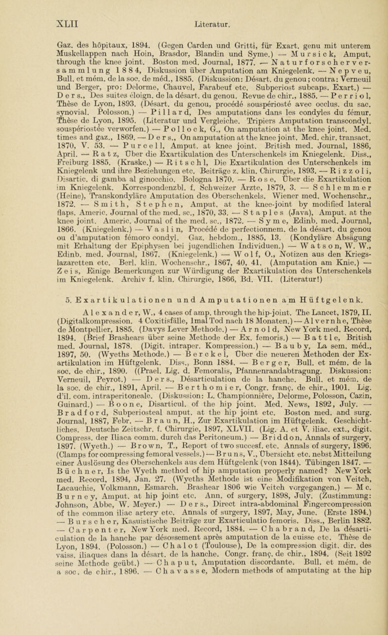 Gaz. des hopitaux, 1894, (Gegen Garden und Gritti, für Exart. genu mit unterem Muskellappen nach Hoin, Brasdor, Blandin und Syme.) — M u r s i c k, Amput. through the knee joint. Boston med. Journal, 1877. ^ Naturforscherver- sammlung 188 4, Diskussion über Amputation am Kniegelenk. — N e p v e u. Bull, et mem. de la soc. de med., 1885. (Diskussion: Desart, du genou; contra: Verneuil und Berger, pro: Delorme, Chauvel, Farabeuf etc. Subperiost subcaps. Exart.) — D e r s.. Des suites eloign. de la desart. du genou. Revue de chir., 1885. — Perriol, These de Lyon, 1893. (Desart. du genou, procede sousperioste avec occlus. du sac. synovial. Polosson.) — Pillard, Des amputations dans les condyles du femur. These de Lyon, 1895. (Literatur und Vergleiche. Tripiers Amputation transcondyl. sousperiostee verworfen.) — Pollock, G., On amputation at the knee joint. Med. times and gaz., 1869. — D e r s., On amputation at the knee joint. Med. chir, transact. 1870, V. 53, — P u r c e 11, Amput. at knee joint. British med. Journal, 1886, April. — Ratz, Über die Exartikulation des Unterschenkels im Kniegelenk. Diss., Freiburg 1885. (Kraske.) — R i t s c h 1, Die Exartikulation des Unterschenkels im Kniegelenk und ihre Beziehungen etc. Beiträge z. klin. Chirurgie, 1893. — R i z z o 1 i, Disartic. di gamba al ginocchio. Bologna 1870. — Rose, Über die Exartikulation im Kniegelenk. Korrespondenzbl. f. Schweizer Ärzte, 1879, 3. — Schlemmer (Heine), Transkondyläre Amputation des Oberschenkels. Wiener med. Wochensohr., 1872. — Smith, Stephen, Amput. at the knee-joint by modified lateral flaps. Americ. Journal of the med. sc., 1870, 33. — Staples (Java), Amput. at the knee joint. Americ. Journal of the med. sc., 1872. •— Syme, Edinb. med. Journal, 1866. (Kniegelenk.) — V a s 1 i n, Procede de perfectionnem. de la desart. du genou ou d’amputation femoro condyl. Gaz. hebdom., 1885, 13, (Kondylare Absägung mit Erhaltung der Epiphysen bei jugendlichen Individuen.) — W a t s o n, W. W., Edinb. med. Journal, 1867. (Kniegelenk.) — Wolf, O., Notizen aus den Klriegs- lazaretten etc. Berl. klin. Wochenschr., 1867, 40, 41. (Amputation am Knie.) — Zeis, Einige Bemerkungen zur Würdigung der Exartikulation des Unterschenkels im Kniegelenk. Archiv f. klin, Chirurgie, 1866, Bd, VII, (Literatur!) 5. Exartikulationen und Amputationen am Hüftgelenk. Alexander, W., 4 cases of amp. through the hip-joint. The Lancet, 1879, II. (Digitalkompression. 4 Coxitisfälle, Imal Tod nach 18 Monaten.) — Alvernhe, These de Montpellier, 1885. (Davys Lever Methode.) — Arnold, New York med. Record, 1894. (Brief Brashears über seine Methode der Ex, femoris.) — B a 111 e. British med. Journal, 1878, (Digit, intraper. Kompression.) — B a u b y, La sem. med., 1897, 50. (Wyeths Methode.) — Berckel, Über die neueren Methoden der Ex- artikulation im Hüftgelenk. Diss., Bonn 1884. — Berger, Bull, et m6m. de la soc. de chir., 1890. ((Prael. Lig. d. Femoralis, Pfannenrandabtragung. Diskussion: Verneuil, Peyrot.) •— Ders,, Desarticulation de la hanche. Bull, et mem. de la soc. de chir., 1891, April. — Berthomier, Congr. fran9. de chir., 1901. Lig. d’il. com, intraperitoneale. (Diskussion: L. Championniere, Delorme, Polosson, Cazin, Guinard.) — B o o n e, Disarticul. of the hip joint. Med. News, 1892, July. — Bradford, Subperiosteal amput. at the hip joint etc. Boston med. and surg. Journal, 1887, Febr. — B r a u n, H., Zur Exartikulation im Hüftgelenk. Geschicht- liches. Deutsche Zeitschr. f. Chirurgie, 1897, XLVII. (Lig. A. et V. iliac. ext., digit. Compress, der Iliaca comm. durch das Peritoneum.) — Briddon, Annals of surgery, 1897. (Wyeth.) — Brown, T., Report of two succesf. etc. Annals of surgery, 1896. (Clamps for compressingfemoral vessels.) — Bruns, V., Übersicht etc. nebst Mitteilung einer Auslösung des Oberschenkels aus dem Hüftgelenk (von 1844). Tübingen 1847. — Büchner, Is the Wyeth method of hip amputation properly named? New York med. Record, 1894, Jan. 27. (Wyeths Methode ist eine Modifikation von Veitch, Lacauchie, Volkmann, Esmarch. Brashear 1806 wie Veitch vorgegangen.) — M c. B u r n e y, Amput. at hip joint etc. Ann. of surgery, 1898, July. (Zustimmung: Johnson, Abbe, W. Meyer.) — Ders., Direct intra-abdominal Fingercompression of the common iliac artery etc, Annals of surgery, 1897, May, June. (Erste 1894.) — B u r s c h e r. Kasuistische Beiträge zur Exarticulatio femoris. Diss., Berlin 1882. — Carpente r, New York med. Record, 1884. — C h a b r a n d. De la desarti- culation de la hanche par desossement apres amputation de la cuisse etc. These de Lyon, 1894. (Polosson.) — Chalot (Toulouse), De la compression digit. dir. des vaiss. iliaques dans la desart. de la hanche. Congr. fran9. de chir., 1894. (Seit 1892 seine Methode geübt.) — C h a p u t, Amputation discordante. Bull, et mem. de a soc. de chir., 1896. — Chavasse, Modern methods of amputating at the hip