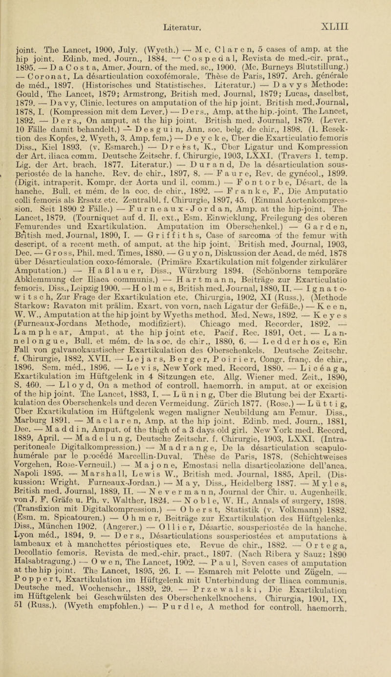 joint. The Lancet, 1900, July. (Wyeth.) — M c. Clären, 5 cases of amp. at the hip joint. Edinb. med. Journ., 1884. — Cospeda 1, Revista de med.-cir. prat., 1895. — DaCosta, Amer. Joui'n. of the med. sc., 1900. (Mc. Burneys Blutstillung.) — Coronat, La desarticulation coxofemorale. These de Paris, 1897. Arch. generale de med., 1897. (Historisches und Statistisches. Literatur.) — Davys Methode; Gould, The Lancet, 1879; Armstrong, British med. Journal, 1879; Lucas, daselbst, 1879. — Davy, Clinic. lectures on amputation of the hip joint. British med. Journal, 1878, I. (Kompression mit dem Lever.) — Ders., Amp. atthe hip.-joint. The Lancet, 1892. — Ders., On amput. at the hip joint. British med. Journal, 1879. (Lever. 10 Fälle damit behandelt.) — D e s g u i n, Ann. soc. belg. de chir., 1898. (1. Resek- tion des Kopfes, 2. Wyeth, 3. Amp. fern.) — D e y c k e. Über die Exarticulatio femoris Diss., Kiel 1893. (v. Esmarch.) — Drerst, K., Über Ligatur und Kompression der Art. iliaca comm. Deutsche Zeitschr. f. Chirurgie, 1903, LXXI. (Travers 1. temp. Lig. der Art. brach. 1877. Literatur.) — Durand, De la desarticulation sous- periostee de la hanche. Rev. de chir., 1897, 8. — F a u r e, Rev. de gynecol., 1899. (Digit, intraperit. Kompr. der Aorta und il. comm.) — Fontorb e, Desart. de la hanche. Bull, et mem. de la coc. de chir., 1892. — Frank e, F., Die Amputatio colli femoris als Ersatz etc. Zentralbl. f. Chirurgie, 1897, 45. (Einmal Aortenkompres- sion. Seit 1890 2 Fälle.) — F u r n e a u x - J o r d a n, Amp. at the hip-joint. The Lancet, 1879. (Tourniqaet auf d. II. ext., Esm. Einwicklung, Freilegung des oberen Femurendes und Exartikulation. Amputation im Oberschenkel.) — Garden, British med. Journal, 1890, T. — G r i f f i t h s, Case of sarcoma of the femur with descript. of a recent meth. of amput. at the hip joint. British med. Journal, 1903, Dec. — Gross, Phil. med. Times, 1880. — G u y o n, Diskussion der Acad. de med. 1878 über Desarticulation coxo-femorale. (Primäre Exartikulation mit folgender zirkulärer Amputation.) — Haßlauer, Diss., Würzburg 1894. (Schönborns temporäre Abklemmung der Iliaca communis.) — Hartmann, Beiträge zur Exarticulatio femoris. Diss., Leipzig 1900. —Holmes, British med. Journal, 1880, II. — Ignato- witsch. Zur Frage der Exartikulation etc. Chirurgia, 1902, XI (Russ.). (Methode Starkow: Ravaton mit prälim. Exart. von vorn, nach Ligatur der Gefäße.) — K e e n, W. W., Amputation at the hip joint by Wyeths method. Med. News, 1892. — K e y e s (Furneaux-Jordans Methode, modifiziert). Chicago med. Recorder, 1892. — Lamphear, Amput. at the hip joint etc. Pacif. Rec. 1891, Oct. — Lan- nelongue. Bull, et mem. de lasoc. de chir., 1880, G.— I. e d d er h os e. Ein Fall von galvanokaustischer Exartikulation des Oberschenkels. Deutsche Zeitschr. f. Chirurgie, 1882, XVII. —-Lejars, Berger, Poirier, Congr. frany. de chir., 1896. Sem. med., 1896. — Levis, New York med. Record, 1880. — L i c e a g a, Exartikulation im Hüftgelenk in 4 Sitzungen etc. Allg. Wiener med. Zeit., 1890, S. 460. — Lloyd, On a method of controll. haemorrh. in amput. at or excision of the hip joint. The Lancet, 1883, I. — Lüning, Über die Blutung bei der Exarti- kulation des Oberschenkels und deren Vermeidung. Zürich 1877. (Rose.) — L ü 11 i g. Über Exartikulation im Hüftgelenk wegen maligner Neubildung am Femur. Diss., Marburg 1891. — M a c 1 a r e n, Amp. at the hip joint. Edinb. med. Journ., 1881, Dec. — M a d d i n, Amput. of the thigh of a 3 days old girl. New York med. Record, 1889, April. — Madelung, Deutsche Zeitschr. f. Chirurgie, 1903, LXXI. (Intra- peritoneale Digitalkompression.) — Madrange, De la desarticulation scapulo- humerale par le procede Marcellin-Duval. ThAse de Paris, 1878. (Schichtweises Vorgehen, Rose-Verneuil.) — M a j o n e, Emostasi nella disarticolazione deH’anca. Napoli 1895. — Marshall, Lewis W., British med. Journal, 1885, April. (Dis- kussion: Wright. Furneaux-Jordan.) —May, Diss., Heidelberg 1887. —M y 1 e s. British med. Journal, 1889, II. — N e v e r m a n n, .Journal der Chir. u. Augenheilk. von J. F. Gräfe u. Ph. v. Walther, 1824. — Noble, W. IL, Annals of surgery, 1898. (Transfixion mit Digitalkompression.) — Oberst, Statistik (v. Volkmann) 1882. (Esm. m. Spicatouren.) — O h m e r, Beiträge zur Exartikulation des Hüftgelenks. Diss., München 1902. (Angerer.) — 0 11 i e r, Desartic. sousperiostee de la hanche. Lyon med., 1894, 9. — Der s., Desarticulations sousperiostees et amputations ä lambeaux et ä manchettes periostiques etc. Revue de chir., 1882. — 0 r t e g a, Decollatio femoris. Revista de med.-chir. pract., 1897. (Nach Ribera y Sauz: 1890 Halsabtpgung.) ■—-Owen, The Laneet, 1902. — P a u 1, Seven cases of amputation at the hip joint. The Lancet, 1895, 26. I. — Esmarch mit Pelotte imd Zügeln. — P o p p e r t, Exartikulation im Hüftgelenk mit Unterbindung der Iliaca communis. Deutsche med. Wochenschr., 1889, 29. — Przewalski, Die Exartikulation im Hüftgelenk bei Geschwülsten des Oberschenkelknochens. Chirurgia, 1901, IX, 51 (Russ.). (Wyeth empfohlen.) — P u r d 1 e, A method for controll. haemorrh.